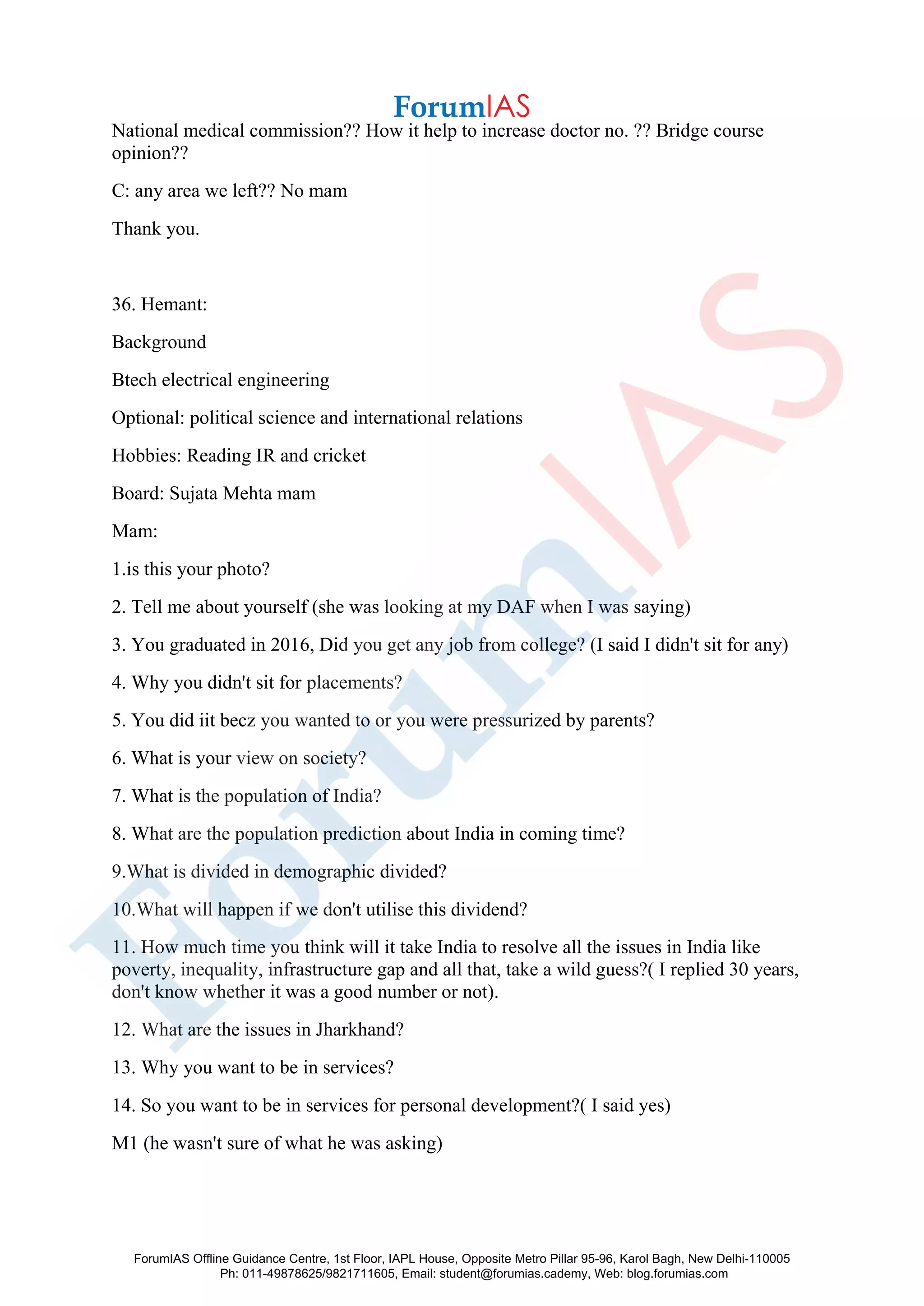 National medical commission?? How it help to increase doctor no. ?? Bridge course
opinion??
C: any area we left?? No mam
Thank you.
36. Hemant:
Background
Btech electrical engineering
Optional: political science and international relations
Hobbies: Reading IR and cricket
Board: Sujata Mehta mam
Mam:
1.is this your photo?
2. Tell me about yourself (she was looking at my DAF when I was saying)
3. You graduated in 2016, Did you get any job from college? (I said I didn't sit for any)
4. Why you didn't sit for placements?
5. You did iit becz you wanted to or you were pressurized by parents?
6. What is your view on society?
7. What is the population of India?
8. What are the population prediction about India in coming time?
9.What is divided in demographic divided?
10.What will happen if we don't utilise this dividend?
11. How much time you think will it take India to resolve all the issues in India like
poverty, inequality, infrastructure gap and all that, take a wild guess?( I replied 30 years,
don't know whether it was a good number or not).
12. What are the issues in Jharkhand?
13. Why you want to be in services?
14. So you want to be in services for personal development?( I said yes)
M1 (he wasn't sure of what he was asking)
ForumIAS Offline Guidance Centre, 1st Floor, IAPL House, Opposite Metro Pillar 95-96, Karol Bagh, New Delhi-110005
Ph: 011-49878625/9821711605, Email: student@forumias.cademy, Web: blog.forumias.com
 
