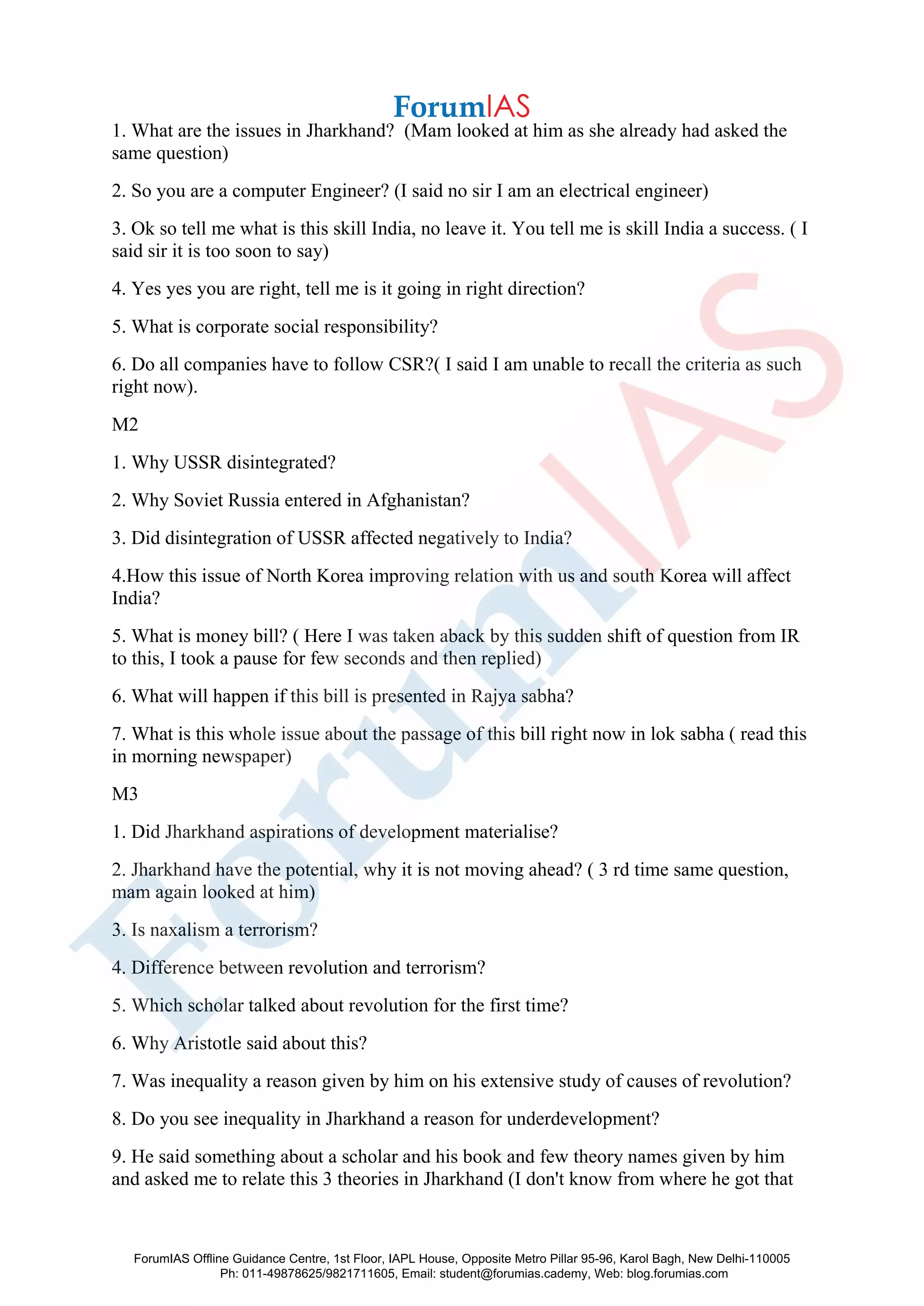 1. What are the issues in Jharkhand? (Mam looked at him as she already had asked the
same question)
2. So you are a computer Engineer? (I said no sir I am an electrical engineer)
3. Ok so tell me what is this skill India, no leave it. You tell me is skill India a success. ( I
said sir it is too soon to say)
4. Yes yes you are right, tell me is it going in right direction?
5. What is corporate social responsibility?
6. Do all companies have to follow CSR?( I said I am unable to recall the criteria as such
right now).
M2
1. Why USSR disintegrated?
2. Why Soviet Russia entered in Afghanistan?
3. Did disintegration of USSR affected negatively to India?
4.How this issue of North Korea improving relation with us and south Korea will affect
India?
5. What is money bill? ( Here I was taken aback by this sudden shift of question from IR
to this, I took a pause for few seconds and then replied)
6. What will happen if this bill is presented in Rajya sabha?
7. What is this whole issue about the passage of this bill right now in lok sabha ( read this
in morning newspaper)
M3
1. Did Jharkhand aspirations of development materialise?
2. Jharkhand have the potential, why it is not moving ahead? ( 3 rd time same question,
mam again looked at him)
3. Is naxalism a terrorism?
4. Difference between revolution and terrorism?
5. Which scholar talked about revolution for the first time?
6. Why Aristotle said about this?
7. Was inequality a reason given by him on his extensive study of causes of revolution?
8. Do you see inequality in Jharkhand a reason for underdevelopment?
9. He said something about a scholar and his book and few theory names given by him
and asked me to relate this 3 theories in Jharkhand (I don't know from where he got that
ForumIAS Offline Guidance Centre, 1st Floor, IAPL House, Opposite Metro Pillar 95-96, Karol Bagh, New Delhi-110005
Ph: 011-49878625/9821711605, Email: student@forumias.cademy, Web: blog.forumias.com
 