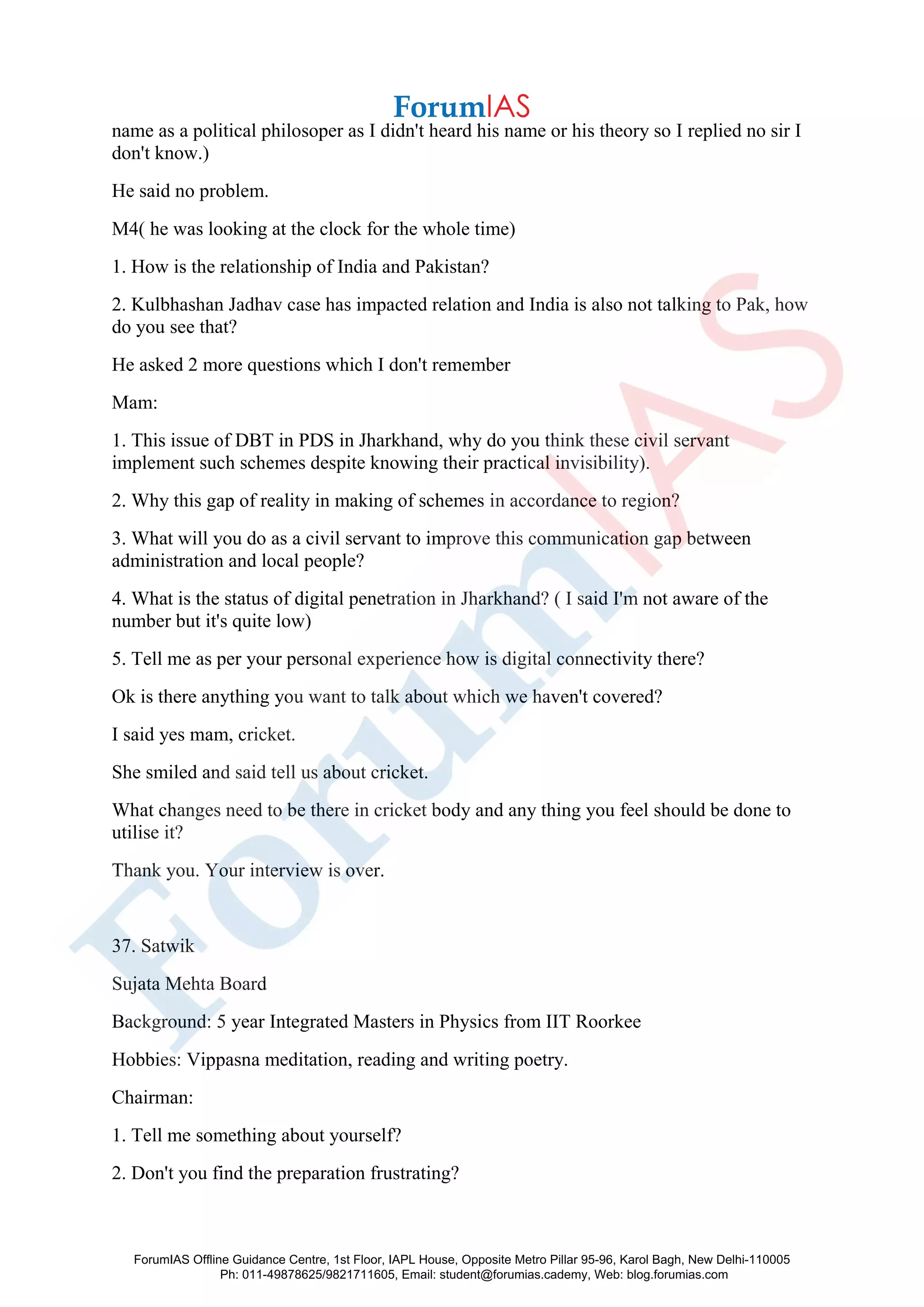 name as a political philosoper as I didn't heard his name or his theory so I replied no sir I
don't know.)
He said no problem.
M4( he was looking at the clock for the whole time)
1. How is the relationship of India and Pakistan?
2. Kulbhashan Jadhav case has impacted relation and India is also not talking to Pak, how
do you see that?
He asked 2 more questions which I don't remember
Mam:
1. This issue of DBT in PDS in Jharkhand, why do you think these civil servant
implement such schemes despite knowing their practical invisibility).
2. Why this gap of reality in making of schemes in accordance to region?
3. What will you do as a civil servant to improve this communication gap between
administration and local people?
4. What is the status of digital penetration in Jharkhand? ( I said I'm not aware of the
number but it's quite low)
5. Tell me as per your personal experience how is digital connectivity there?
Ok is there anything you want to talk about which we haven't covered?
I said yes mam, cricket.
She smiled and said tell us about cricket.
What changes need to be there in cricket body and any thing you feel should be done to
utilise it?
Thank you. Your interview is over.
37. Satwik
Sujata Mehta Board
Background: 5 year Integrated Masters in Physics from IIT Roorkee
Hobbies: Vippasna meditation, reading and writing poetry.
Chairman:
1. Tell me something about yourself?
2. Don't you find the preparation frustrating?
ForumIAS Offline Guidance Centre, 1st Floor, IAPL House, Opposite Metro Pillar 95-96, Karol Bagh, New Delhi-110005
Ph: 011-49878625/9821711605, Email: student@forumias.cademy, Web: blog.forumias.com
 