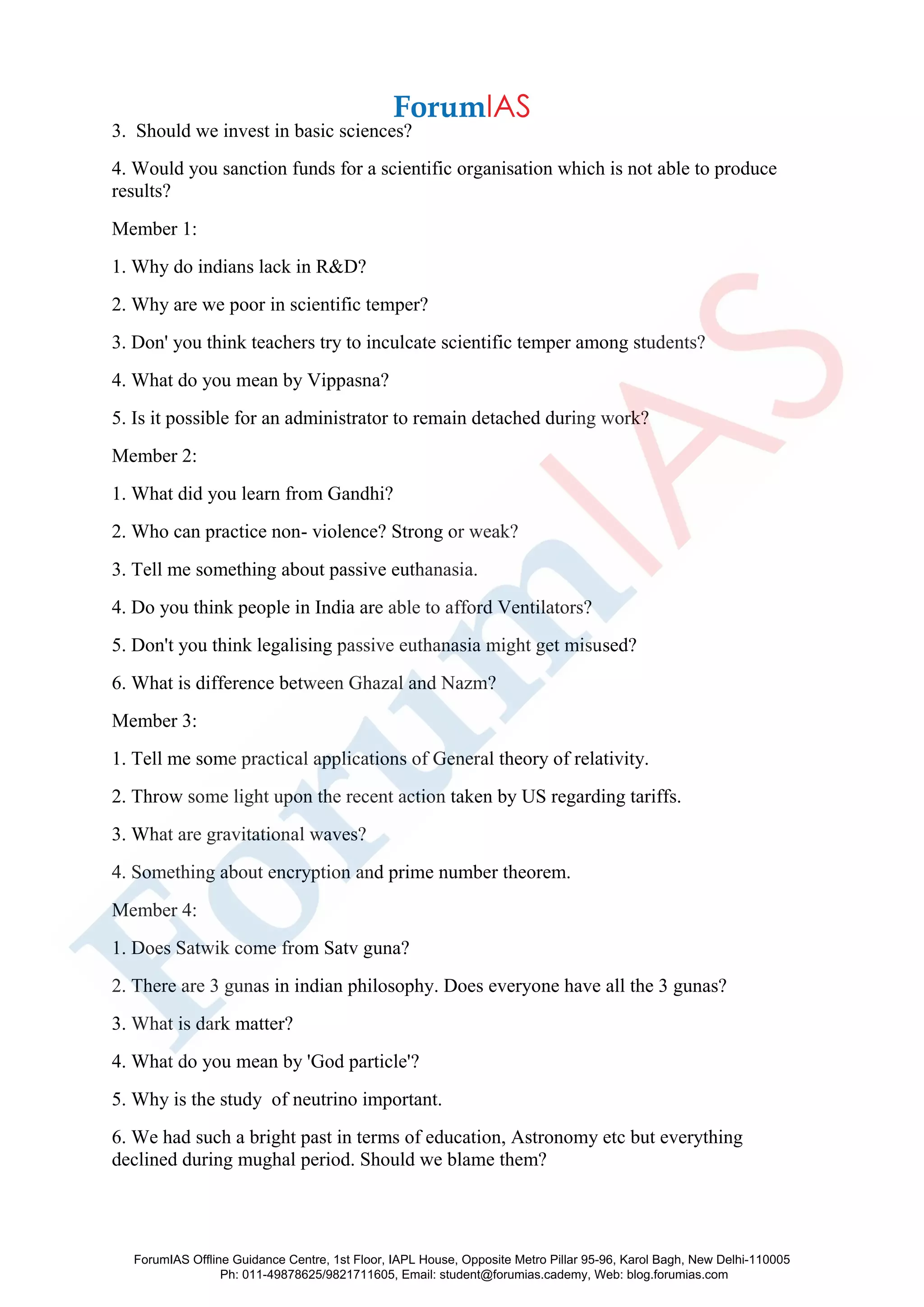 3. Should we invest in basic sciences?
4. Would you sanction funds for a scientific organisation which is not able to produce
results?
Member 1:
1. Why do indians lack in R&D?
2. Why are we poor in scientific temper?
3. Don' you think teachers try to inculcate scientific temper among students?
4. What do you mean by Vippasna?
5. Is it possible for an administrator to remain detached during work?
Member 2:
1. What did you learn from Gandhi?
2. Who can practice non- violence? Strong or weak?
3. Tell me something about passive euthanasia.
4. Do you think people in India are able to afford Ventilators?
5. Don't you think legalising passive euthanasia might get misused?
6. What is difference between Ghazal and Nazm?
Member 3:
1. Tell me some practical applications of General theory of relativity.
2. Throw some light upon the recent action taken by US regarding tariffs.
3. What are gravitational waves?
4. Something about encryption and prime number theorem.
Member 4:
1. Does Satwik come from Satv guna?
2. There are 3 gunas in indian philosophy. Does everyone have all the 3 gunas?
3. What is dark matter?
4. What do you mean by 'God particle'?
5. Why is the study of neutrino important.
6. We had such a bright past in terms of education, Astronomy etc but everything
declined during mughal period. Should we blame them?
ForumIAS Offline Guidance Centre, 1st Floor, IAPL House, Opposite Metro Pillar 95-96, Karol Bagh, New Delhi-110005
Ph: 011-49878625/9821711605, Email: student@forumias.cademy, Web: blog.forumias.com
 