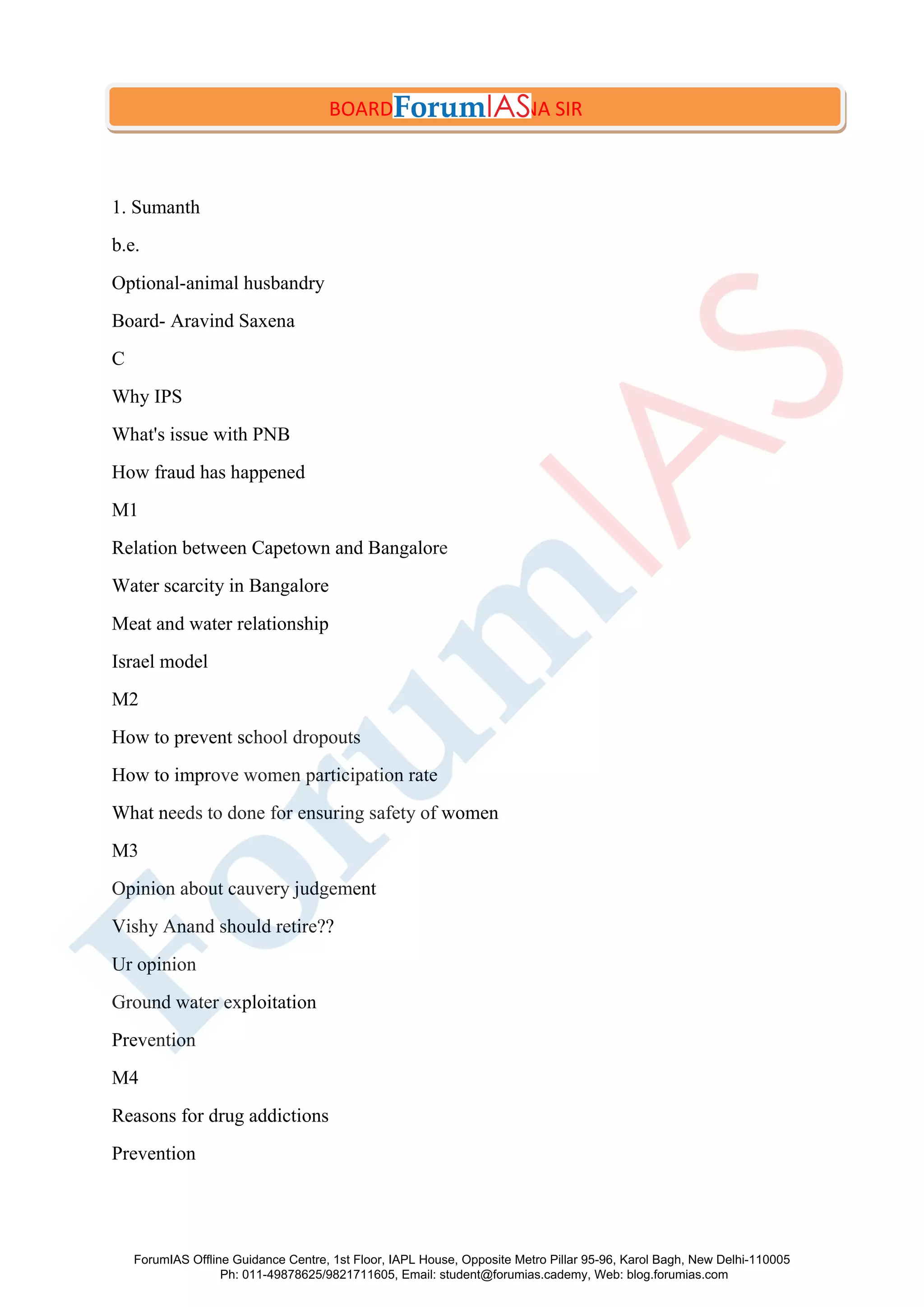 1. Sumanth
b.e.
Optional-animal husbandry
Board- Aravind Saxena
C
Why IPS
What's issue with PNB
How fraud has happened
M1
Relation between Capetown and Bangalore
Water scarcity in Bangalore
Meat and water relationship
Israel model
M2
How to prevent school dropouts
How to improve women participation rate
What needs to done for ensuring safety of women
M3
Opinion about cauvery judgement
Vishy Anand should retire??
Ur opinion
Ground water exploitation
Prevention
M4
Reasons for drug addictions
Prevention
BOARD- ARVIND SAXENA SIR
ForumIAS Offline Guidance Centre, 1st Floor, IAPL House, Opposite Metro Pillar 95-96, Karol Bagh, New Delhi-110005
Ph: 011-49878625/9821711605, Email: student@forumias.cademy, Web: blog.forumias.com
 