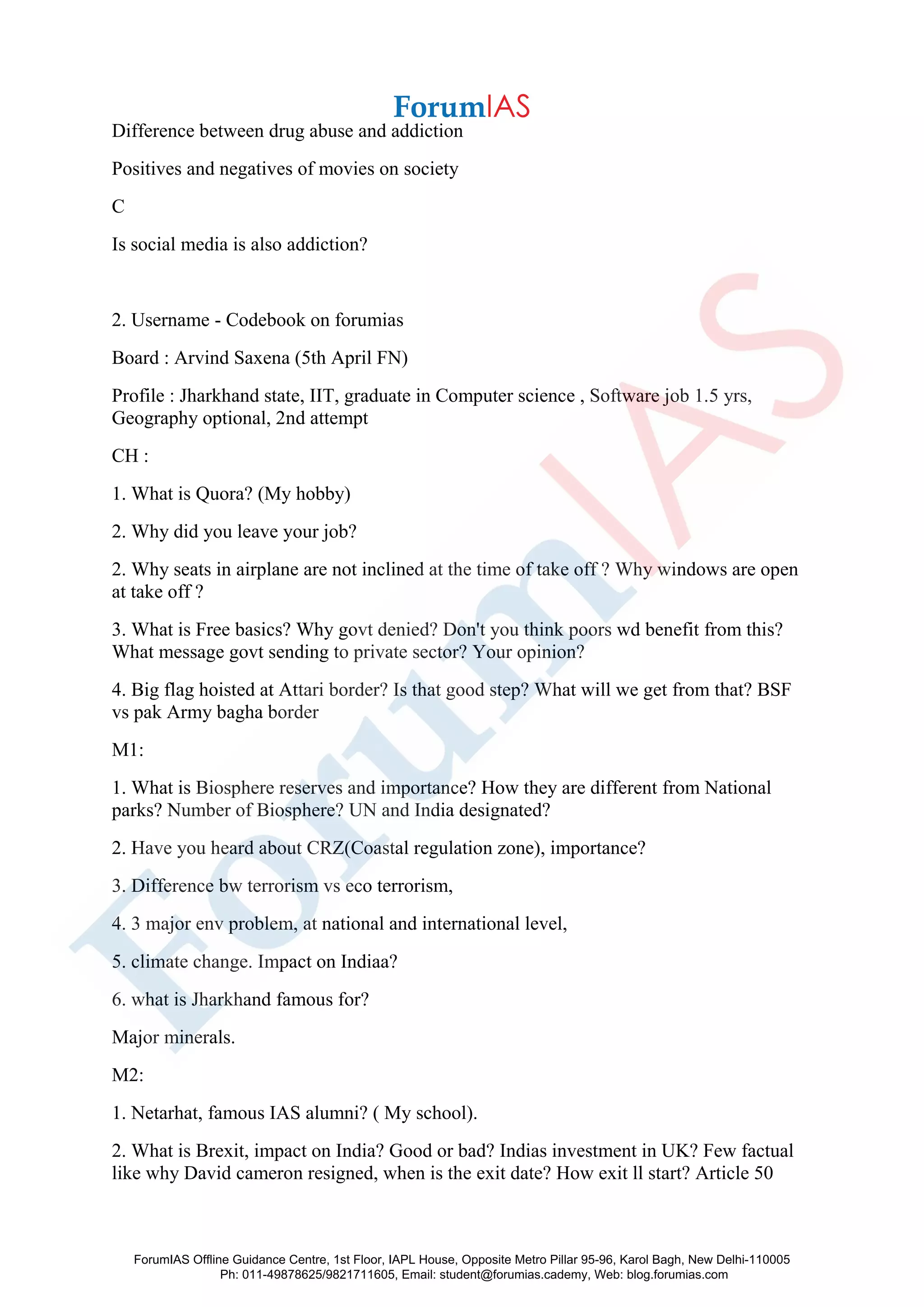 Difference between drug abuse and addiction
Positives and negatives of movies on society
C
Is social media is also addiction?
2. Username - Codebook on forumias
Board : Arvind Saxena (5th April FN)
Profile : Jharkhand state, IIT, graduate in Computer science , Software job 1.5 yrs,
Geography optional, 2nd attempt
CH :
1. What is Quora? (My hobby)
2. Why did you leave your job?
2. Why seats in airplane are not inclined at the time of take off ? Why windows are open
at take off ?
3. What is Free basics? Why govt denied? Don't you think poors wd benefit from this?
What message govt sending to private sector? Your opinion?
4. Big flag hoisted at Attari border? Is that good step? What will we get from that? BSF
vs pak Army bagha border
M1:
1. What is Biosphere reserves and importance? How they are different from National
parks? Number of Biosphere? UN and India designated?
2. Have you heard about CRZ(Coastal regulation zone), importance?
3. Difference bw terrorism vs eco terrorism,
4. 3 major env problem, at national and international level,
5. climate change. Impact on Indiaa?
6. what is Jharkhand famous for?
Major minerals.
M2:
1. Netarhat, famous IAS alumni? ( My school).
2. What is Brexit, impact on India? Good or bad? Indias investment in UK? Few factual
like why David cameron resigned, when is the exit date? How exit ll start? Article 50
ForumIAS Offline Guidance Centre, 1st Floor, IAPL House, Opposite Metro Pillar 95-96, Karol Bagh, New Delhi-110005
Ph: 011-49878625/9821711605, Email: student@forumias.cademy, Web: blog.forumias.com
 