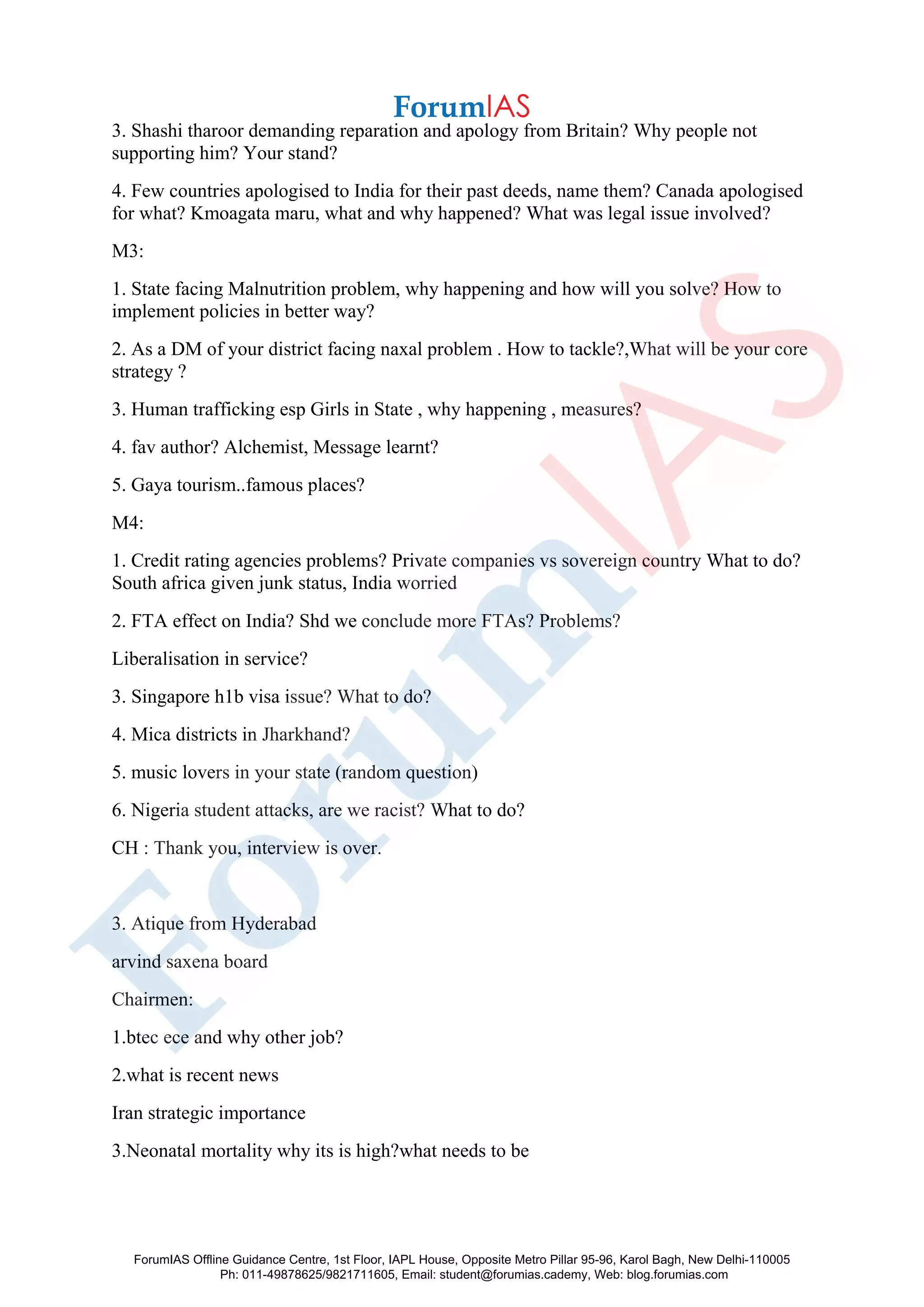 3. Shashi tharoor demanding reparation and apology from Britain? Why people not
supporting him? Your stand?
4. Few countries apologised to India for their past deeds, name them? Canada apologised
for what? Kmoagata maru, what and why happened? What was legal issue involved?
M3:
1. State facing Malnutrition problem, why happening and how will you solve? How to
implement policies in better way?
2. As a DM of your district facing naxal problem . How to tackle?,What will be your core
strategy ?
3. Human trafficking esp Girls in State , why happening , measures?
4. fav author? Alchemist, Message learnt?
5. Gaya tourism..famous places?
M4:
1. Credit rating agencies problems? Private companies vs sovereign country What to do?
South africa given junk status, India worried
2. FTA effect on India? Shd we conclude more FTAs? Problems?
Liberalisation in service?
3. Singapore h1b visa issue? What to do?
4. Mica districts in Jharkhand?
5. music lovers in your state (random question)
6. Nigeria student attacks, are we racist? What to do?
CH : Thank you, interview is over.
3. Atique from Hyderabad
arvind saxena board
Chairmen:
1.btec ece and why other job?
2.what is recent news
Iran strategic importance
3.Neonatal mortality why its is high?what needs to be
ForumIAS Offline Guidance Centre, 1st Floor, IAPL House, Opposite Metro Pillar 95-96, Karol Bagh, New Delhi-110005
Ph: 011-49878625/9821711605, Email: student@forumias.cademy, Web: blog.forumias.com
 