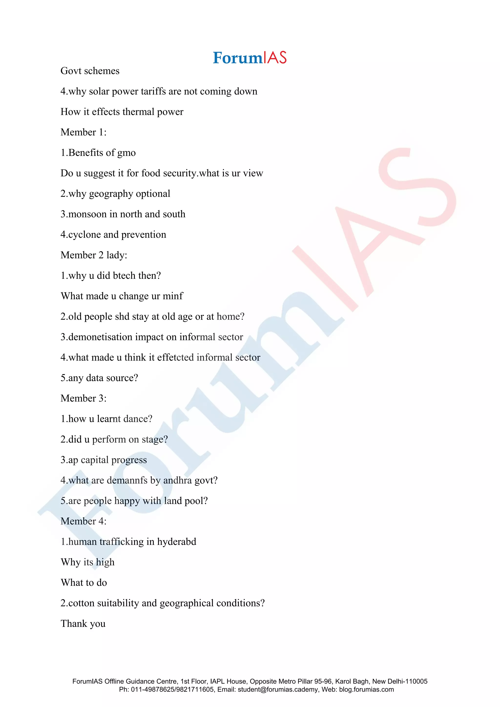 Govt schemes
4.why solar power tariffs are not coming down
How it effects thermal power
Member 1:
1.Benefits of gmo
Do u suggest it for food security.what is ur view
2.why geography optional
3.monsoon in north and south
4.cyclone and prevention
Member 2 lady:
1.why u did btech then?
What made u change ur minf
2.old people shd stay at old age or at home?
3.demonetisation impact on informal sector
4.what made u think it effetcted informal sector
5.any data source?
Member 3:
1.how u learnt dance?
2.did u perform on stage?
3.ap capital progress
4.what are demannfs by andhra govt?
5.are people happy with land pool?
Member 4:
1.human trafficking in hyderabd
Why its high
What to do
2.cotton suitability and geographical conditions?
Thank you
ForumIAS Offline Guidance Centre, 1st Floor, IAPL House, Opposite Metro Pillar 95-96, Karol Bagh, New Delhi-110005
Ph: 011-49878625/9821711605, Email: student@forumias.cademy, Web: blog.forumias.com
 