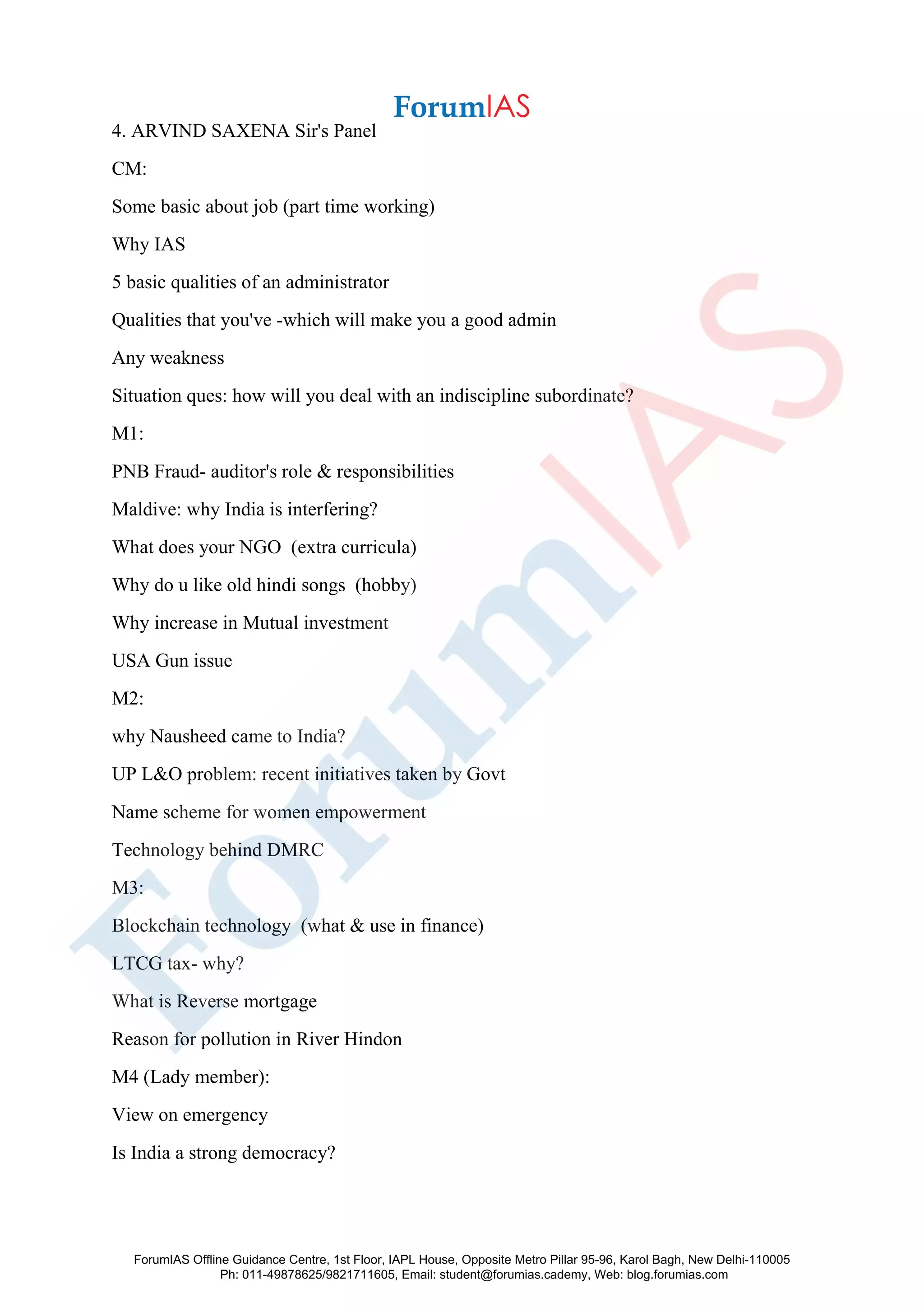 4. ARVIND SAXENA Sir's Panel
CM:
Some basic about job (part time working)
Why IAS
5 basic qualities of an administrator
Qualities that you've -which will make you a good admin
Any weakness
Situation ques: how will you deal with an indiscipline subordinate?
M1:
PNB Fraud- auditor's role & responsibilities
Maldive: why India is interfering?
What does your NGO (extra curricula)
Why do u like old hindi songs (hobby)
Why increase in Mutual investment
USA Gun issue
M2:
why Nausheed came to India?
UP L&O problem: recent initiatives taken by Govt
Name scheme for women empowerment
Technology behind DMRC
M3:
Blockchain technology (what & use in finance)
LTCG tax- why?
What is Reverse mortgage
Reason for pollution in River Hindon
M4 (Lady member):
View on emergency
Is India a strong democracy?
ForumIAS Offline Guidance Centre, 1st Floor, IAPL House, Opposite Metro Pillar 95-96, Karol Bagh, New Delhi-110005
Ph: 011-49878625/9821711605, Email: student@forumias.cademy, Web: blog.forumias.com
 