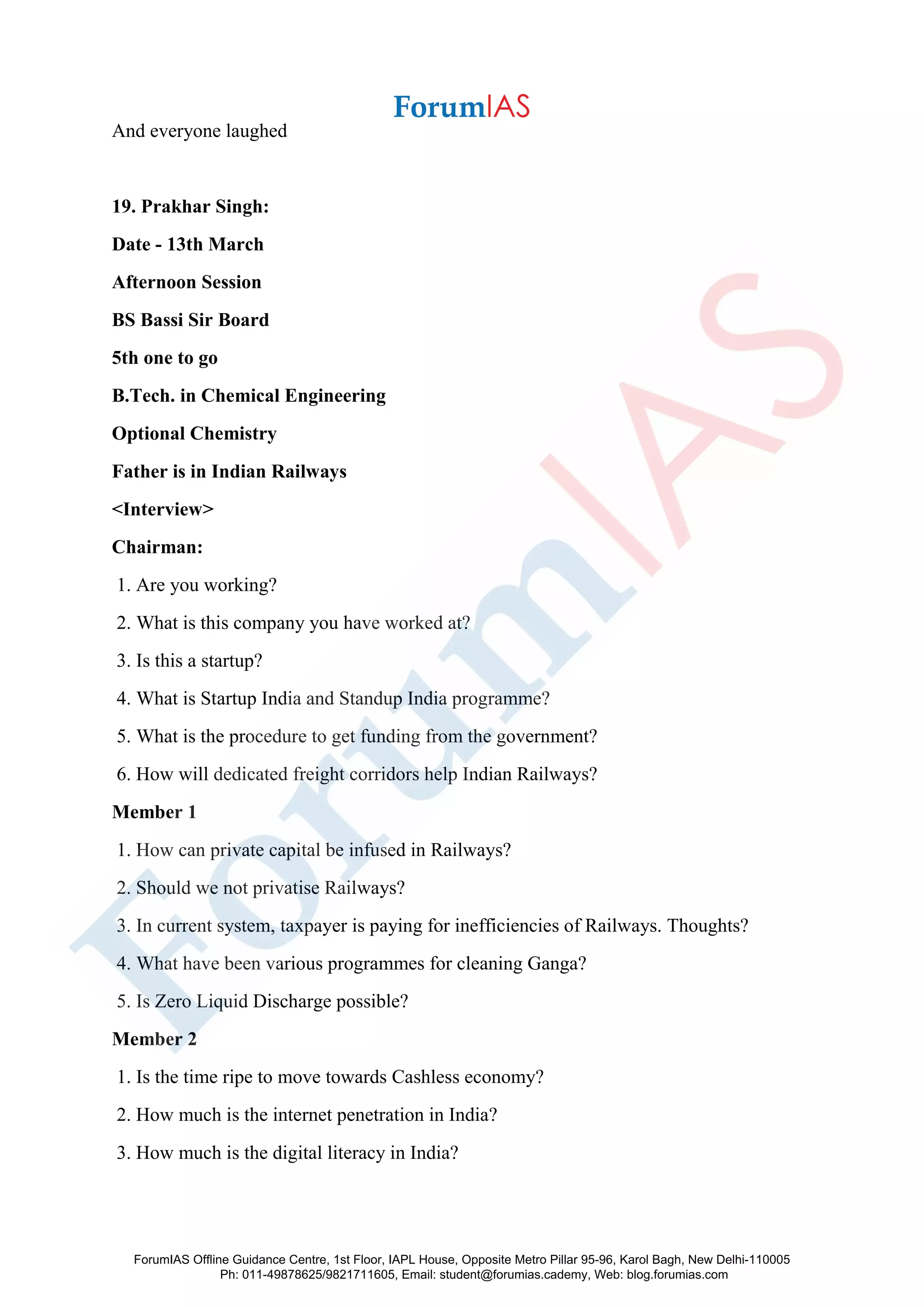 And everyone laughed
19. Prakhar Singh:
Date - 13th March
Afternoon Session
BS Bassi Sir Board
5th one to go
B.Tech. in Chemical Engineering
Optional Chemistry
Father is in Indian Railways
<Interview>
Chairman:
1. Are you working?
2. What is this company you have worked at?
3. Is this a startup?
4. What is Startup India and Standup India programme?
5. What is the procedure to get funding from the government?
6. How will dedicated freight corridors help Indian Railways?
Member 1
1. How can private capital be infused in Railways?
2. Should we not privatise Railways?
3. In current system, taxpayer is paying for inefficiencies of Railways. Thoughts?
4. What have been various programmes for cleaning Ganga?
5. Is Zero Liquid Discharge possible?
Member 2
1. Is the time ripe to move towards Cashless economy?
2. How much is the internet penetration in India?
3. How much is the digital literacy in India?
ForumIAS Offline Guidance Centre, 1st Floor, IAPL House, Opposite Metro Pillar 95-96, Karol Bagh, New Delhi-110005
Ph: 011-49878625/9821711605, Email: student@forumias.cademy, Web: blog.forumias.com
 