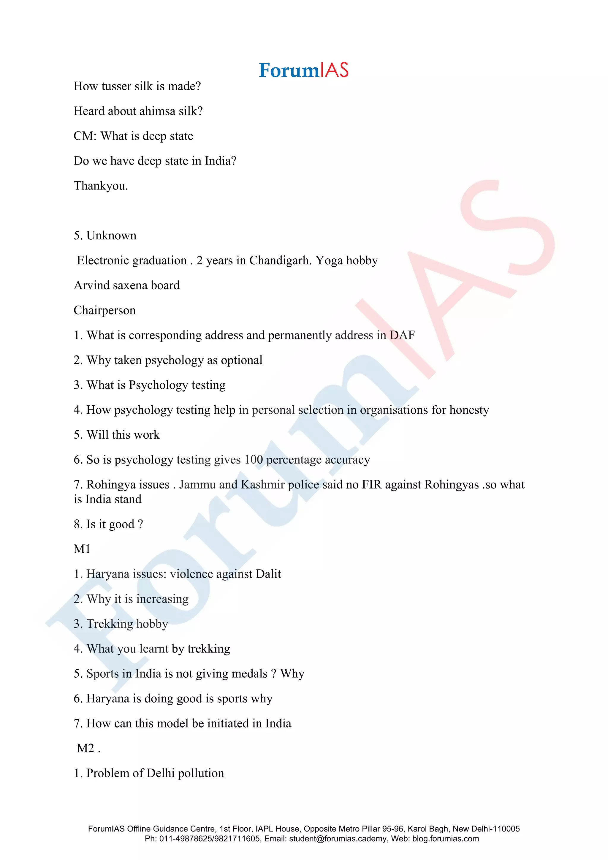 How tusser silk is made?
Heard about ahimsa silk?
CM: What is deep state
Do we have deep state in India?
Thankyou.
5. Unknown
Electronic graduation . 2 years in Chandigarh. Yoga hobby
Arvind saxena board
Chairperson
1. What is corresponding address and permanently address in DAF
2. Why taken psychology as optional
3. What is Psychology testing
4. How psychology testing help in personal selection in organisations for honesty
5. Will this work
6. So is psychology testing gives 100 percentage accuracy
7. Rohingya issues . Jammu and Kashmir police said no FIR against Rohingyas .so what
is India stand
8. Is it good ?
M1
1. Haryana issues: violence against Dalit
2. Why it is increasing
3. Trekking hobby
4. What you learnt by trekking
5. Sports in India is not giving medals ? Why
6. Haryana is doing good is sports why
7. How can this model be initiated in India
M2 .
1. Problem of Delhi pollution
ForumIAS Offline Guidance Centre, 1st Floor, IAPL House, Opposite Metro Pillar 95-96, Karol Bagh, New Delhi-110005
Ph: 011-49878625/9821711605, Email: student@forumias.cademy, Web: blog.forumias.com
 