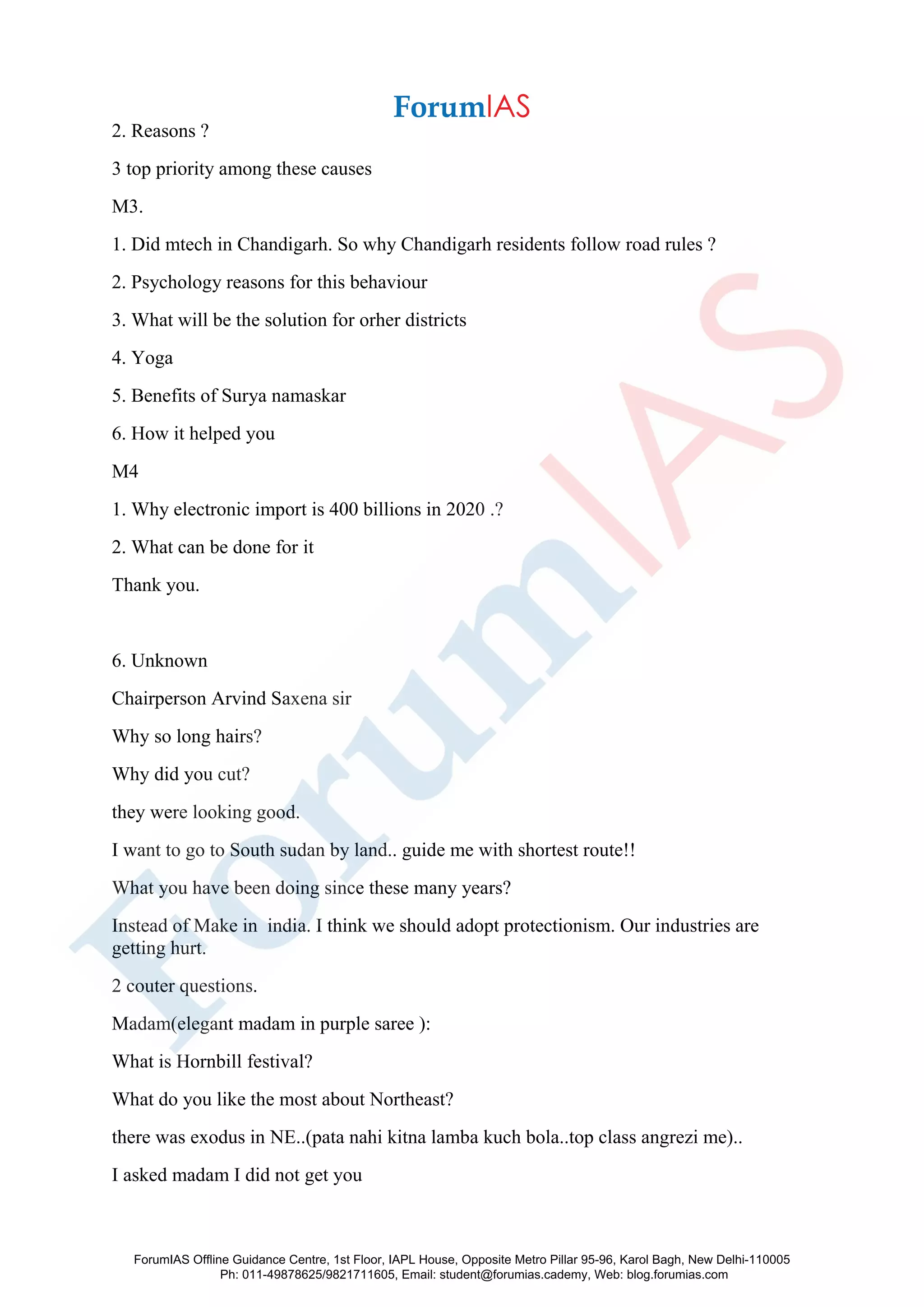 2. Reasons ?
3 top priority among these causes
M3.
1. Did mtech in Chandigarh. So why Chandigarh residents follow road rules ?
2. Psychology reasons for this behaviour
3. What will be the solution for orher districts
4. Yoga
5. Benefits of Surya namaskar
6. How it helped you
M4
1. Why electronic import is 400 billions in 2020 .?
2. What can be done for it
Thank you.
6. Unknown
Chairperson Arvind Saxena sir
Why so long hairs?
Why did you cut?
they were looking good.
I want to go to South sudan by land.. guide me with shortest route!!
What you have been doing since these many years?
Instead of Make in india. I think we should adopt protectionism. Our industries are
getting hurt.
2 couter questions.
Madam(elegant madam in purple saree ):
What is Hornbill festival?
What do you like the most about Northeast?
there was exodus in NE..(pata nahi kitna lamba kuch bola..top class angrezi me)..
I asked madam I did not get you
ForumIAS Offline Guidance Centre, 1st Floor, IAPL House, Opposite Metro Pillar 95-96, Karol Bagh, New Delhi-110005
Ph: 011-49878625/9821711605, Email: student@forumias.cademy, Web: blog.forumias.com
 