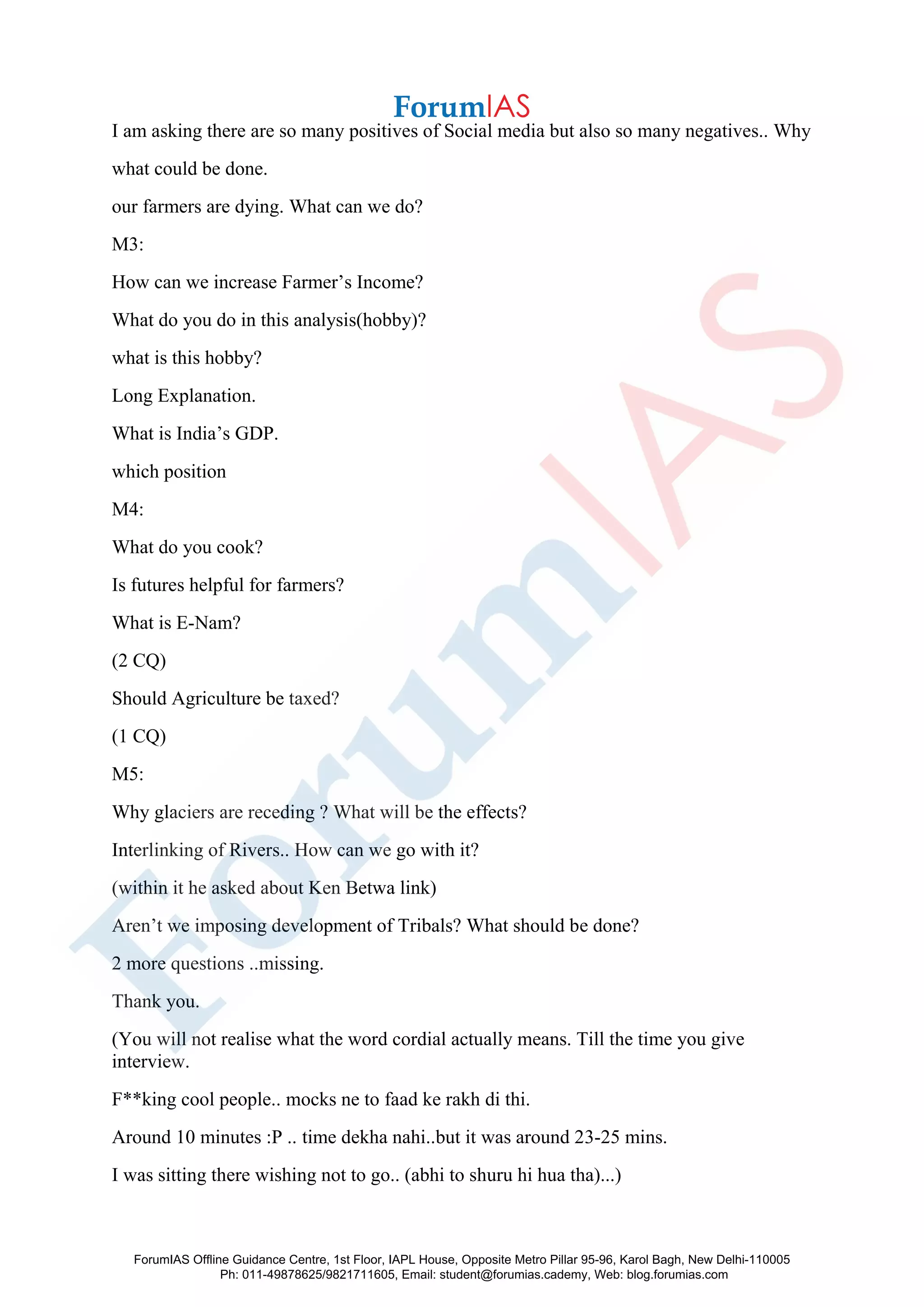I am asking there are so many positives of Social media but also so many negatives.. Why
what could be done.
our farmers are dying. What can we do?
M3:
How can we increase Farmer’s Income?
What do you do in this analysis(hobby)?
what is this hobby?
Long Explanation.
What is India’s GDP.
which position
M4:
What do you cook?
Is futures helpful for farmers?
What is E-Nam?
(2 CQ)
Should Agriculture be taxed?
(1 CQ)
M5:
Why glaciers are receding ? What will be the effects?
Interlinking of Rivers.. How can we go with it?
(within it he asked about Ken Betwa link)
Aren’t we imposing development of Tribals? What should be done?
2 more questions ..missing.
Thank you.
(You will not realise what the word cordial actually means. Till the time you give
interview.
F**king cool people.. mocks ne to faad ke rakh di thi.
Around 10 minutes :P .. time dekha nahi..but it was around 23-25 mins.
I was sitting there wishing not to go.. (abhi to shuru hi hua tha)...)
ForumIAS Offline Guidance Centre, 1st Floor, IAPL House, Opposite Metro Pillar 95-96, Karol Bagh, New Delhi-110005
Ph: 011-49878625/9821711605, Email: student@forumias.cademy, Web: blog.forumias.com
 
