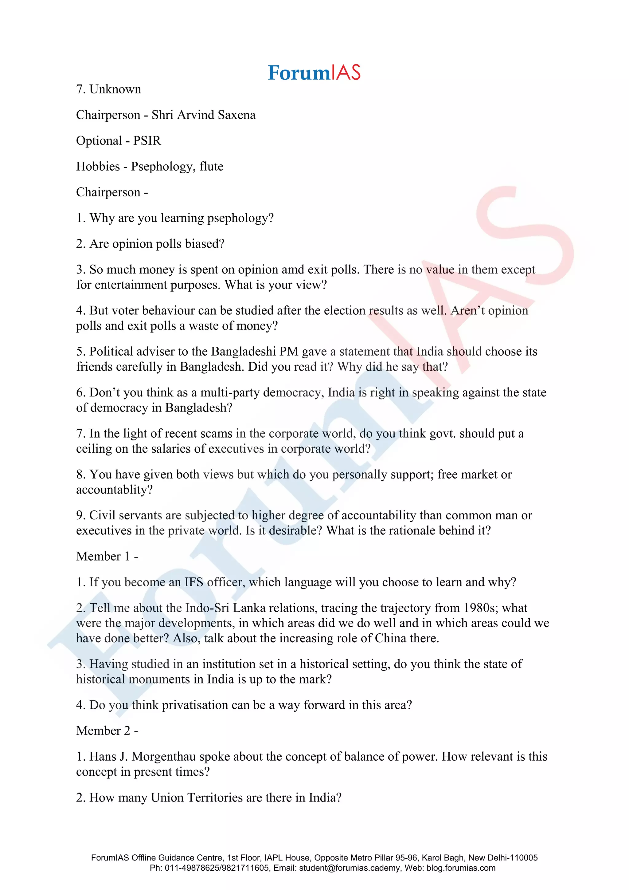 7. Unknown
Chairperson - Shri Arvind Saxena
Optional - PSIR
Hobbies - Psephology, flute
Chairperson -
1. Why are you learning psephology?
2. Are opinion polls biased?
3. So much money is spent on opinion amd exit polls. There is no value in them except
for entertainment purposes. What is your view?
4. But voter behaviour can be studied after the election results as well. Aren’t opinion
polls and exit polls a waste of money?
5. Political adviser to the Bangladeshi PM gave a statement that India should choose its
friends carefully in Bangladesh. Did you read it? Why did he say that?
6. Don’t you think as a multi-party democracy, India is right in speaking against the state
of democracy in Bangladesh?
7. In the light of recent scams in the corporate world, do you think govt. should put a
ceiling on the salaries of executives in corporate world?
8. You have given both views but which do you personally support; free market or
accountablity?
9. Civil servants are subjected to higher degree of accountability than common man or
executives in the private world. Is it desirable? What is the rationale behind it?
Member 1 -
1. If you become an IFS officer, which language will you choose to learn and why?
2. Tell me about the Indo-Sri Lanka relations, tracing the trajectory from 1980s; what
were the major developments, in which areas did we do well and in which areas could we
have done better? Also, talk about the increasing role of China there.
3. Having studied in an institution set in a historical setting, do you think the state of
historical monuments in India is up to the mark?
4. Do you think privatisation can be a way forward in this area?
Member 2 -
1. Hans J. Morgenthau spoke about the concept of balance of power. How relevant is this
concept in present times?
2. How many Union Territories are there in India?
ForumIAS Offline Guidance Centre, 1st Floor, IAPL House, Opposite Metro Pillar 95-96, Karol Bagh, New Delhi-110005
Ph: 011-49878625/9821711605, Email: student@forumias.cademy, Web: blog.forumias.com
 