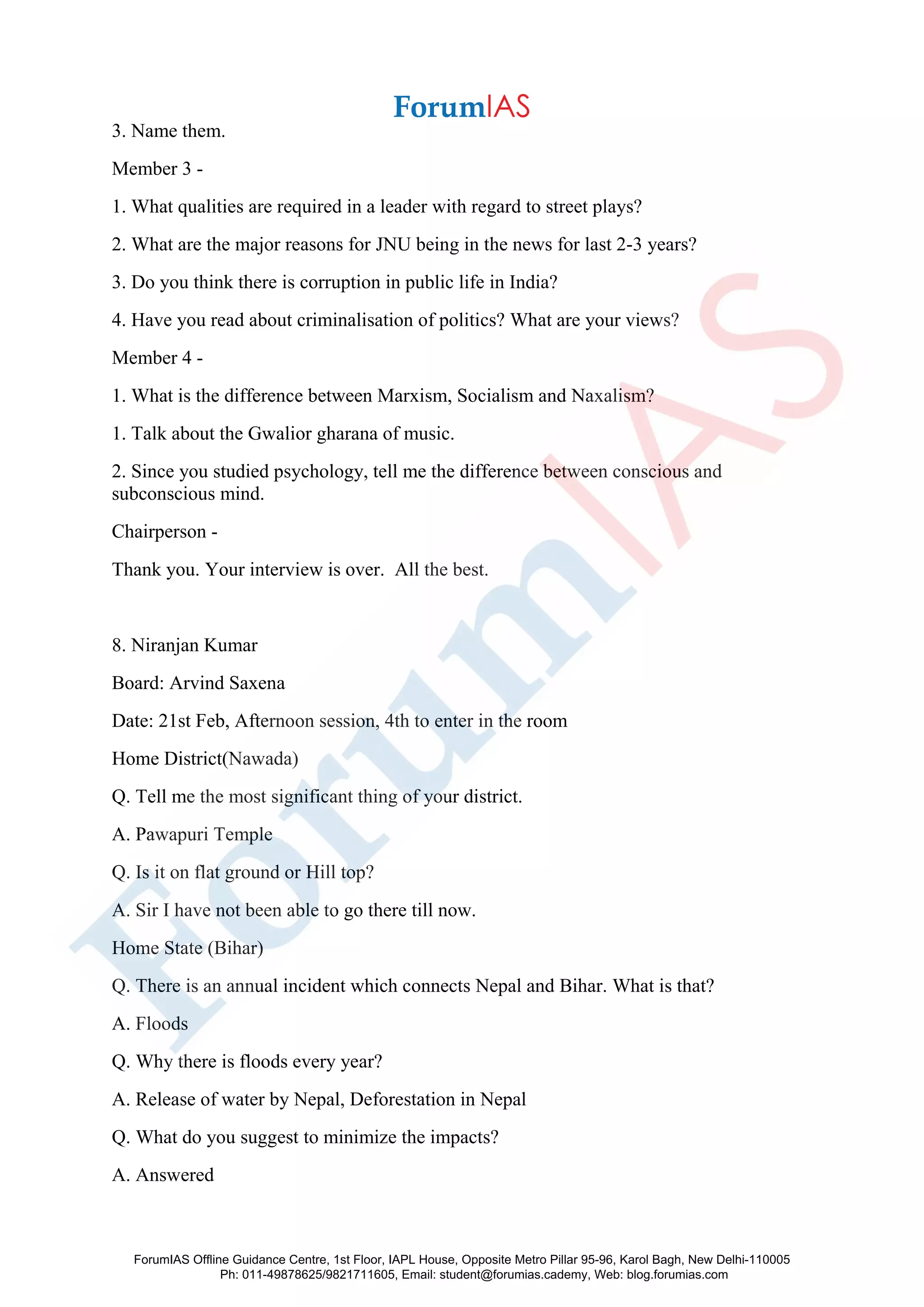 3. Name them.
Member 3 -
1. What qualities are required in a leader with regard to street plays?
2. What are the major reasons for JNU being in the news for last 2-3 years?
3. Do you think there is corruption in public life in India?
4. Have you read about criminalisation of politics? What are your views?
Member 4 -
1. What is the difference between Marxism, Socialism and Naxalism?
1. Talk about the Gwalior gharana of music.
2. Since you studied psychology, tell me the difference between conscious and
subconscious mind.
Chairperson -
Thank you. Your interview is over. All the best.
8. Niranjan Kumar
Board: Arvind Saxena
Date: 21st Feb, Afternoon session, 4th to enter in the room
Home District(Nawada)
Q. Tell me the most significant thing of your district.
A. Pawapuri Temple
Q. Is it on flat ground or Hill top?
A. Sir I have not been able to go there till now.
Home State (Bihar)
Q. There is an annual incident which connects Nepal and Bihar. What is that?
A. Floods
Q. Why there is floods every year?
A. Release of water by Nepal, Deforestation in Nepal
Q. What do you suggest to minimize the impacts?
A. Answered
ForumIAS Offline Guidance Centre, 1st Floor, IAPL House, Opposite Metro Pillar 95-96, Karol Bagh, New Delhi-110005
Ph: 011-49878625/9821711605, Email: student@forumias.cademy, Web: blog.forumias.com
 