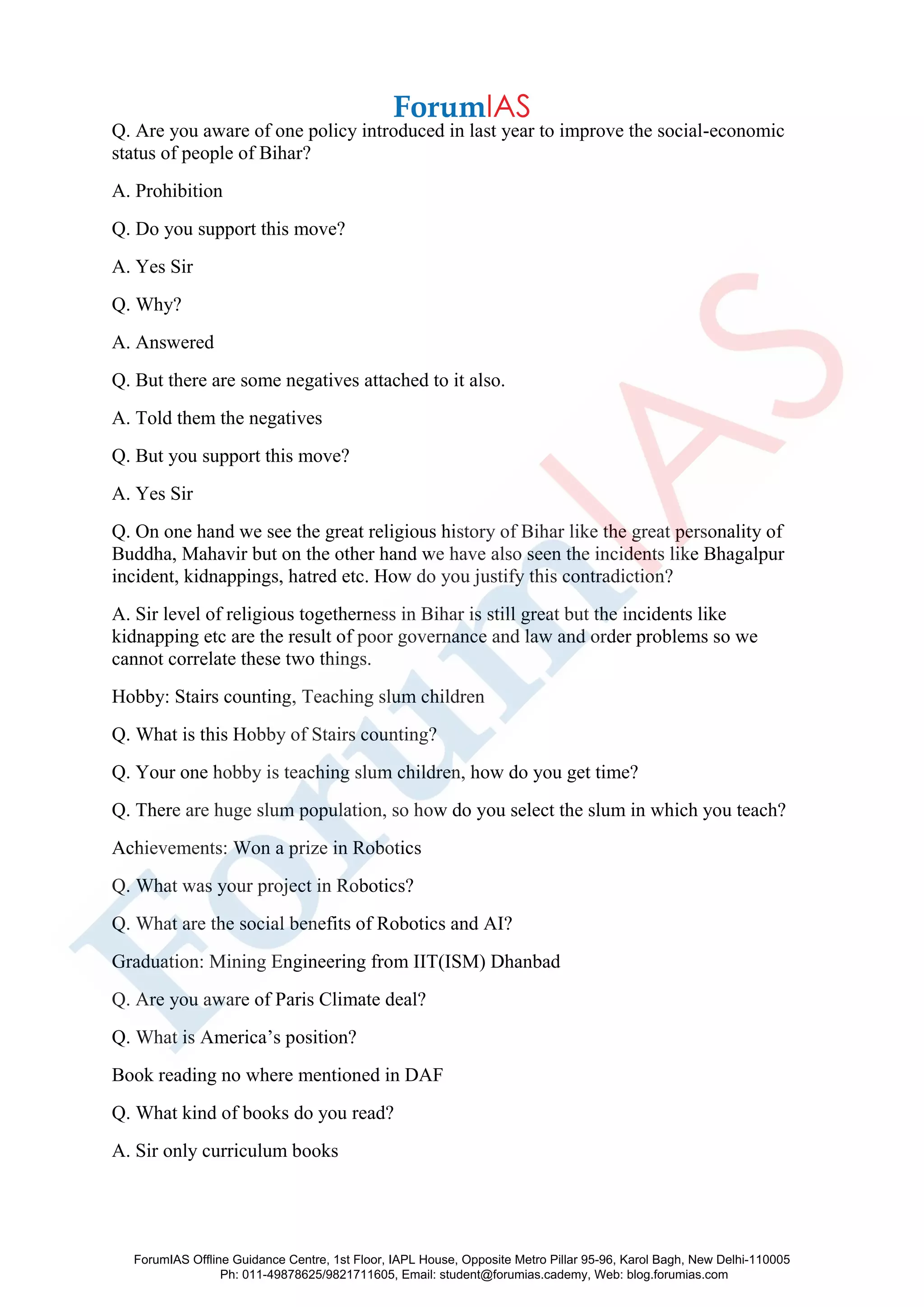 Q. Are you aware of one policy introduced in last year to improve the social-economic
status of people of Bihar?
A. Prohibition
Q. Do you support this move?
A. Yes Sir
Q. Why?
A. Answered
Q. But there are some negatives attached to it also.
A. Told them the negatives
Q. But you support this move?
A. Yes Sir
Q. On one hand we see the great religious history of Bihar like the great personality of
Buddha, Mahavir but on the other hand we have also seen the incidents like Bhagalpur
incident, kidnappings, hatred etc. How do you justify this contradiction?
A. Sir level of religious togetherness in Bihar is still great but the incidents like
kidnapping etc are the result of poor governance and law and order problems so we
cannot correlate these two things.
Hobby: Stairs counting, Teaching slum children
Q. What is this Hobby of Stairs counting?
Q. Your one hobby is teaching slum children, how do you get time?
Q. There are huge slum population, so how do you select the slum in which you teach?
Achievements: Won a prize in Robotics
Q. What was your project in Robotics?
Q. What are the social benefits of Robotics and AI?
Graduation: Mining Engineering from IIT(ISM) Dhanbad
Q. Are you aware of Paris Climate deal?
Q. What is America’s position?
Book reading no where mentioned in DAF
Q. What kind of books do you read?
A. Sir only curriculum books
ForumIAS Offline Guidance Centre, 1st Floor, IAPL House, Opposite Metro Pillar 95-96, Karol Bagh, New Delhi-110005
Ph: 011-49878625/9821711605, Email: student@forumias.cademy, Web: blog.forumias.com
 