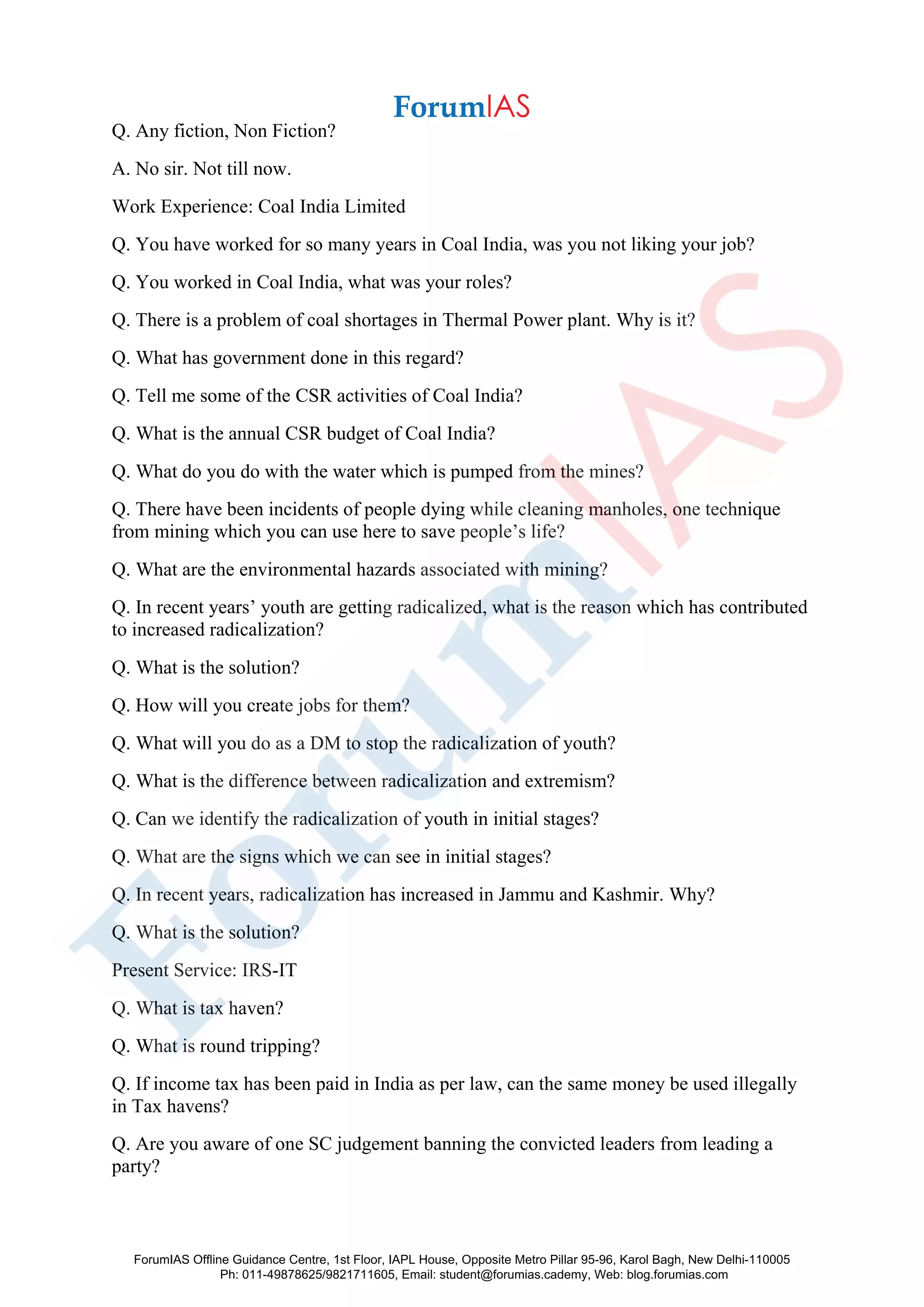 Q. Any fiction, Non Fiction?
A. No sir. Not till now.
Work Experience: Coal India Limited
Q. You have worked for so many years in Coal India, was you not liking your job?
Q. You worked in Coal India, what was your roles?
Q. There is a problem of coal shortages in Thermal Power plant. Why is it?
Q. What has government done in this regard?
Q. Tell me some of the CSR activities of Coal India?
Q. What is the annual CSR budget of Coal India?
Q. What do you do with the water which is pumped from the mines?
Q. There have been incidents of people dying while cleaning manholes, one technique
from mining which you can use here to save people’s life?
Q. What are the environmental hazards associated with mining?
Q. In recent years’ youth are getting radicalized, what is the reason which has contributed
to increased radicalization?
Q. What is the solution?
Q. How will you create jobs for them?
Q. What will you do as a DM to stop the radicalization of youth?
Q. What is the difference between radicalization and extremism?
Q. Can we identify the radicalization of youth in initial stages?
Q. What are the signs which we can see in initial stages?
Q. In recent years, radicalization has increased in Jammu and Kashmir. Why?
Q. What is the solution?
Present Service: IRS-IT
Q. What is tax haven?
Q. What is round tripping?
Q. If income tax has been paid in India as per law, can the same money be used illegally
in Tax havens?
Q. Are you aware of one SC judgement banning the convicted leaders from leading a
party?
ForumIAS Offline Guidance Centre, 1st Floor, IAPL House, Opposite Metro Pillar 95-96, Karol Bagh, New Delhi-110005
Ph: 011-49878625/9821711605, Email: student@forumias.cademy, Web: blog.forumias.com
 