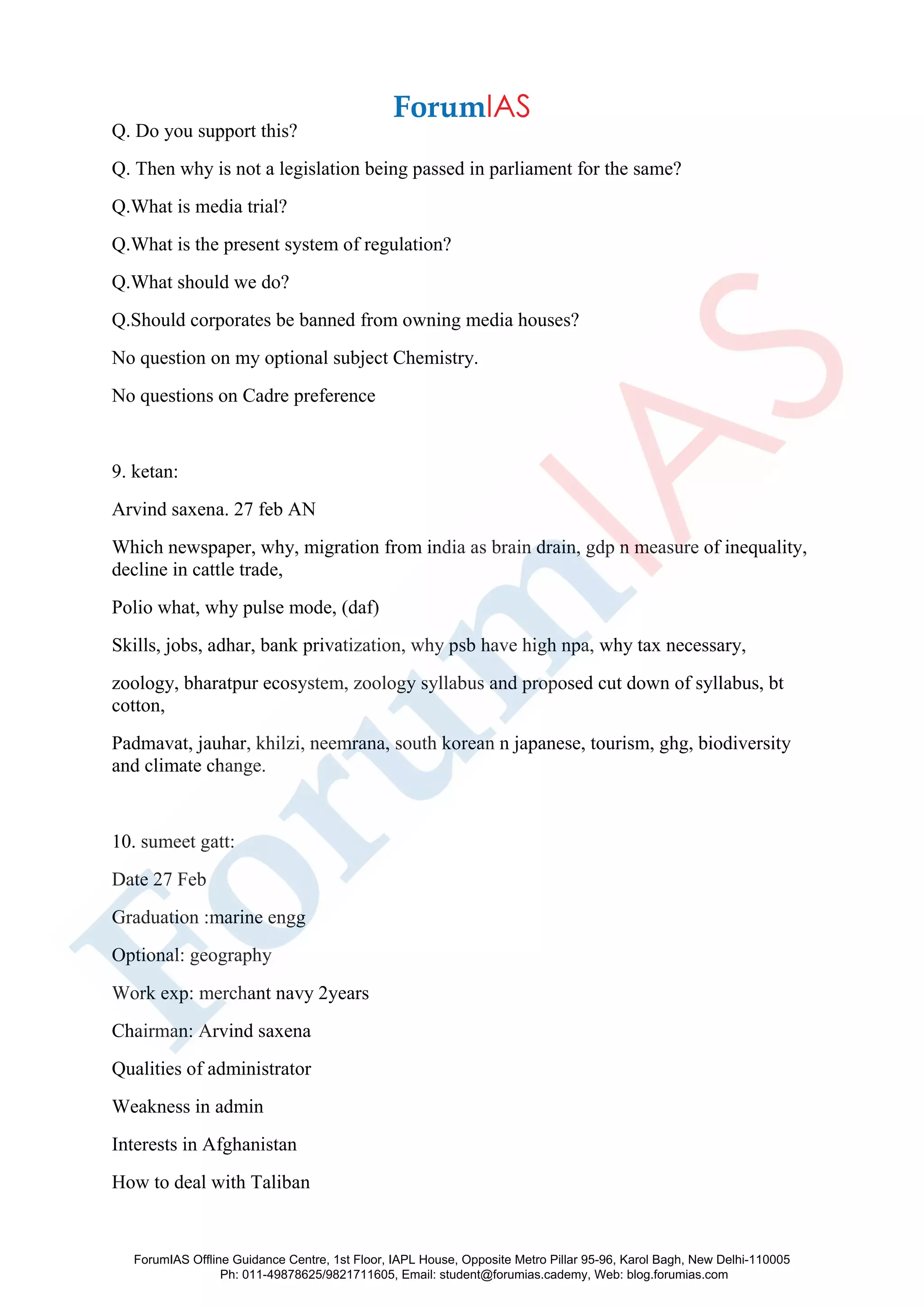 Q. Do you support this?
Q. Then why is not a legislation being passed in parliament for the same?
Q.What is media trial?
Q.What is the present system of regulation?
Q.What should we do?
Q.Should corporates be banned from owning media houses?
No question on my optional subject Chemistry.
No questions on Cadre preference
9. ketan:
Arvind saxena. 27 feb AN
Which newspaper, why, migration from india as brain drain, gdp n measure of inequality,
decline in cattle trade,
Polio what, why pulse mode, (daf)
Skills, jobs, adhar, bank privatization, why psb have high npa, why tax necessary,
zoology, bharatpur ecosystem, zoology syllabus and proposed cut down of syllabus, bt
cotton,
Padmavat, jauhar, khilzi, neemrana, south korean n japanese, tourism, ghg, biodiversity
and climate change.
10. sumeet gatt:
Date 27 Feb
Graduation :marine engg
Optional: geography
Work exp: merchant navy 2years
Chairman: Arvind saxena
Qualities of administrator
Weakness in admin
Interests in Afghanistan
How to deal with Taliban
ForumIAS Offline Guidance Centre, 1st Floor, IAPL House, Opposite Metro Pillar 95-96, Karol Bagh, New Delhi-110005
Ph: 011-49878625/9821711605, Email: student@forumias.cademy, Web: blog.forumias.com
 