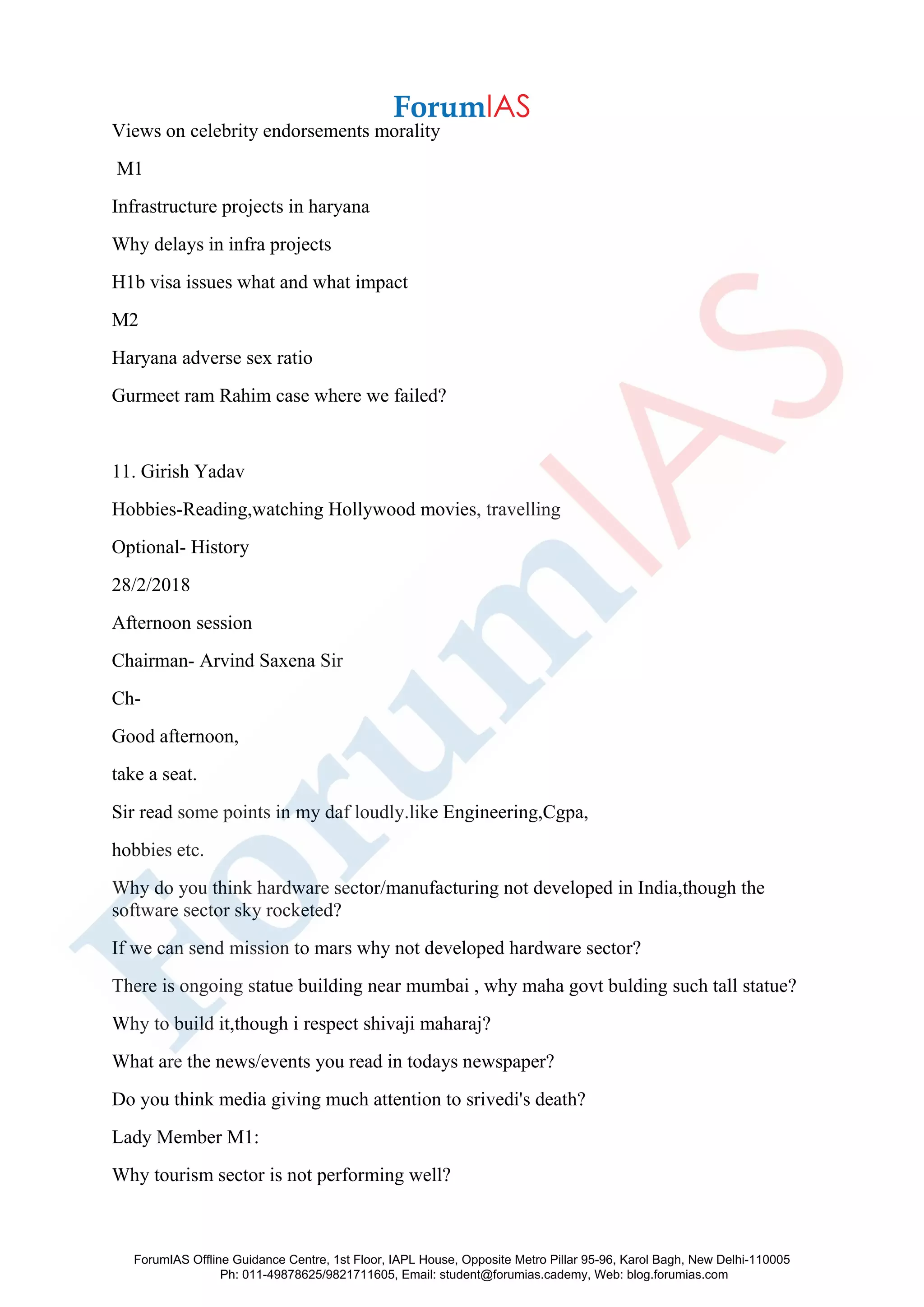 Views on celebrity endorsements morality
M1
Infrastructure projects in haryana
Why delays in infra projects
H1b visa issues what and what impact
M2
Haryana adverse sex ratio
Gurmeet ram Rahim case where we failed?
11. Girish Yadav
Hobbies-Reading,watching Hollywood movies, travelling
Optional- History
28/2/2018
Afternoon session
Chairman- Arvind Saxena Sir
Ch-
Good afternoon,
take a seat.
Sir read some points in my daf loudly.like Engineering,Cgpa,
hobbies etc.
Why do you think hardware sector/manufacturing not developed in India,though the
software sector sky rocketed?
If we can send mission to mars why not developed hardware sector?
There is ongoing statue building near mumbai , why maha govt bulding such tall statue?
Why to build it,though i respect shivaji maharaj?
What are the news/events you read in todays newspaper?
Do you think media giving much attention to srivedi's death?
Lady Member M1:
Why tourism sector is not performing well?
ForumIAS Offline Guidance Centre, 1st Floor, IAPL House, Opposite Metro Pillar 95-96, Karol Bagh, New Delhi-110005
Ph: 011-49878625/9821711605, Email: student@forumias.cademy, Web: blog.forumias.com
 
