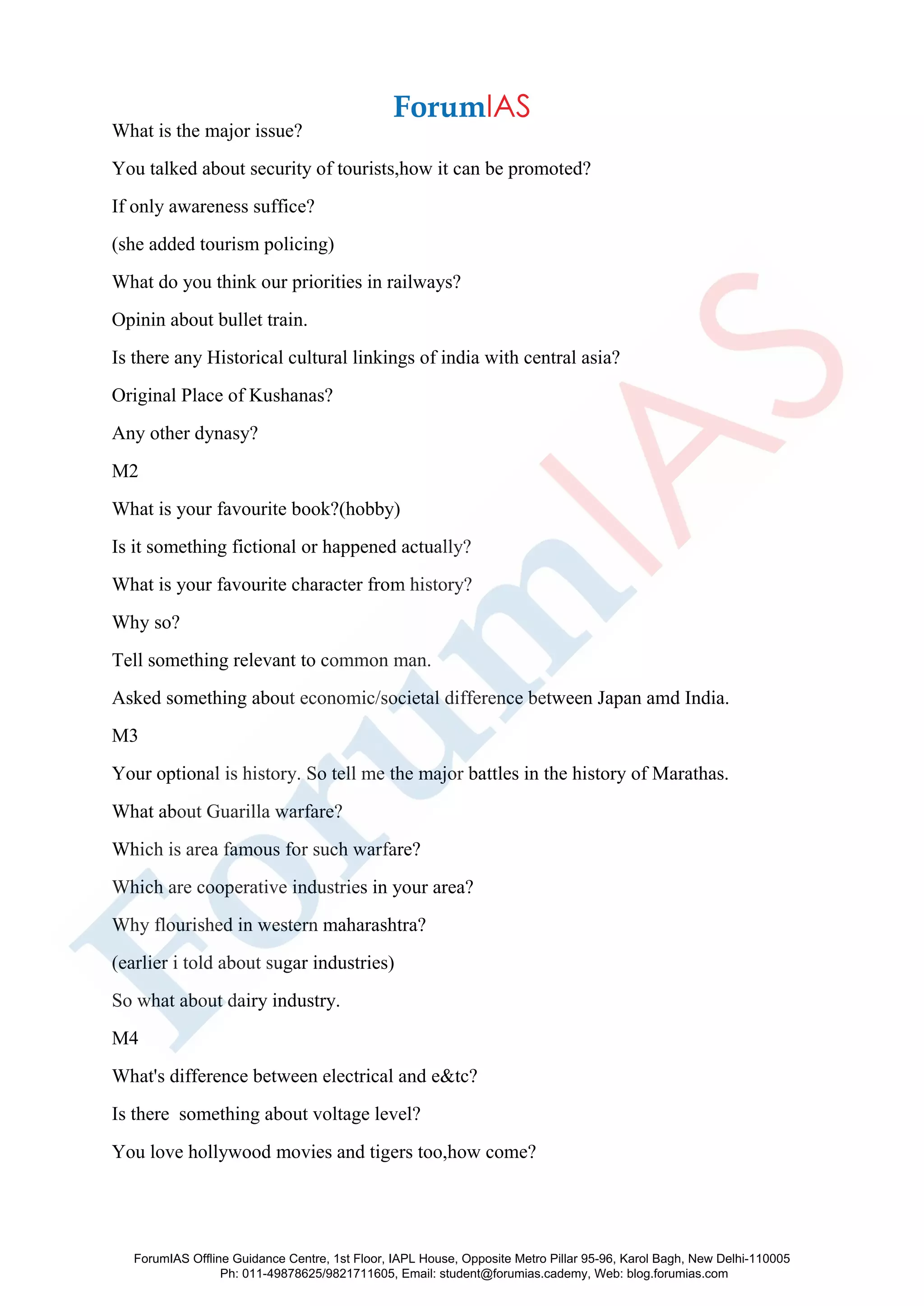 What is the major issue?
You talked about security of tourists,how it can be promoted?
If only awareness suffice?
(she added tourism policing)
What do you think our priorities in railways?
Opinin about bullet train.
Is there any Historical cultural linkings of india with central asia?
Original Place of Kushanas?
Any other dynasy?
M2
What is your favourite book?(hobby)
Is it something fictional or happened actually?
What is your favourite character from history?
Why so?
Tell something relevant to common man.
Asked something about economic/societal difference between Japan amd India.
M3
Your optional is history. So tell me the major battles in the history of Marathas.
What about Guarilla warfare?
Which is area famous for such warfare?
Which are cooperative industries in your area?
Why flourished in western maharashtra?
(earlier i told about sugar industries)
So what about dairy industry.
M4
What's difference between electrical and e&tc?
Is there something about voltage level?
You love hollywood movies and tigers too,how come?
ForumIAS Offline Guidance Centre, 1st Floor, IAPL House, Opposite Metro Pillar 95-96, Karol Bagh, New Delhi-110005
Ph: 011-49878625/9821711605, Email: student@forumias.cademy, Web: blog.forumias.com
 