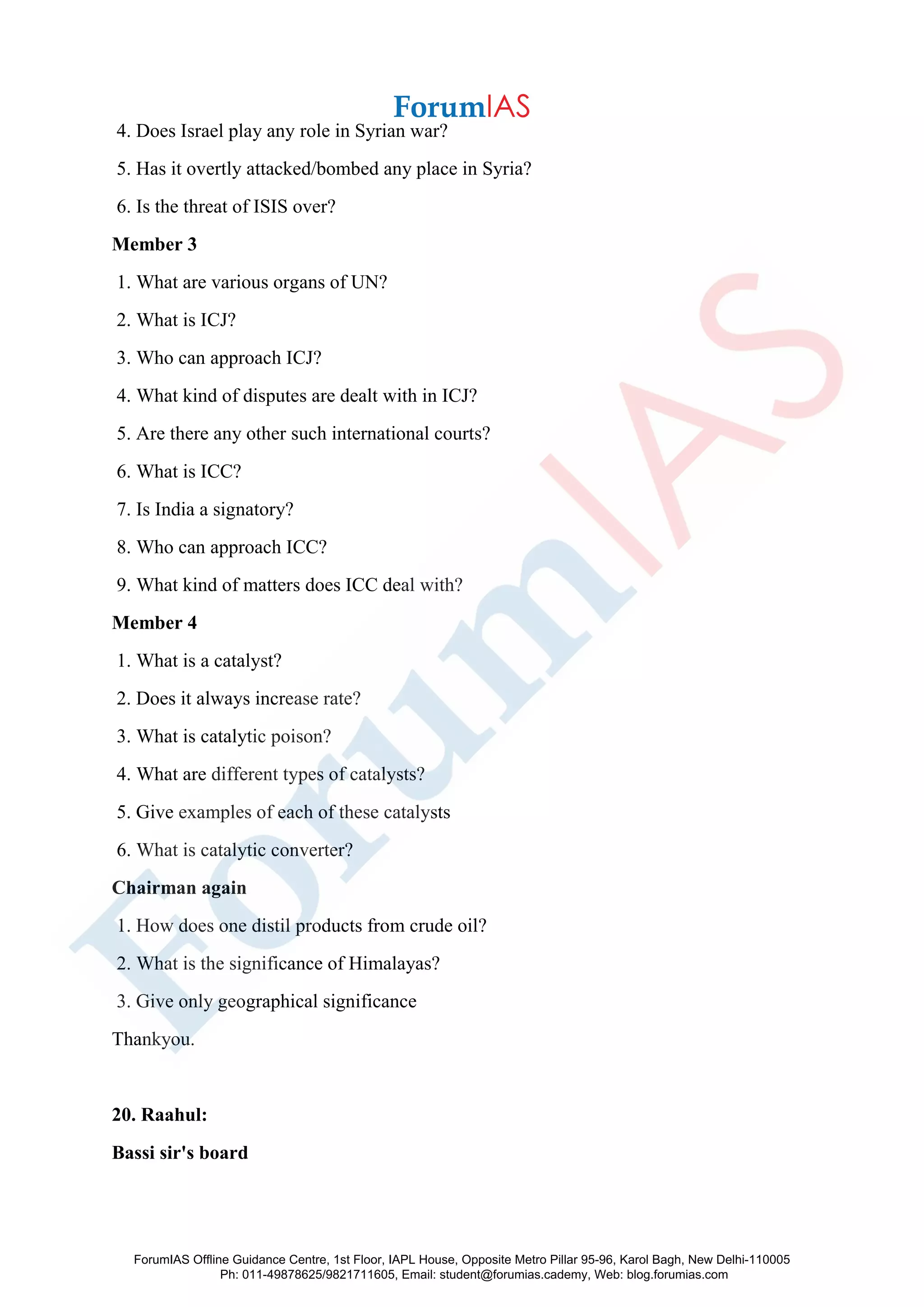 4. Does Israel play any role in Syrian war?
5. Has it overtly attacked/bombed any place in Syria?
6. Is the threat of ISIS over?
Member 3
1. What are various organs of UN?
2. What is ICJ?
3. Who can approach ICJ?
4. What kind of disputes are dealt with in ICJ?
5. Are there any other such international courts?
6. What is ICC?
7. Is India a signatory?
8. Who can approach ICC?
9. What kind of matters does ICC deal with?
Member 4
1. What is a catalyst?
2. Does it always increase rate?
3. What is catalytic poison?
4. What are different types of catalysts?
5. Give examples of each of these catalysts
6. What is catalytic converter?
Chairman again
1. How does one distil products from crude oil?
2. What is the significance of Himalayas?
3. Give only geographical significance
Thankyou.
20. Raahul:
Bassi sir's board
ForumIAS Offline Guidance Centre, 1st Floor, IAPL House, Opposite Metro Pillar 95-96, Karol Bagh, New Delhi-110005
Ph: 011-49878625/9821711605, Email: student@forumias.cademy, Web: blog.forumias.com
 