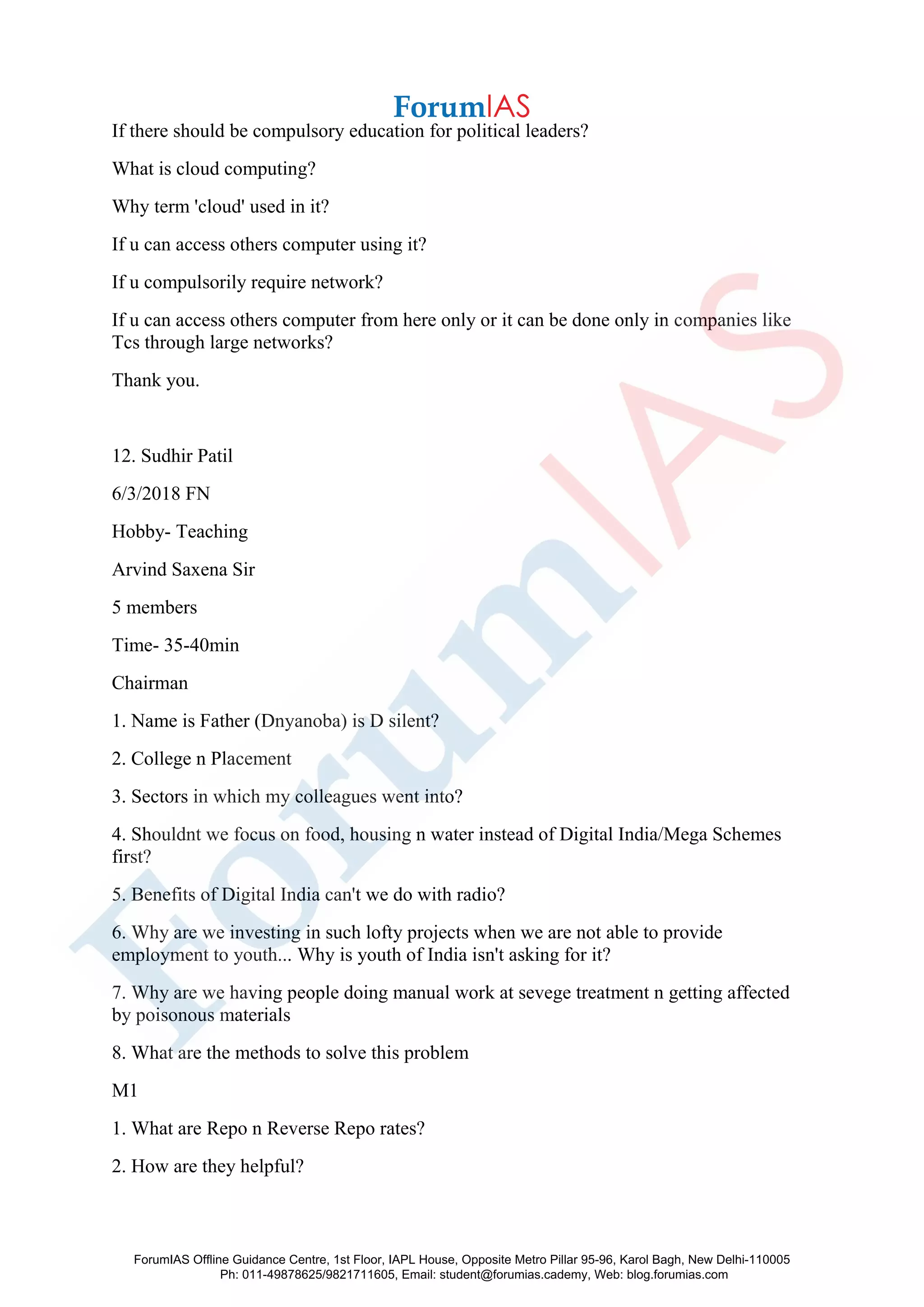 If there should be compulsory education for political leaders?
What is cloud computing?
Why term 'cloud' used in it?
If u can access others computer using it?
If u compulsorily require network?
If u can access others computer from here only or it can be done only in companies like
Tcs through large networks?
Thank you.
12. Sudhir Patil
6/3/2018 FN
Hobby- Teaching
Arvind Saxena Sir
5 members
Time- 35-40min
Chairman
1. Name is Father (Dnyanoba) is D silent?
2. College n Placement
3. Sectors in which my colleagues went into?
4. Shouldnt we focus on food, housing n water instead of Digital India/Mega Schemes
first?
5. Benefits of Digital India can't we do with radio?
6. Why are we investing in such lofty projects when we are not able to provide
employment to youth... Why is youth of India isn't asking for it?
7. Why are we having people doing manual work at sevege treatment n getting affected
by poisonous materials
8. What are the methods to solve this problem
M1
1. What are Repo n Reverse Repo rates?
2. How are they helpful?
ForumIAS Offline Guidance Centre, 1st Floor, IAPL House, Opposite Metro Pillar 95-96, Karol Bagh, New Delhi-110005
Ph: 011-49878625/9821711605, Email: student@forumias.cademy, Web: blog.forumias.com
 