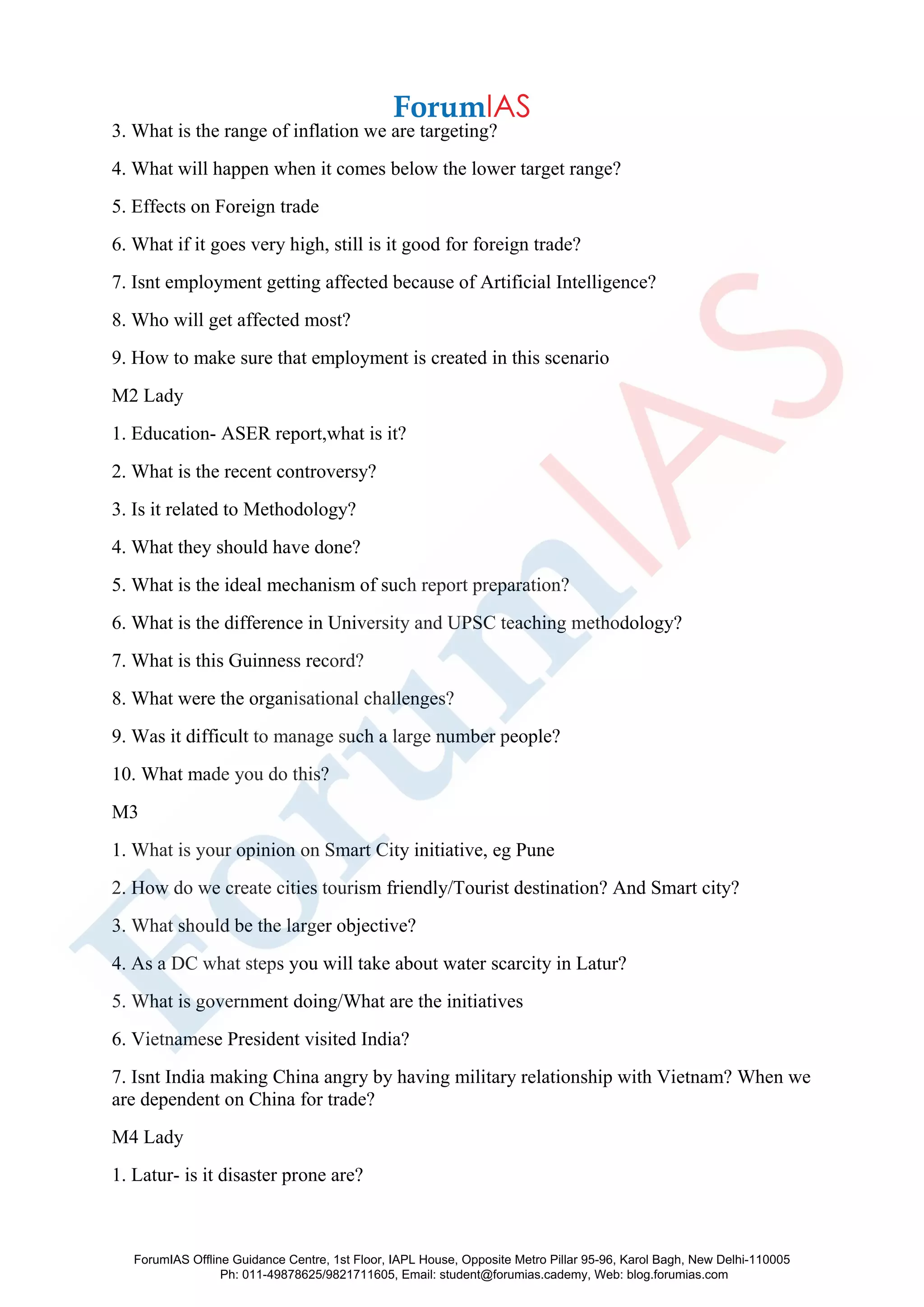 3. What is the range of inflation we are targeting?
4. What will happen when it comes below the lower target range?
5. Effects on Foreign trade
6. What if it goes very high, still is it good for foreign trade?
7. Isnt employment getting affected because of Artificial Intelligence?
8. Who will get affected most?
9. How to make sure that employment is created in this scenario
M2 Lady
1. Education- ASER report,what is it?
2. What is the recent controversy?
3. Is it related to Methodology?
4. What they should have done?
5. What is the ideal mechanism of such report preparation?
6. What is the difference in University and UPSC teaching methodology?
7. What is this Guinness record?
8. What were the organisational challenges?
9. Was it difficult to manage such a large number people?
10. What made you do this?
M3
1. What is your opinion on Smart City initiative, eg Pune
2. How do we create cities tourism friendly/Tourist destination? And Smart city?
3. What should be the larger objective?
4. As a DC what steps you will take about water scarcity in Latur?
5. What is government doing/What are the initiatives
6. Vietnamese President visited India?
7. Isnt India making China angry by having military relationship with Vietnam? When we
are dependent on China for trade?
M4 Lady
1. Latur- is it disaster prone are?
ForumIAS Offline Guidance Centre, 1st Floor, IAPL House, Opposite Metro Pillar 95-96, Karol Bagh, New Delhi-110005
Ph: 011-49878625/9821711605, Email: student@forumias.cademy, Web: blog.forumias.com
 