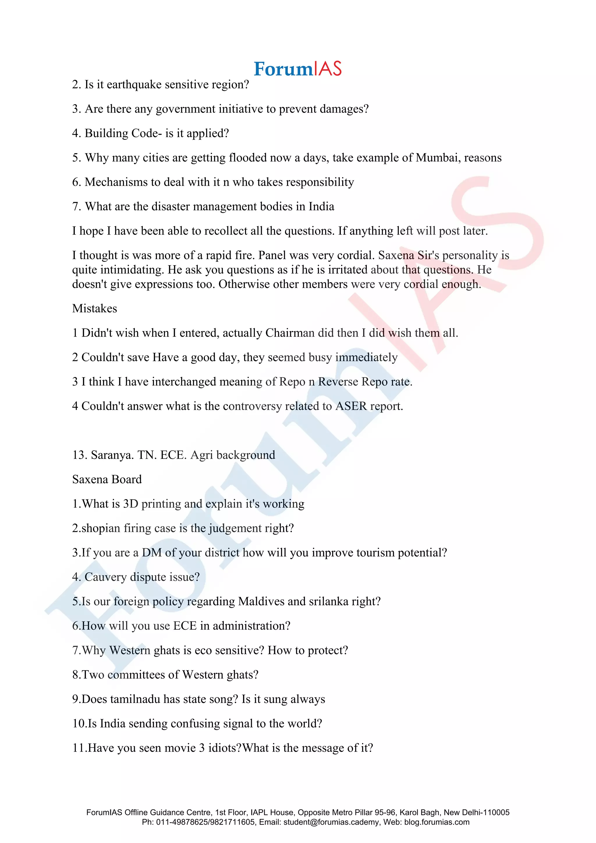2. Is it earthquake sensitive region?
3. Are there any government initiative to prevent damages?
4. Building Code- is it applied?
5. Why many cities are getting flooded now a days, take example of Mumbai, reasons
6. Mechanisms to deal with it n who takes responsibility
7. What are the disaster management bodies in India
I hope I have been able to recollect all the questions. If anything left will post later.
I thought is was more of a rapid fire. Panel was very cordial. Saxena Sir's personality is
quite intimidating. He ask you questions as if he is irritated about that questions. He
doesn't give expressions too. Otherwise other members were very cordial enough.
Mistakes
1 Didn't wish when I entered, actually Chairman did then I did wish them all.
2 Couldn't save Have a good day, they seemed busy immediately
3 I think I have interchanged meaning of Repo n Reverse Repo rate.
4 Couldn't answer what is the controversy related to ASER report.
13. Saranya. TN. ECE. Agri background
Saxena Board
1.What is 3D printing and explain it's working
2.shopian firing case is the judgement right?
3.If you are a DM of your district how will you improve tourism potential?
4. Cauvery dispute issue?
5.Is our foreign policy regarding Maldives and srilanka right?
6.How will you use ECE in administration?
7.Why Western ghats is eco sensitive? How to protect?
8.Two committees of Western ghats?
9.Does tamilnadu has state song? Is it sung always
10.Is India sending confusing signal to the world?
11.Have you seen movie 3 idiots?What is the message of it?
ForumIAS Offline Guidance Centre, 1st Floor, IAPL House, Opposite Metro Pillar 95-96, Karol Bagh, New Delhi-110005
Ph: 011-49878625/9821711605, Email: student@forumias.cademy, Web: blog.forumias.com
 