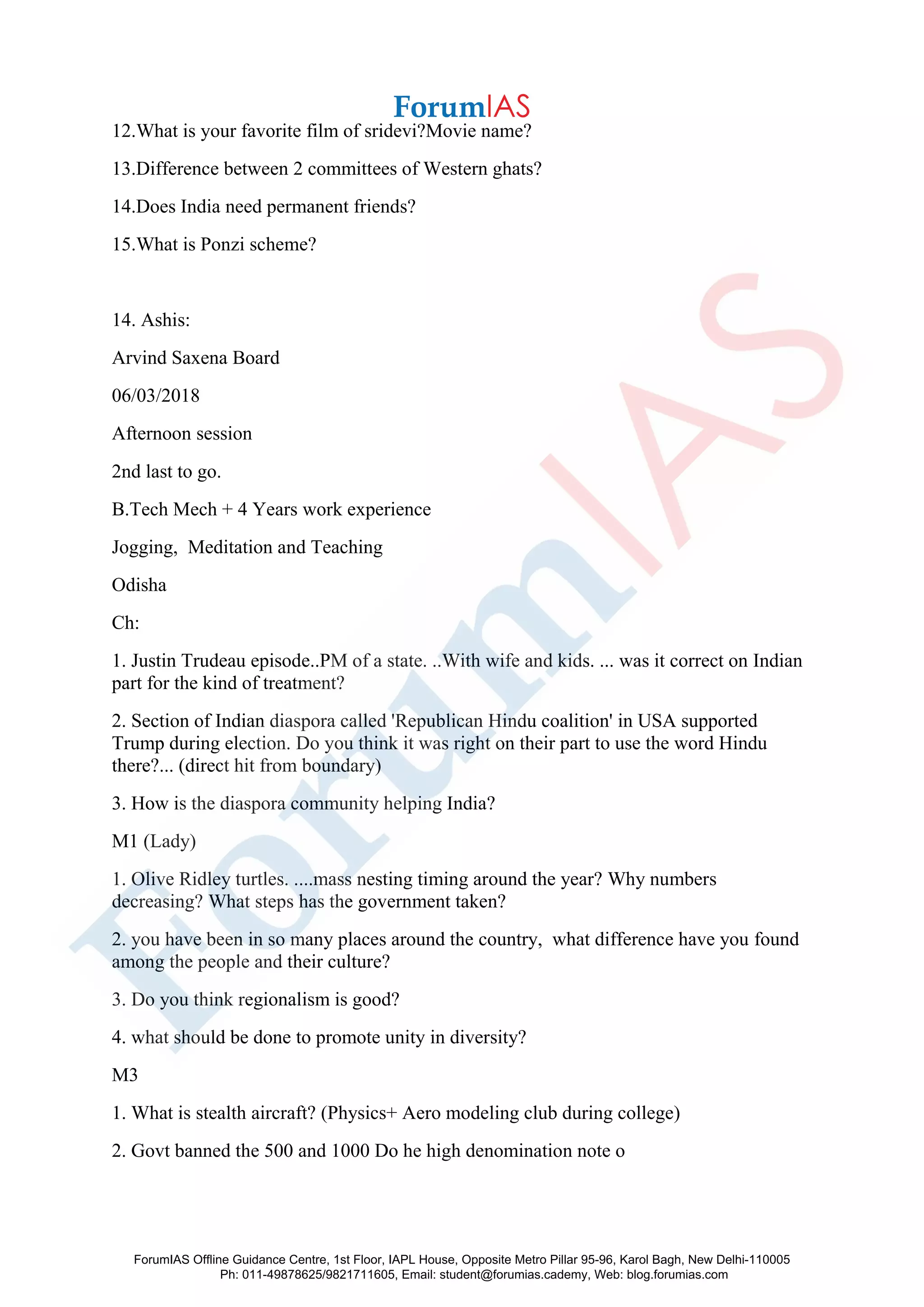 12.What is your favorite film of sridevi?Movie name?
13.Difference between 2 committees of Western ghats?
14.Does India need permanent friends?
15.What is Ponzi scheme?
14. Ashis:
Arvind Saxena Board
06/03/2018
Afternoon session
2nd last to go.
B.Tech Mech + 4 Years work experience
Jogging, Meditation and Teaching
Odisha
Ch:
1. Justin Trudeau episode..PM of a state. ..With wife and kids. ... was it correct on Indian
part for the kind of treatment?
2. Section of Indian diaspora called 'Republican Hindu coalition' in USA supported
Trump during election. Do you think it was right on their part to use the word Hindu
there?... (direct hit from boundary)
3. How is the diaspora community helping India?
M1 (Lady)
1. Olive Ridley turtles. ....mass nesting timing around the year? Why numbers
decreasing? What steps has the government taken?
2. you have been in so many places around the country, what difference have you found
among the people and their culture?
3. Do you think regionalism is good?
4. what should be done to promote unity in diversity?
M3
1. What is stealth aircraft? (Physics+ Aero modeling club during college)
2. Govt banned the 500 and 1000 Do he high denomination note o
ForumIAS Offline Guidance Centre, 1st Floor, IAPL House, Opposite Metro Pillar 95-96, Karol Bagh, New Delhi-110005
Ph: 011-49878625/9821711605, Email: student@forumias.cademy, Web: blog.forumias.com
 