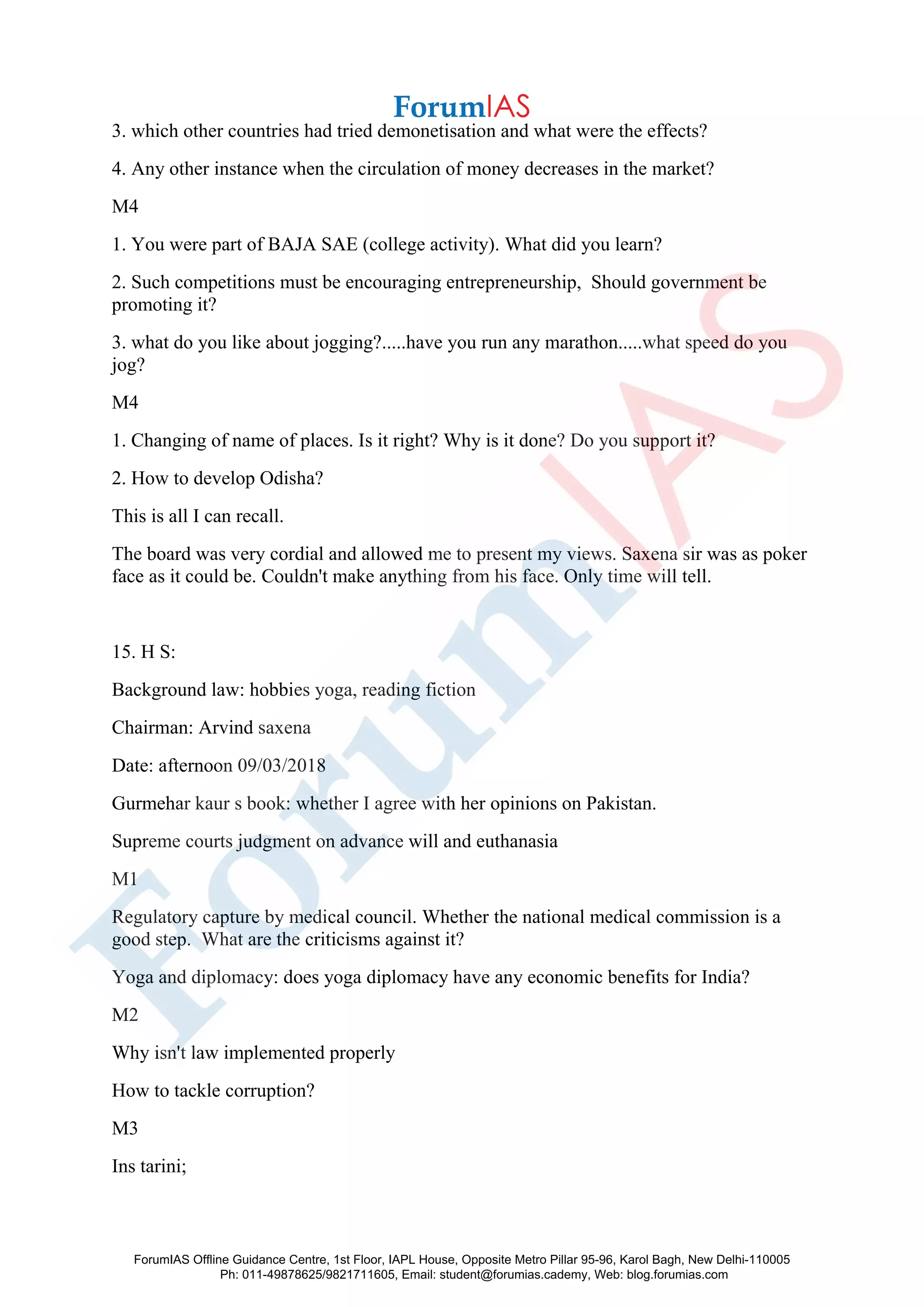 3. which other countries had tried demonetisation and what were the effects?
4. Any other instance when the circulation of money decreases in the market?
M4
1. You were part of BAJA SAE (college activity). What did you learn?
2. Such competitions must be encouraging entrepreneurship, Should government be
promoting it?
3. what do you like about jogging?.....have you run any marathon.....what speed do you
jog?
M4
1. Changing of name of places. Is it right? Why is it done? Do you support it?
2. How to develop Odisha?
This is all I can recall.
The board was very cordial and allowed me to present my views. Saxena sir was as poker
face as it could be. Couldn't make anything from his face. Only time will tell.
15. H S:
Background law: hobbies yoga, reading fiction
Chairman: Arvind saxena
Date: afternoon 09/03/2018
Gurmehar kaur s book: whether I agree with her opinions on Pakistan.
Supreme courts judgment on advance will and euthanasia
M1
Regulatory capture by medical council. Whether the national medical commission is a
good step. What are the criticisms against it?
Yoga and diplomacy: does yoga diplomacy have any economic benefits for India?
M2
Why isn't law implemented properly
How to tackle corruption?
M3
Ins tarini;
ForumIAS Offline Guidance Centre, 1st Floor, IAPL House, Opposite Metro Pillar 95-96, Karol Bagh, New Delhi-110005
Ph: 011-49878625/9821711605, Email: student@forumias.cademy, Web: blog.forumias.com
 