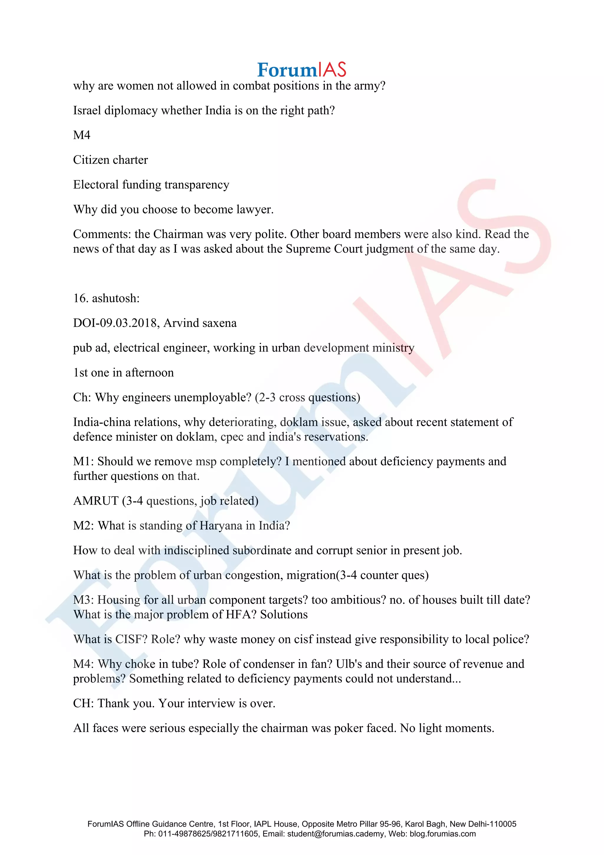 why are women not allowed in combat positions in the army?
Israel diplomacy whether India is on the right path?
M4
Citizen charter
Electoral funding transparency
Why did you choose to become lawyer.
Comments: the Chairman was very polite. Other board members were also kind. Read the
news of that day as I was asked about the Supreme Court judgment of the same day.
16. ashutosh:
DOI-09.03.2018, Arvind saxena
pub ad, electrical engineer, working in urban development ministry
1st one in afternoon
Ch: Why engineers unemployable? (2-3 cross questions)
India-china relations, why deteriorating, doklam issue, asked about recent statement of
defence minister on doklam, cpec and india's reservations.
M1: Should we remove msp completely? I mentioned about deficiency payments and
further questions on that.
AMRUT (3-4 questions, job related)
M2: What is standing of Haryana in India?
How to deal with indisciplined subordinate and corrupt senior in present job.
What is the problem of urban congestion, migration(3-4 counter ques)
M3: Housing for all urban component targets? too ambitious? no. of houses built till date?
What is the major problem of HFA? Solutions
What is CISF? Role? why waste money on cisf instead give responsibility to local police?
M4: Why choke in tube? Role of condenser in fan? Ulb's and their source of revenue and
problems? Something related to deficiency payments could not understand...
CH: Thank you. Your interview is over.
All faces were serious especially the chairman was poker faced. No light moments.
ForumIAS Offline Guidance Centre, 1st Floor, IAPL House, Opposite Metro Pillar 95-96, Karol Bagh, New Delhi-110005
Ph: 011-49878625/9821711605, Email: student@forumias.cademy, Web: blog.forumias.com
 