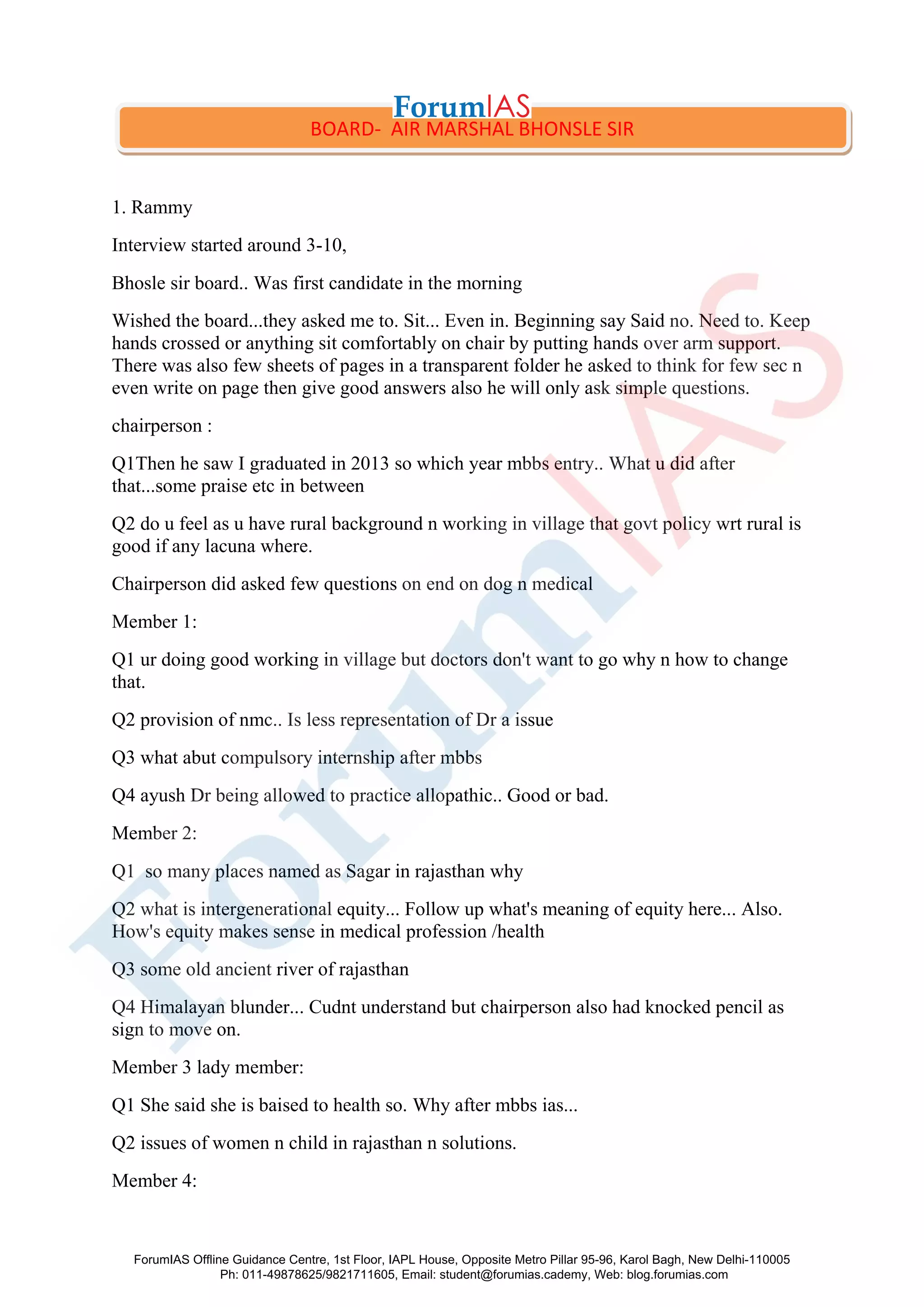 1. Rammy
Interview started around 3-10,
Bhosle sir board.. Was first candidate in the morning
Wished the board...they asked me to. Sit... Even in. Beginning say Said no. Need to. Keep
hands crossed or anything sit comfortably on chair by putting hands over arm support.
There was also few sheets of pages in a transparent folder he asked to think for few sec n
even write on page then give good answers also he will only ask simple questions.
chairperson :
Q1Then he saw I graduated in 2013 so which year mbbs entry.. What u did after
that...some praise etc in between
Q2 do u feel as u have rural background n working in village that govt policy wrt rural is
good if any lacuna where.
Chairperson did asked few questions on end on dog n medical
Member 1:
Q1 ur doing good working in village but doctors don't want to go why n how to change
that.
Q2 provision of nmc.. Is less representation of Dr a issue
Q3 what abut compulsory internship after mbbs
Q4 ayush Dr being allowed to practice allopathic.. Good or bad.
Member 2:
Q1 so many places named as Sagar in rajasthan why
Q2 what is intergenerational equity... Follow up what's meaning of equity here... Also.
How's equity makes sense in medical profession /health
Q3 some old ancient river of rajasthan
Q4 Himalayan blunder... Cudnt understand but chairperson also had knocked pencil as
sign to move on.
Member 3 lady member:
Q1 She said she is baised to health so. Why after mbbs ias...
Q2 issues of women n child in rajasthan n solutions.
Member 4:
BOARD- AIR MARSHAL BHONSLE SIR
ForumIAS Offline Guidance Centre, 1st Floor, IAPL House, Opposite Metro Pillar 95-96, Karol Bagh, New Delhi-110005
Ph: 011-49878625/9821711605, Email: student@forumias.cademy, Web: blog.forumias.com
 