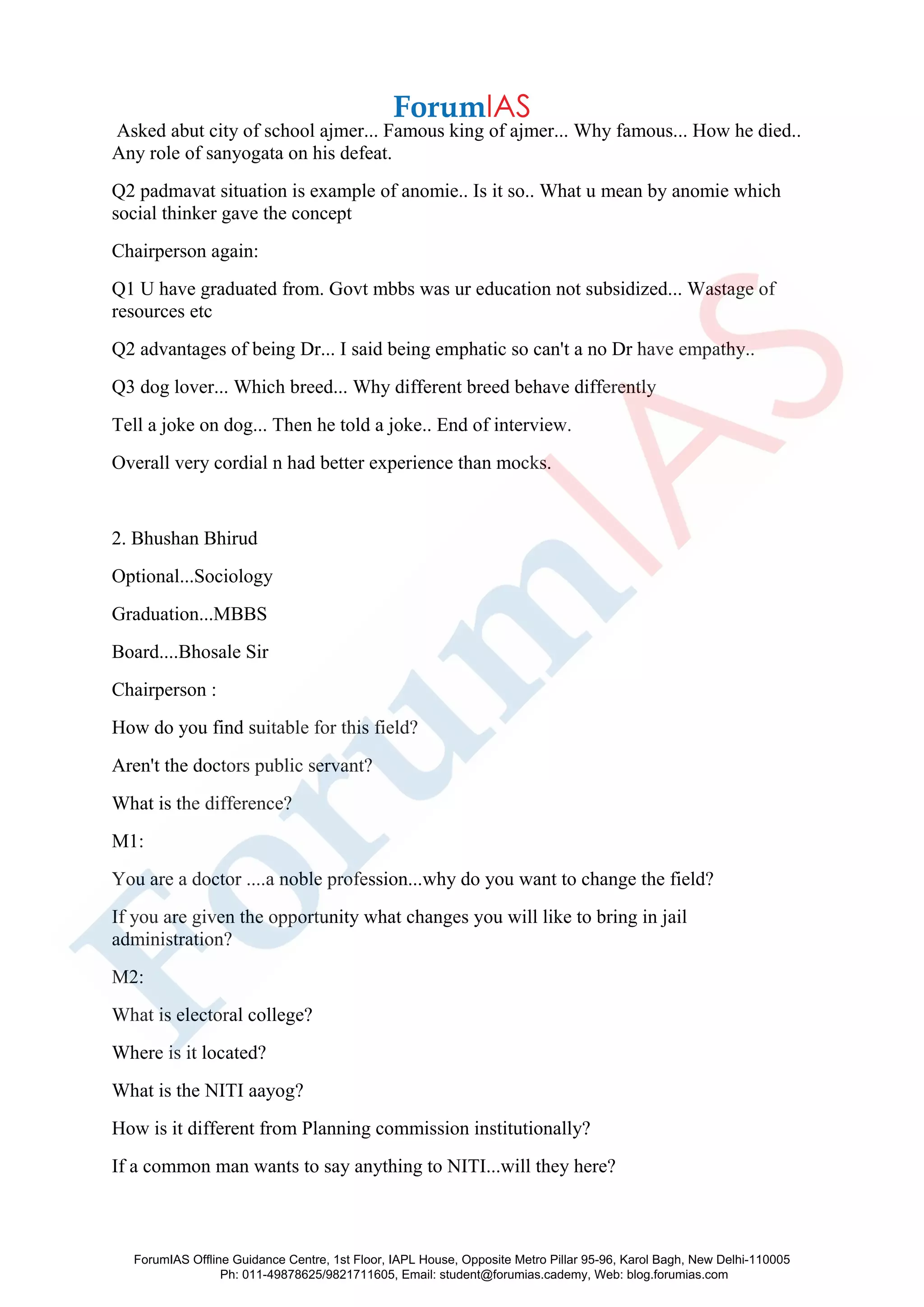 Asked abut city of school ajmer... Famous king of ajmer... Why famous... How he died..
Any role of sanyogata on his defeat.
Q2 padmavat situation is example of anomie.. Is it so.. What u mean by anomie which
social thinker gave the concept
Chairperson again:
Q1 U have graduated from. Govt mbbs was ur education not subsidized... Wastage of
resources etc
Q2 advantages of being Dr... I said being emphatic so can't a no Dr have empathy..
Q3 dog lover... Which breed... Why different breed behave differently
Tell a joke on dog... Then he told a joke.. End of interview.
Overall very cordial n had better experience than mocks.
2. Bhushan Bhirud
Optional...Sociology
Graduation...MBBS
Board....Bhosale Sir
Chairperson :
How do you find suitable for this field?
Aren't the doctors public servant?
What is the difference?
M1:
You are a doctor ....a noble profession...why do you want to change the field?
If you are given the opportunity what changes you will like to bring in jail
administration?
M2:
What is electoral college?
Where is it located?
What is the NITI aayog?
How is it different from Planning commission institutionally?
If a common man wants to say anything to NITI...will they here?
ForumIAS Offline Guidance Centre, 1st Floor, IAPL House, Opposite Metro Pillar 95-96, Karol Bagh, New Delhi-110005
Ph: 011-49878625/9821711605, Email: student@forumias.cademy, Web: blog.forumias.com
 