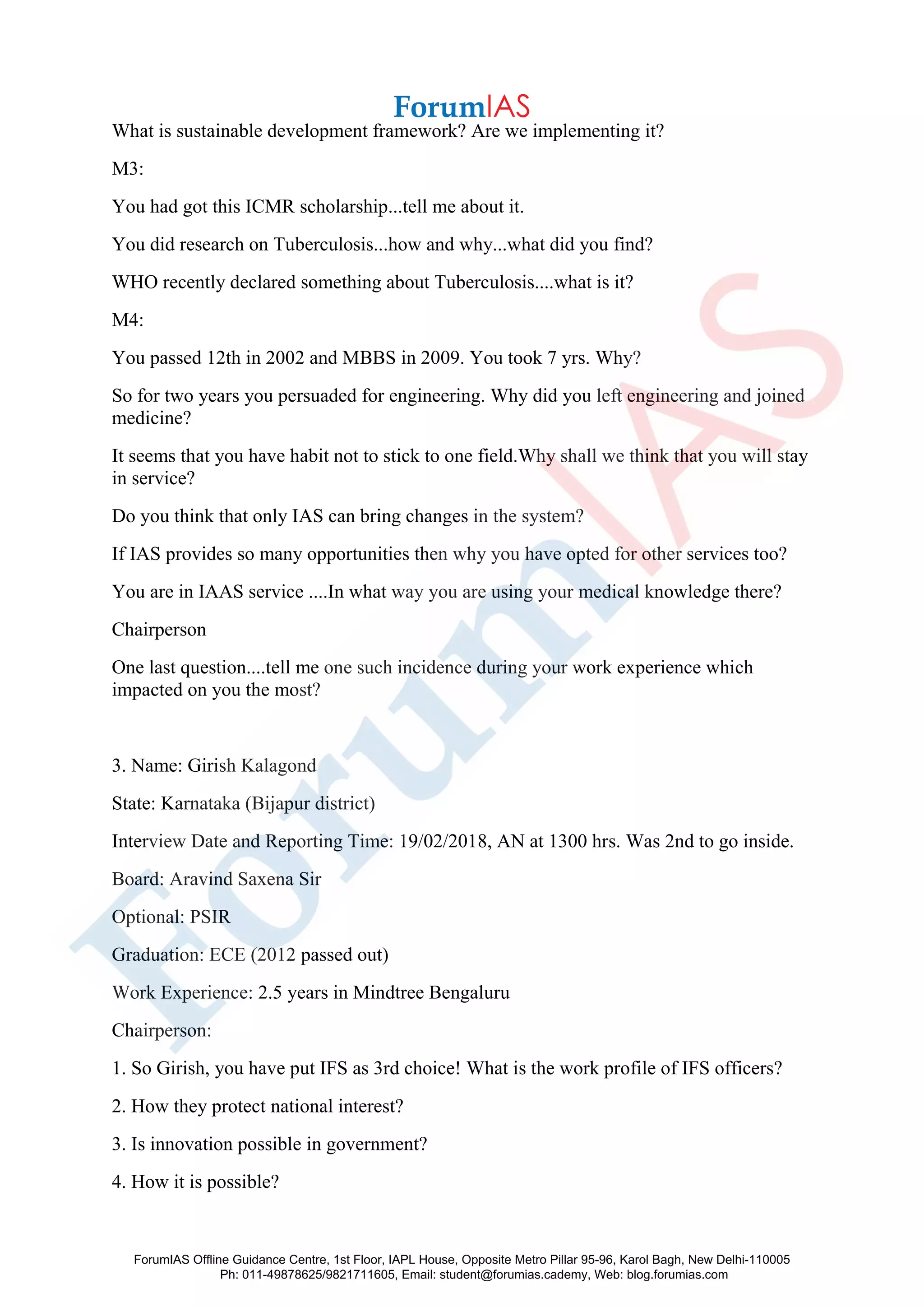 What is sustainable development framework? Are we implementing it?
M3:
You had got this ICMR scholarship...tell me about it.
You did research on Tuberculosis...how and why...what did you find?
WHO recently declared something about Tuberculosis....what is it?
M4:
You passed 12th in 2002 and MBBS in 2009. You took 7 yrs. Why?
So for two years you persuaded for engineering. Why did you left engineering and joined
medicine?
It seems that you have habit not to stick to one field.Why shall we think that you will stay
in service?
Do you think that only IAS can bring changes in the system?
If IAS provides so many opportunities then why you have opted for other services too?
You are in IAAS service ....In what way you are using your medical knowledge there?
Chairperson
One last question....tell me one such incidence during your work experience which
impacted on you the most?
3. Name: Girish Kalagond
State: Karnataka (Bijapur district)
Interview Date and Reporting Time: 19/02/2018, AN at 1300 hrs. Was 2nd to go inside.
Board: Aravind Saxena Sir
Optional: PSIR
Graduation: ECE (2012 passed out)
Work Experience: 2.5 years in Mindtree Bengaluru
Chairperson:
1. So Girish, you have put IFS as 3rd choice! What is the work profile of IFS officers?
2. How they protect national interest?
3. Is innovation possible in government?
4. How it is possible?
ForumIAS Offline Guidance Centre, 1st Floor, IAPL House, Opposite Metro Pillar 95-96, Karol Bagh, New Delhi-110005
Ph: 011-49878625/9821711605, Email: student@forumias.cademy, Web: blog.forumias.com
 