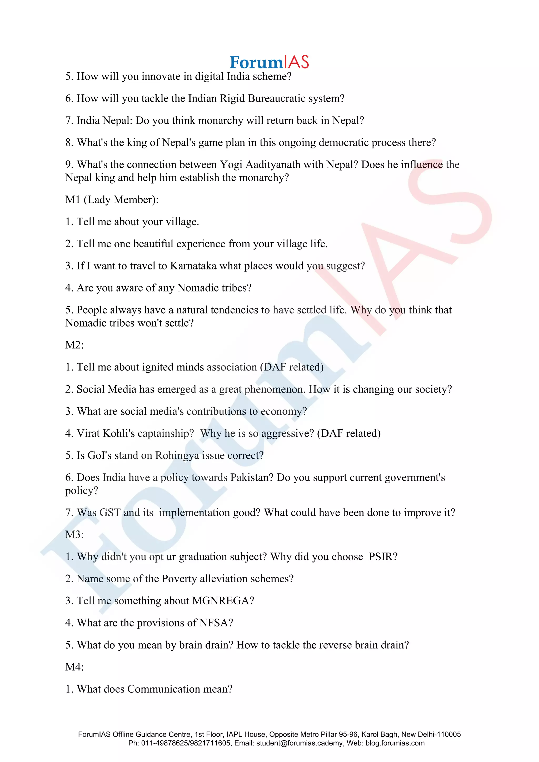 5. How will you innovate in digital India scheme?
6. How will you tackle the Indian Rigid Bureaucratic system?
7. India Nepal: Do you think monarchy will return back in Nepal?
8. What's the king of Nepal's game plan in this ongoing democratic process there?
9. What's the connection between Yogi Aadityanath with Nepal? Does he influence the
Nepal king and help him establish the monarchy?
M1 (Lady Member):
1. Tell me about your village.
2. Tell me one beautiful experience from your village life.
3. If I want to travel to Karnataka what places would you suggest?
4. Are you aware of any Nomadic tribes?
5. People always have a natural tendencies to have settled life. Why do you think that
Nomadic tribes won't settle?
M2:
1. Tell me about ignited minds association (DAF related)
2. Social Media has emerged as a great phenomenon. How it is changing our society?
3. What are social media's contributions to economy?
4. Virat Kohli's captainship? Why he is so aggressive? (DAF related)
5. Is GoI's stand on Rohingya issue correct?
6. Does India have a policy towards Pakistan? Do you support current government's
policy?
7. Was GST and its implementation good? What could have been done to improve it?
M3:
1. Why didn't you opt ur graduation subject? Why did you choose PSIR?
2. Name some of the Poverty alleviation schemes?
3. Tell me something about MGNREGA?
4. What are the provisions of NFSA?
5. What do you mean by brain drain? How to tackle the reverse brain drain?
M4:
1. What does Communication mean?
ForumIAS Offline Guidance Centre, 1st Floor, IAPL House, Opposite Metro Pillar 95-96, Karol Bagh, New Delhi-110005
Ph: 011-49878625/9821711605, Email: student@forumias.cademy, Web: blog.forumias.com
 