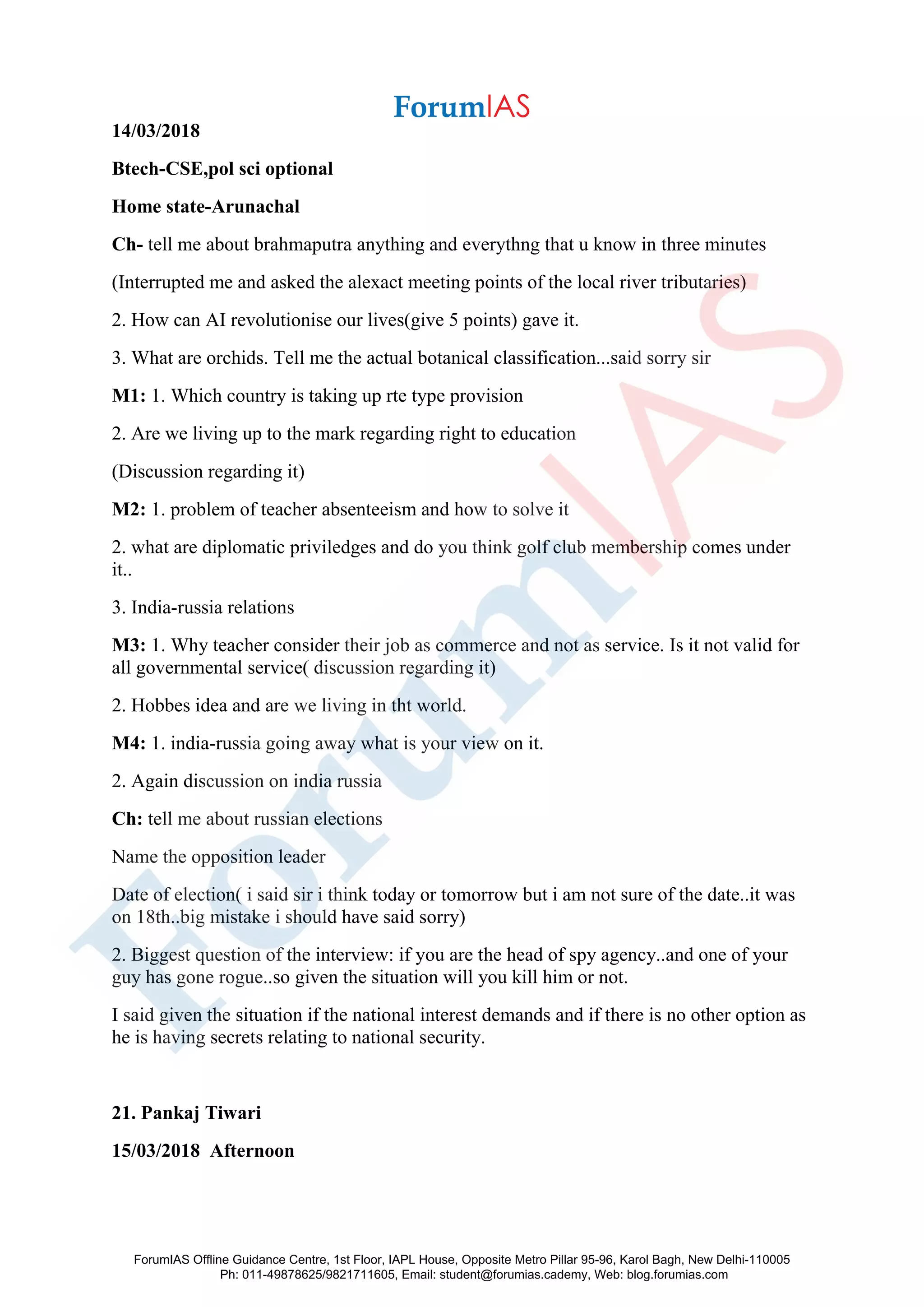 14/03/2018
Btech-CSE,pol sci optional
Home state-Arunachal
Ch- tell me about brahmaputra anything and everythng that u know in three minutes
(Interrupted me and asked the alexact meeting points of the local river tributaries)
2. How can AI revolutionise our lives(give 5 points) gave it.
3. What are orchids. Tell me the actual botanical classification...said sorry sir
M1: 1. Which country is taking up rte type provision
2. Are we living up to the mark regarding right to education
(Discussion regarding it)
M2: 1. problem of teacher absenteeism and how to solve it
2. what are diplomatic priviledges and do you think golf club membership comes under
it..
3. India-russia relations
M3: 1. Why teacher consider their job as commerce and not as service. Is it not valid for
all governmental service( discussion regarding it)
2. Hobbes idea and are we living in tht world.
M4: 1. india-russia going away what is your view on it.
2. Again discussion on india russia
Ch: tell me about russian elections
Name the opposition leader
Date of election( i said sir i think today or tomorrow but i am not sure of the date..it was
on 18th..big mistake i should have said sorry)
2. Biggest question of the interview: if you are the head of spy agency..and one of your
guy has gone rogue..so given the situation will you kill him or not.
I said given the situation if the national interest demands and if there is no other option as
he is having secrets relating to national security.
21. Pankaj Tiwari
15/03/2018 Afternoon
ForumIAS Offline Guidance Centre, 1st Floor, IAPL House, Opposite Metro Pillar 95-96, Karol Bagh, New Delhi-110005
Ph: 011-49878625/9821711605, Email: student@forumias.cademy, Web: blog.forumias.com
 