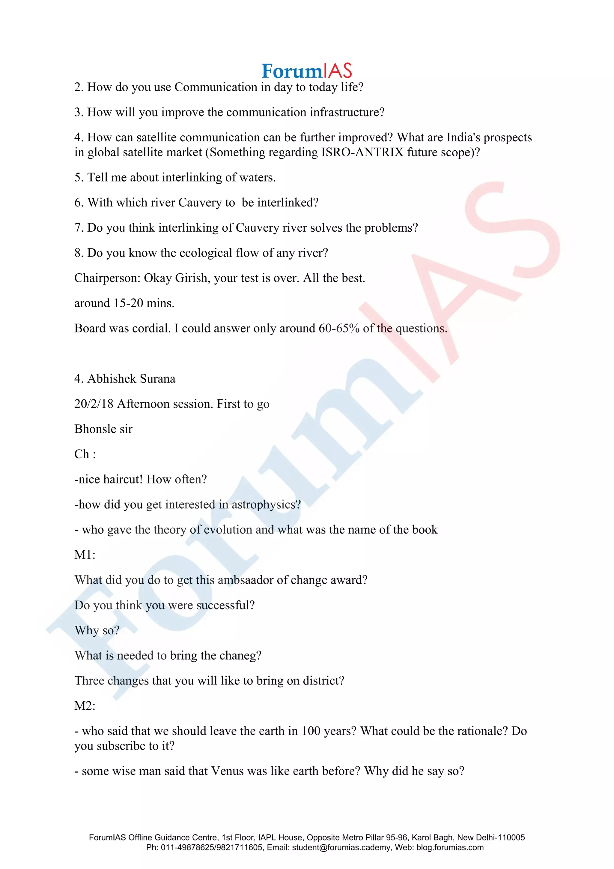 2. How do you use Communication in day to today life?
3. How will you improve the communication infrastructure?
4. How can satellite communication can be further improved? What are India's prospects
in global satellite market (Something regarding ISRO-ANTRIX future scope)?
5. Tell me about interlinking of waters.
6. With which river Cauvery to be interlinked?
7. Do you think interlinking of Cauvery river solves the problems?
8. Do you know the ecological flow of any river?
Chairperson: Okay Girish, your test is over. All the best.
around 15-20 mins.
Board was cordial. I could answer only around 60-65% of the questions.
4. Abhishek Surana
20/2/18 Afternoon session. First to go
Bhonsle sir
Ch :
-nice haircut! How often?
-how did you get interested in astrophysics?
- who gave the theory of evolution and what was the name of the book
M1:
What did you do to get this ambsaador of change award?
Do you think you were successful?
Why so?
What is needed to bring the chaneg?
Three changes that you will like to bring on district?
M2:
- who said that we should leave the earth in 100 years? What could be the rationale? Do
you subscribe to it?
- some wise man said that Venus was like earth before? Why did he say so?
ForumIAS Offline Guidance Centre, 1st Floor, IAPL House, Opposite Metro Pillar 95-96, Karol Bagh, New Delhi-110005
Ph: 011-49878625/9821711605, Email: student@forumias.cademy, Web: blog.forumias.com
 