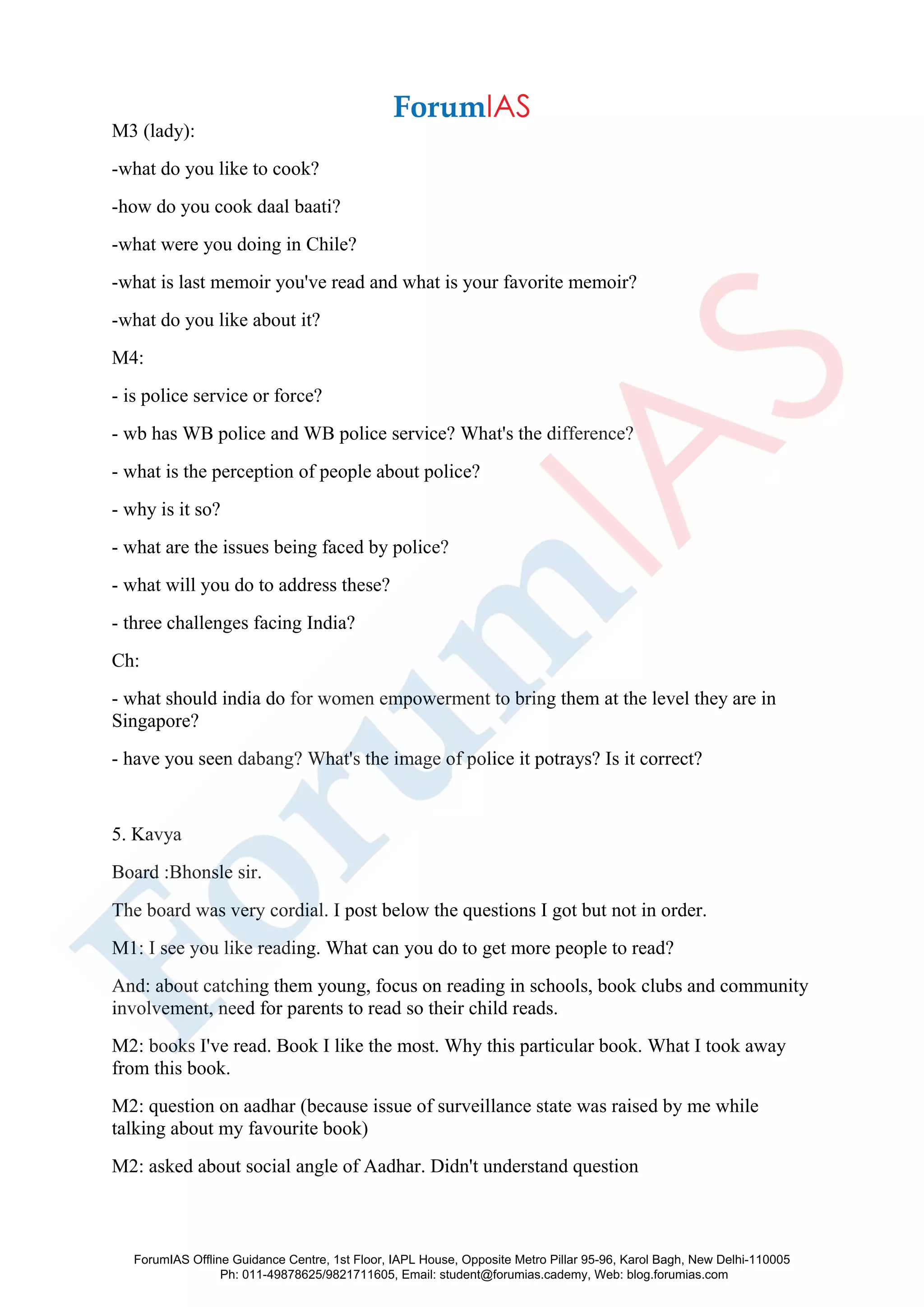 M3 (lady):
-what do you like to cook?
-how do you cook daal baati?
-what were you doing in Chile?
-what is last memoir you've read and what is your favorite memoir?
-what do you like about it?
M4:
- is police service or force?
- wb has WB police and WB police service? What's the difference?
- what is the perception of people about police?
- why is it so?
- what are the issues being faced by police?
- what will you do to address these?
- three challenges facing India?
Ch:
- what should india do for women empowerment to bring them at the level they are in
Singapore?
- have you seen dabang? What's the image of police it potrays? Is it correct?
5. Kavya
Board :Bhonsle sir.
The board was very cordial. I post below the questions I got but not in order.
M1: I see you like reading. What can you do to get more people to read?
And: about catching them young, focus on reading in schools, book clubs and community
involvement, need for parents to read so their child reads.
M2: books I've read. Book I like the most. Why this particular book. What I took away
from this book.
M2: question on aadhar (because issue of surveillance state was raised by me while
talking about my favourite book)
M2: asked about social angle of Aadhar. Didn't understand question
ForumIAS Offline Guidance Centre, 1st Floor, IAPL House, Opposite Metro Pillar 95-96, Karol Bagh, New Delhi-110005
Ph: 011-49878625/9821711605, Email: student@forumias.cademy, Web: blog.forumias.com
 