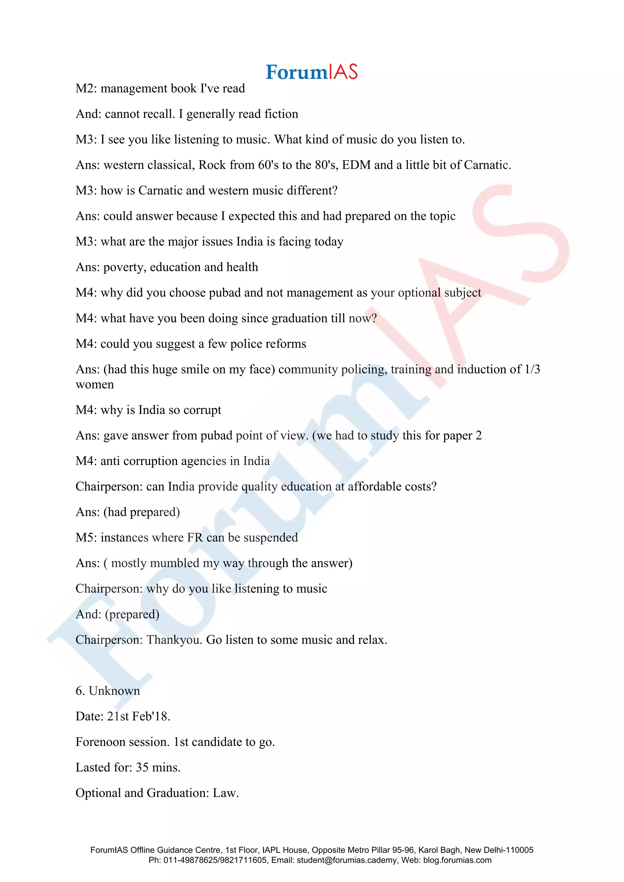 M2: management book I've read
And: cannot recall. I generally read fiction
M3: I see you like listening to music. What kind of music do you listen to.
Ans: western classical, Rock from 60's to the 80's, EDM and a little bit of Carnatic.
M3: how is Carnatic and western music different?
Ans: could answer because I expected this and had prepared on the topic
M3: what are the major issues India is facing today
Ans: poverty, education and health
M4: why did you choose pubad and not management as your optional subject
M4: what have you been doing since graduation till now?
M4: could you suggest a few police reforms
Ans: (had this huge smile on my face) community policing, training and induction of 1/3
women
M4: why is India so corrupt
Ans: gave answer from pubad point of view. (we had to study this for paper 2
M4: anti corruption agencies in India
Chairperson: can India provide quality education at affordable costs?
Ans: (had prepared)
M5: instances where FR can be suspended
Ans: ( mostly mumbled my way through the answer)
Chairperson: why do you like listening to music
And: (prepared)
Chairperson: Thankyou. Go listen to some music and relax.
6. Unknown
Date: 21st Feb'18.
Forenoon session. 1st candidate to go.
Lasted for: 35 mins.
Optional and Graduation: Law.
ForumIAS Offline Guidance Centre, 1st Floor, IAPL House, Opposite Metro Pillar 95-96, Karol Bagh, New Delhi-110005
Ph: 011-49878625/9821711605, Email: student@forumias.cademy, Web: blog.forumias.com
 