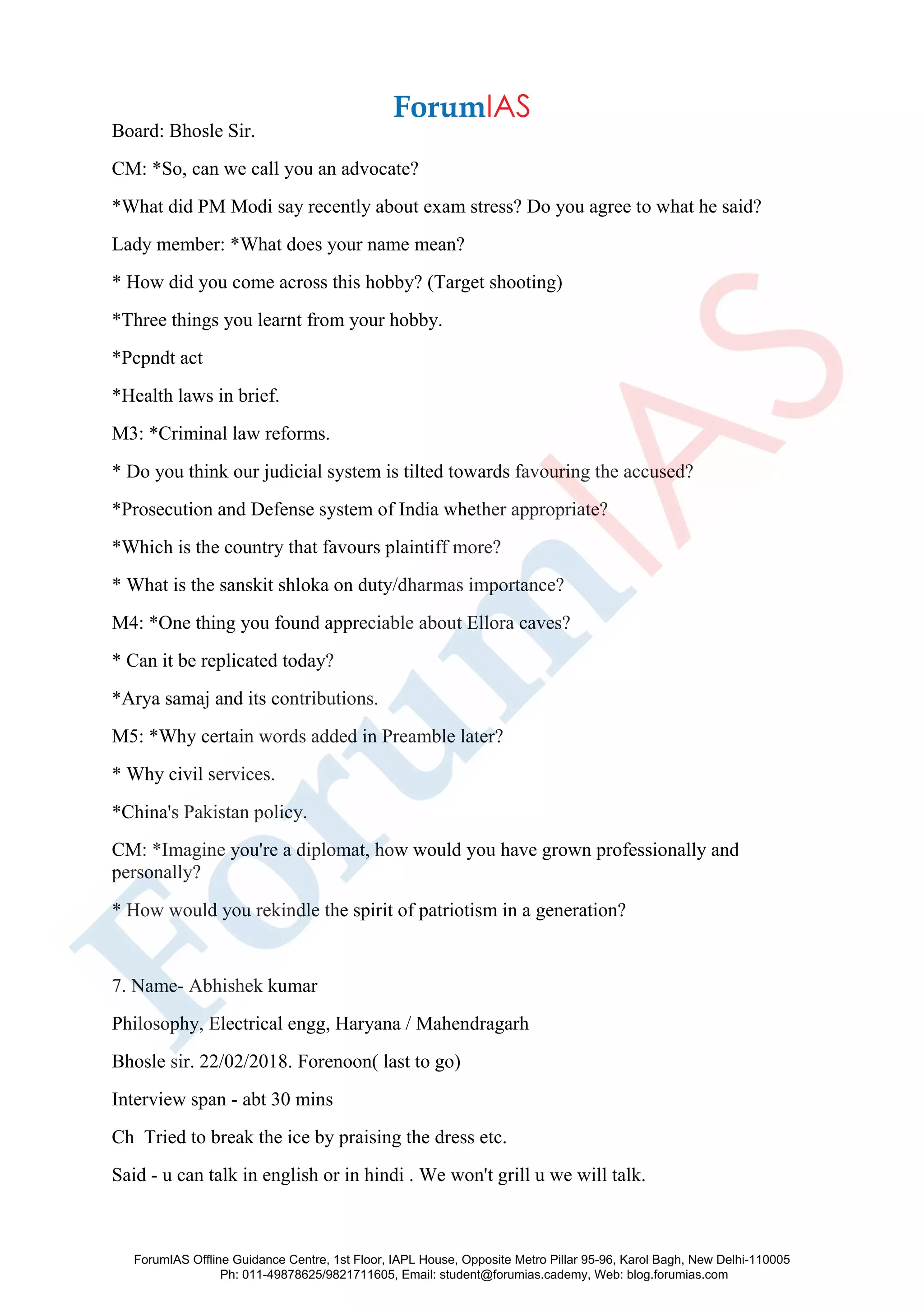 Board: Bhosle Sir.
CM: *So, can we call you an advocate?
*What did PM Modi say recently about exam stress? Do you agree to what he said?
Lady member: *What does your name mean?
* How did you come across this hobby? (Target shooting)
*Three things you learnt from your hobby.
*Pcpndt act
*Health laws in brief.
M3: *Criminal law reforms.
* Do you think our judicial system is tilted towards favouring the accused?
*Prosecution and Defense system of India whether appropriate?
*Which is the country that favours plaintiff more?
* What is the sanskit shloka on duty/dharmas importance?
M4: *One thing you found appreciable about Ellora caves?
* Can it be replicated today?
*Arya samaj and its contributions.
M5: *Why certain words added in Preamble later?
* Why civil services.
*China's Pakistan policy.
CM: *Imagine you're a diplomat, how would you have grown professionally and
personally?
* How would you rekindle the spirit of patriotism in a generation?
7. Name- Abhishek kumar
Philosophy, Electrical engg, Haryana / Mahendragarh
Bhosle sir. 22/02/2018. Forenoon( last to go)
Interview span - abt 30 mins
Ch Tried to break the ice by praising the dress etc.
Said - u can talk in english or in hindi . We won't grill u we will talk.
ForumIAS Offline Guidance Centre, 1st Floor, IAPL House, Opposite Metro Pillar 95-96, Karol Bagh, New Delhi-110005
Ph: 011-49878625/9821711605, Email: student@forumias.cademy, Web: blog.forumias.com
 