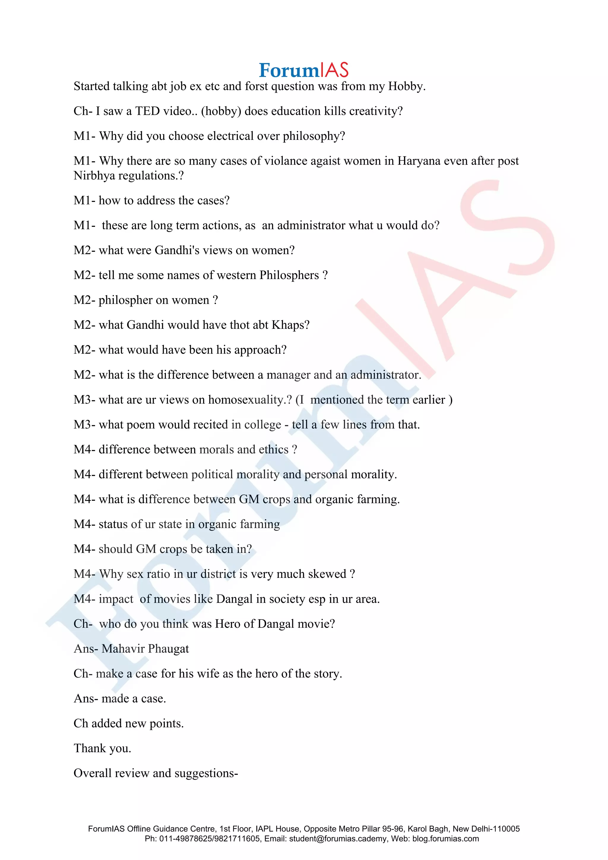 Started talking abt job ex etc and forst question was from my Hobby.
Ch- I saw a TED video.. (hobby) does education kills creativity?
M1- Why did you choose electrical over philosophy?
M1- Why there are so many cases of violance agaist women in Haryana even after post
Nirbhya regulations.?
M1- how to address the cases?
M1- these are long term actions, as an administrator what u would do?
M2- what were Gandhi's views on women?
M2- tell me some names of western Philosphers ?
M2- philospher on women ?
M2- what Gandhi would have thot abt Khaps?
M2- what would have been his approach?
M2- what is the difference between a manager and an administrator.
M3- what are ur views on homosexuality.? (I mentioned the term earlier )
M3- what poem would recited in college - tell a few lines from that.
M4- difference between morals and ethics ?
M4- different between political morality and personal morality.
M4- what is difference between GM crops and organic farming.
M4- status of ur state in organic farming
M4- should GM crops be taken in?
M4- Why sex ratio in ur district is very much skewed ?
M4- impact of movies like Dangal in society esp in ur area.
Ch- who do you think was Hero of Dangal movie?
Ans- Mahavir Phaugat
Ch- make a case for his wife as the hero of the story.
Ans- made a case.
Ch added new points.
Thank you.
Overall review and suggestions-
ForumIAS Offline Guidance Centre, 1st Floor, IAPL House, Opposite Metro Pillar 95-96, Karol Bagh, New Delhi-110005
Ph: 011-49878625/9821711605, Email: student@forumias.cademy, Web: blog.forumias.com
 