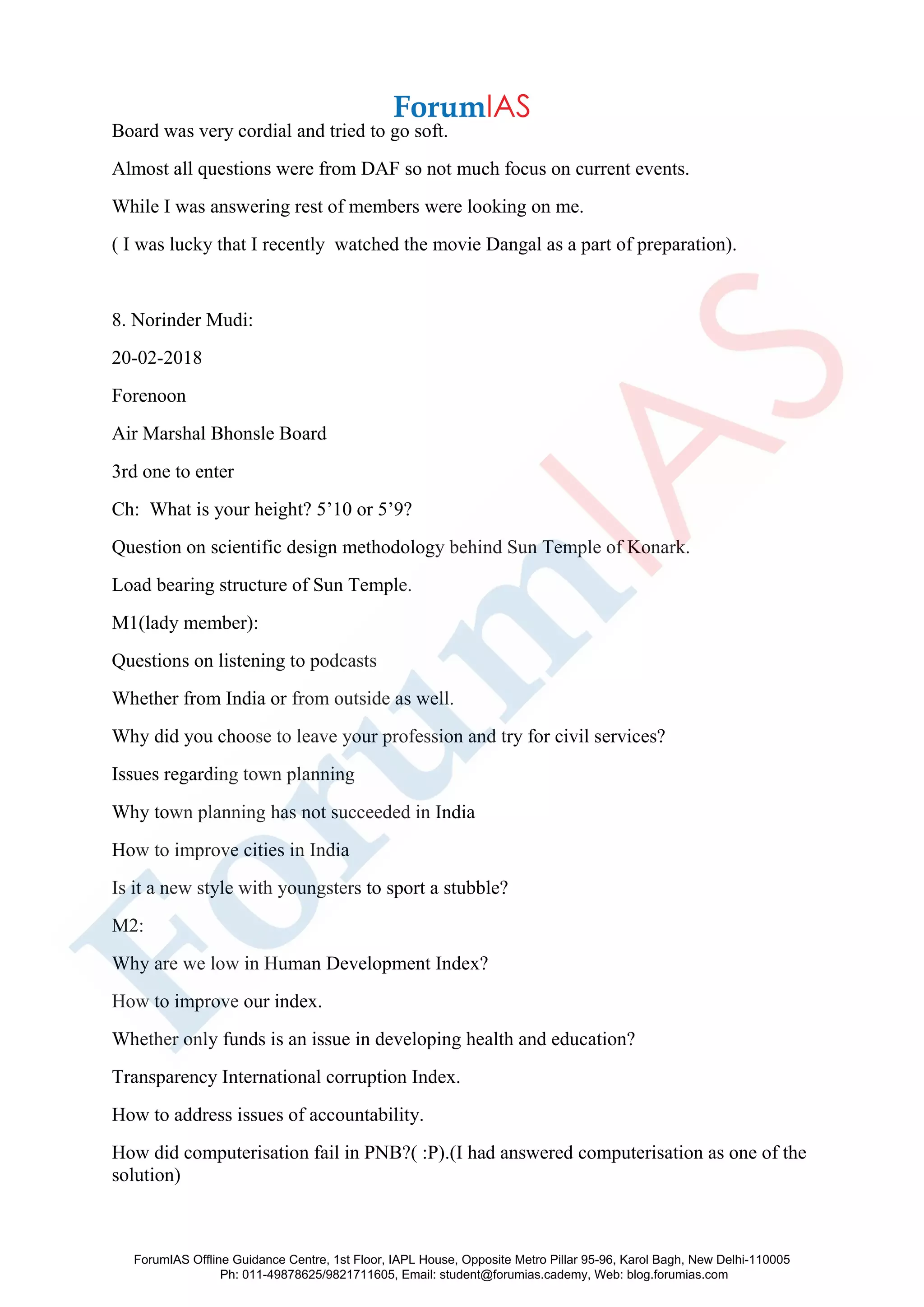 Board was very cordial and tried to go soft.
Almost all questions were from DAF so not much focus on current events.
While I was answering rest of members were looking on me.
( I was lucky that I recently watched the movie Dangal as a part of preparation).
8. Norinder Mudi:
20-02-2018
Forenoon
Air Marshal Bhonsle Board
3rd one to enter
Ch: What is your height? 5’10 or 5’9?
Question on scientific design methodology behind Sun Temple of Konark.
Load bearing structure of Sun Temple.
M1(lady member):
Questions on listening to podcasts
Whether from India or from outside as well.
Why did you choose to leave your profession and try for civil services?
Issues regarding town planning
Why town planning has not succeeded in India
How to improve cities in India
Is it a new style with youngsters to sport a stubble?
M2:
Why are we low in Human Development Index?
How to improve our index.
Whether only funds is an issue in developing health and education?
Transparency International corruption Index.
How to address issues of accountability.
How did computerisation fail in PNB?( :P).(I had answered computerisation as one of the
solution)
ForumIAS Offline Guidance Centre, 1st Floor, IAPL House, Opposite Metro Pillar 95-96, Karol Bagh, New Delhi-110005
Ph: 011-49878625/9821711605, Email: student@forumias.cademy, Web: blog.forumias.com
 