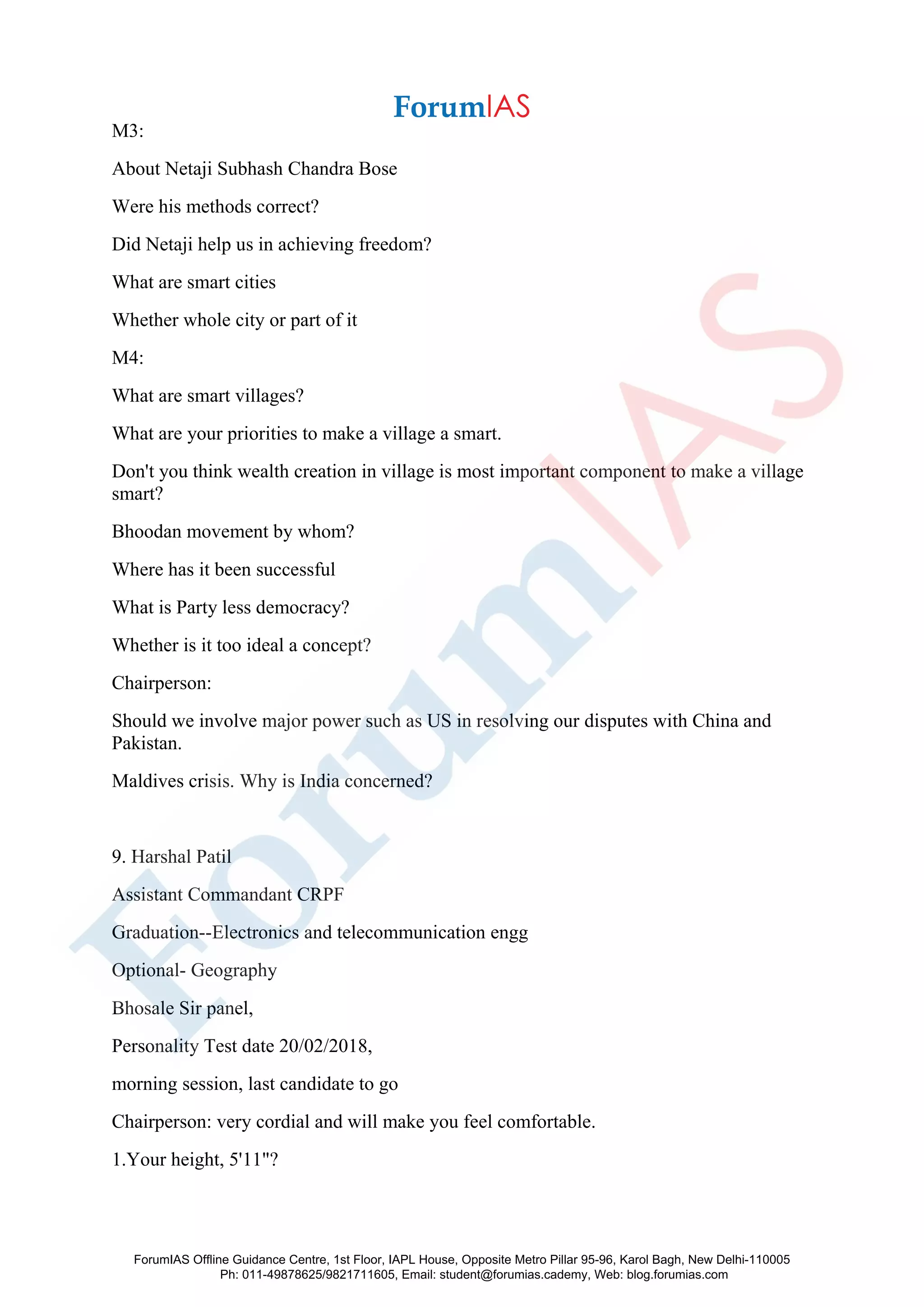 M3:
About Netaji Subhash Chandra Bose
Were his methods correct?
Did Netaji help us in achieving freedom?
What are smart cities
Whether whole city or part of it
M4:
What are smart villages?
What are your priorities to make a village a smart.
Don't you think wealth creation in village is most important component to make a village
smart?
Bhoodan movement by whom?
Where has it been successful
What is Party less democracy?
Whether is it too ideal a concept?
Chairperson:
Should we involve major power such as US in resolving our disputes with China and
Pakistan.
Maldives crisis. Why is India concerned?
9. Harshal Patil
Assistant Commandant CRPF
Graduation--Electronics and telecommunication engg
Optional- Geography
Bhosale Sir panel,
Personality Test date 20/02/2018,
morning session, last candidate to go
Chairperson: very cordial and will make you feel comfortable.
1.Your height, 5'11"?
ForumIAS Offline Guidance Centre, 1st Floor, IAPL House, Opposite Metro Pillar 95-96, Karol Bagh, New Delhi-110005
Ph: 011-49878625/9821711605, Email: student@forumias.cademy, Web: blog.forumias.com
 