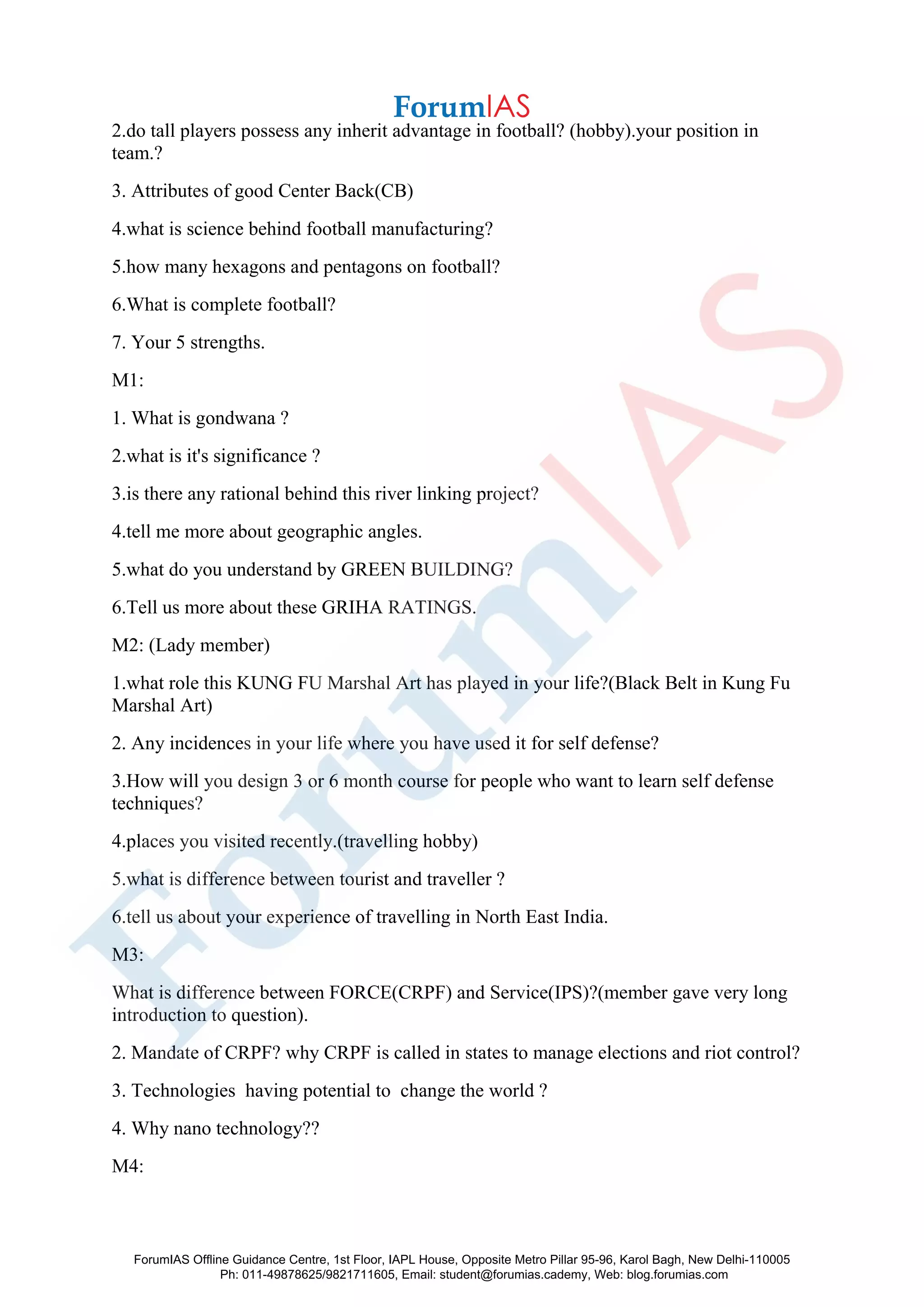 2.do tall players possess any inherit advantage in football? (hobby).your position in
team.?
3. Attributes of good Center Back(CB)
4.what is science behind football manufacturing?
5.how many hexagons and pentagons on football?
6.What is complete football?
7. Your 5 strengths.
M1:
1. What is gondwana ?
2.what is it's significance ?
3.is there any rational behind this river linking project?
4.tell me more about geographic angles.
5.what do you understand by GREEN BUILDING?
6.Tell us more about these GRIHA RATINGS.
M2: (Lady member)
1.what role this KUNG FU Marshal Art has played in your life?(Black Belt in Kung Fu
Marshal Art)
2. Any incidences in your life where you have used it for self defense?
3.How will you design 3 or 6 month course for people who want to learn self defense
techniques?
4.places you visited recently.(travelling hobby)
5.what is difference between tourist and traveller ?
6.tell us about your experience of travelling in North East India.
M3:
What is difference between FORCE(CRPF) and Service(IPS)?(member gave very long
introduction to question).
2. Mandate of CRPF? why CRPF is called in states to manage elections and riot control?
3. Technologies having potential to change the world ?
4. Why nano technology??
M4:
ForumIAS Offline Guidance Centre, 1st Floor, IAPL House, Opposite Metro Pillar 95-96, Karol Bagh, New Delhi-110005
Ph: 011-49878625/9821711605, Email: student@forumias.cademy, Web: blog.forumias.com
 