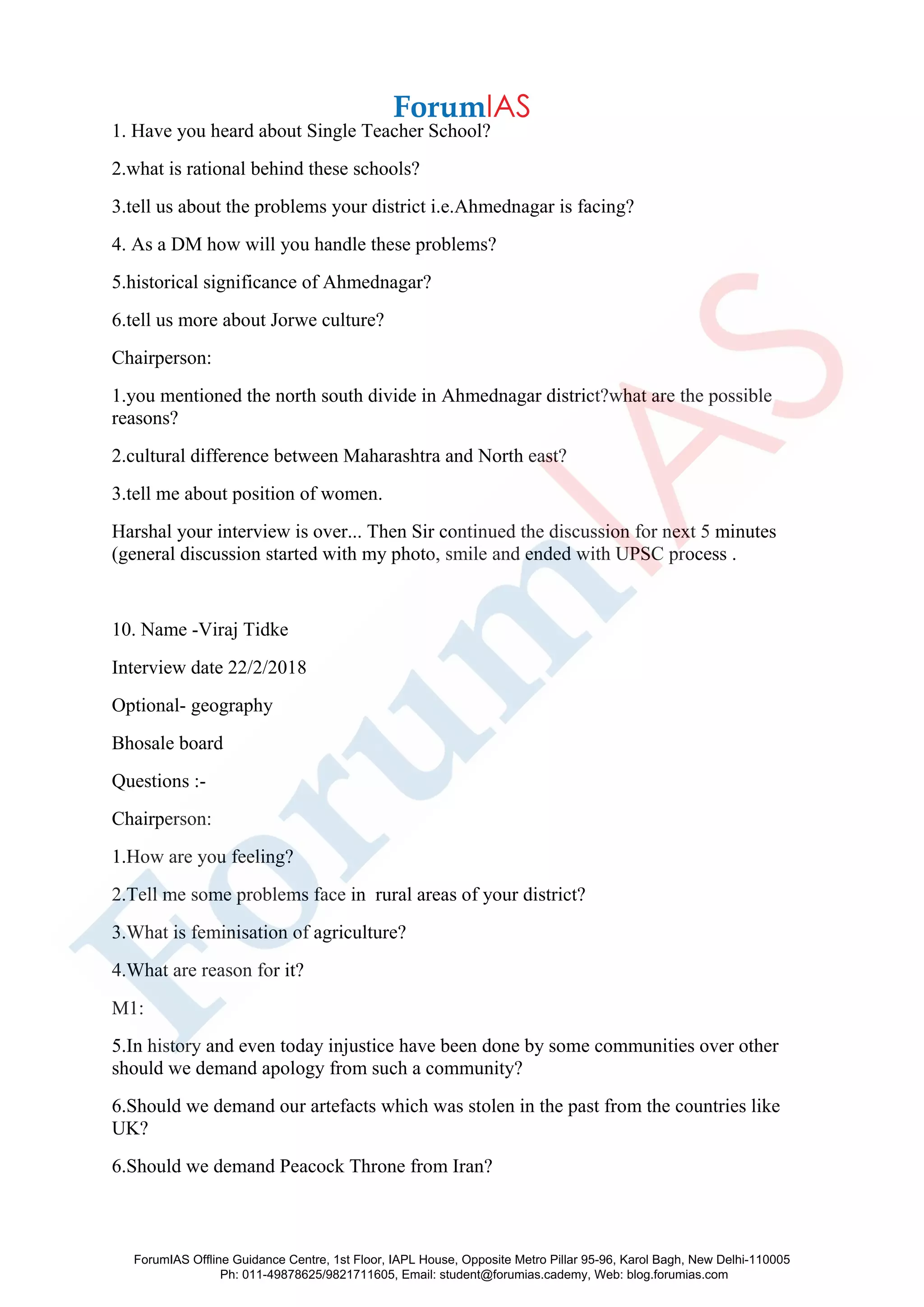1. Have you heard about Single Teacher School?
2.what is rational behind these schools?
3.tell us about the problems your district i.e.Ahmednagar is facing?
4. As a DM how will you handle these problems?
5.historical significance of Ahmednagar?
6.tell us more about Jorwe culture?
Chairperson:
1.you mentioned the north south divide in Ahmednagar district?what are the possible
reasons?
2.cultural difference between Maharashtra and North east?
3.tell me about position of women.
Harshal your interview is over... Then Sir continued the discussion for next 5 minutes
(general discussion started with my photo, smile and ended with UPSC process .
10. Name -Viraj Tidke
Interview date 22/2/2018
Optional- geography
Bhosale board
Questions :-
Chairperson:
1.How are you feeling?
2.Tell me some problems face in rural areas of your district?
3.What is feminisation of agriculture?
4.What are reason for it?
M1:
5.In history and even today injustice have been done by some communities over other
should we demand apology from such a community?
6.Should we demand our artefacts which was stolen in the past from the countries like
UK?
6.Should we demand Peacock Throne from Iran?
ForumIAS Offline Guidance Centre, 1st Floor, IAPL House, Opposite Metro Pillar 95-96, Karol Bagh, New Delhi-110005
Ph: 011-49878625/9821711605, Email: student@forumias.cademy, Web: blog.forumias.com
 