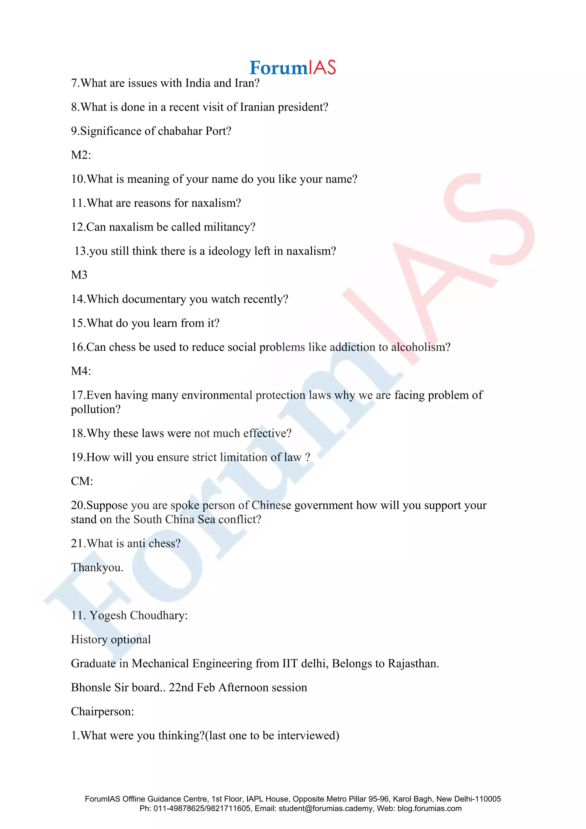 7.What are issues with India and Iran?
8.What is done in a recent visit of Iranian president?
9.Significance of chabahar Port?
M2:
10.What is meaning of your name do you like your name?
11.What are reasons for naxalism?
12.Can naxalism be called militancy?
13.you still think there is a ideology left in naxalism?
M3
14.Which documentary you watch recently?
15.What do you learn from it?
16.Can chess be used to reduce social problems like addiction to alcoholism?
M4:
17.Even having many environmental protection laws why we are facing problem of
pollution?
18.Why these laws were not much effective?
19.How will you ensure strict limitation of law ?
CM:
20.Suppose you are spoke person of Chinese government how will you support your
stand on the South China Sea conflict?
21.What is anti chess?
Thankyou.
11. Yogesh Choudhary:
History optional
Graduate in Mechanical Engineering from IIT delhi, Belongs to Rajasthan.
Bhonsle Sir board.. 22nd Feb Afternoon session
Chairperson:
1.What were you thinking?(last one to be interviewed)
ForumIAS Offline Guidance Centre, 1st Floor, IAPL House, Opposite Metro Pillar 95-96, Karol Bagh, New Delhi-110005
Ph: 011-49878625/9821711605, Email: student@forumias.cademy, Web: blog.forumias.com
 