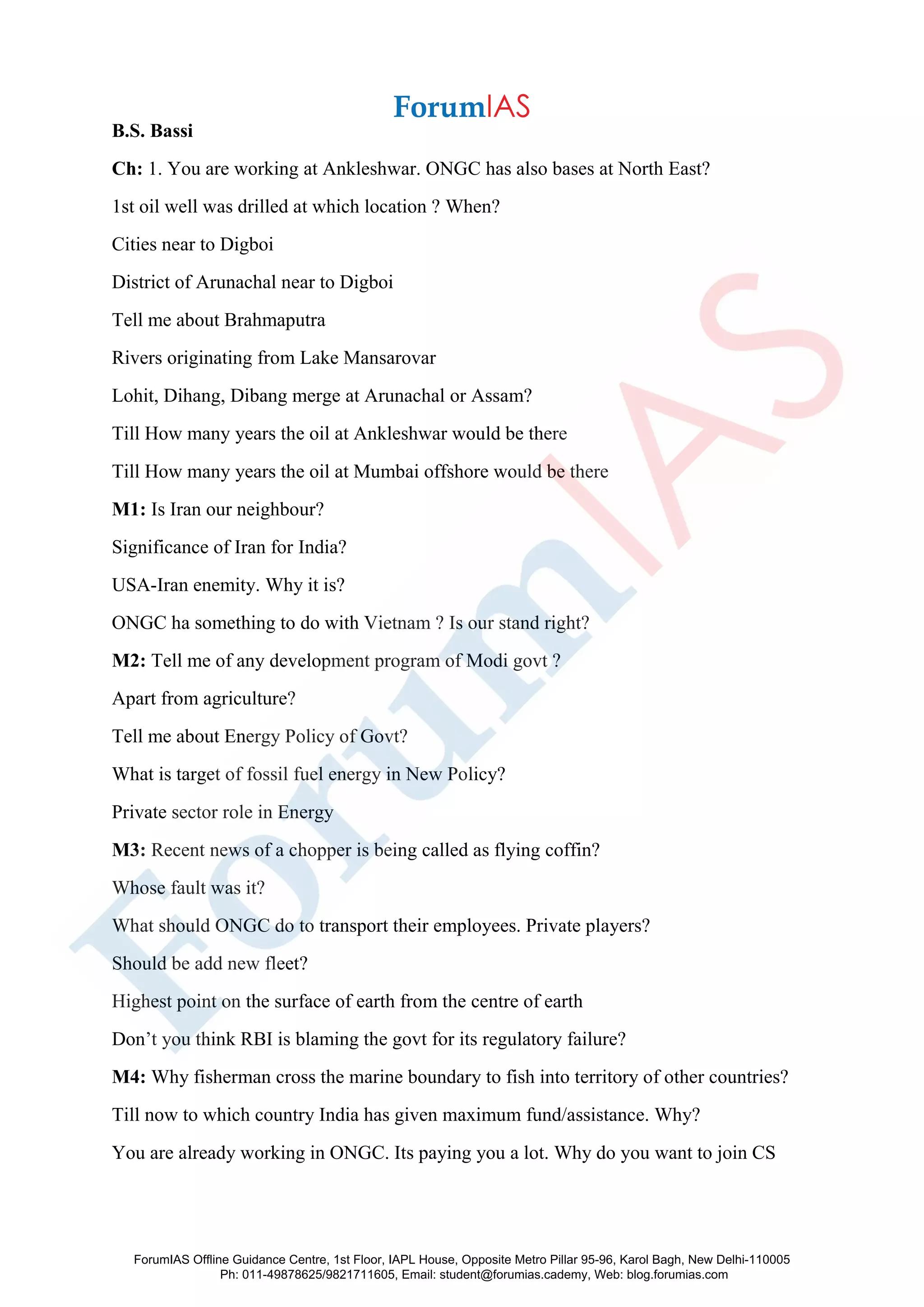 B.S. Bassi
Ch: 1. You are working at Ankleshwar. ONGC has also bases at North East?
1st oil well was drilled at which location ? When?
Cities near to Digboi
District of Arunachal near to Digboi
Tell me about Brahmaputra
Rivers originating from Lake Mansarovar
Lohit, Dihang, Dibang merge at Arunachal or Assam?
Till How many years the oil at Ankleshwar would be there
Till How many years the oil at Mumbai offshore would be there
M1: Is Iran our neighbour?
Significance of Iran for India?
USA-Iran enemity. Why it is?
ONGC ha something to do with Vietnam ? Is our stand right?
M2: Tell me of any development program of Modi govt ?
Apart from agriculture?
Tell me about Energy Policy of Govt?
What is target of fossil fuel energy in New Policy?
Private sector role in Energy
M3: Recent news of a chopper is being called as flying coffin?
Whose fault was it?
What should ONGC do to transport their employees. Private players?
Should be add new fleet?
Highest point on the surface of earth from the centre of earth
Don’t you think RBI is blaming the govt for its regulatory failure?
M4: Why fisherman cross the marine boundary to fish into territory of other countries?
Till now to which country India has given maximum fund/assistance. Why?
You are already working in ONGC. Its paying you a lot. Why do you want to join CS
ForumIAS Offline Guidance Centre, 1st Floor, IAPL House, Opposite Metro Pillar 95-96, Karol Bagh, New Delhi-110005
Ph: 011-49878625/9821711605, Email: student@forumias.cademy, Web: blog.forumias.com
 