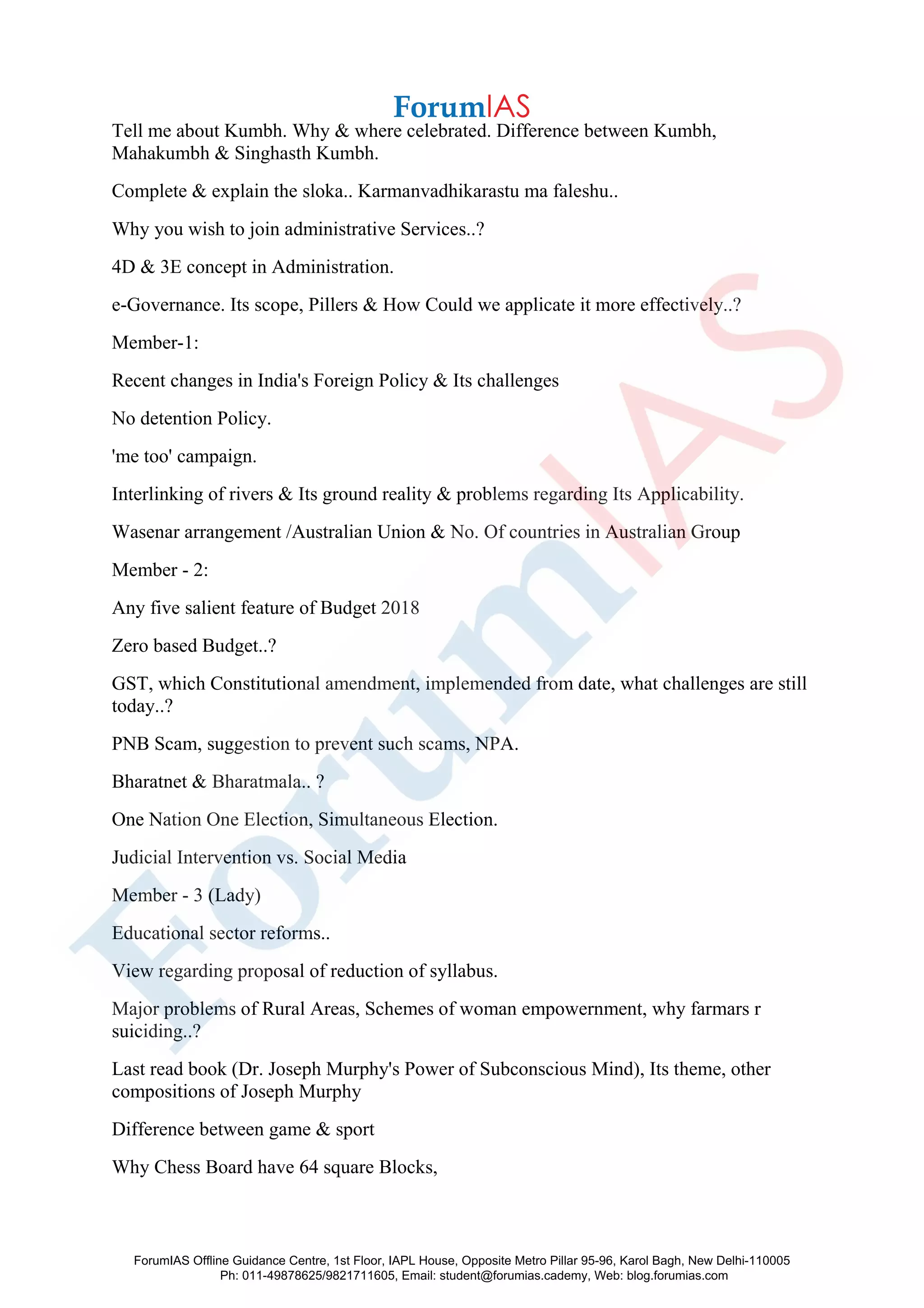 Tell me about Kumbh. Why & where celebrated. Difference between Kumbh,
Mahakumbh & Singhasth Kumbh.
Complete & explain the sloka.. Karmanvadhikarastu ma faleshu..
Why you wish to join administrative Services..?
4D & 3E concept in Administration.
e-Governance. Its scope, Pillers & How Could we applicate it more effectively..?
Member-1:
Recent changes in India's Foreign Policy & Its challenges
No detention Policy.
'me too' campaign.
Interlinking of rivers & Its ground reality & problems regarding Its Applicability.
Wasenar arrangement /Australian Union & No. Of countries in Australian Group
Member - 2:
Any five salient feature of Budget 2018
Zero based Budget..?
GST, which Constitutional amendment, implemended from date, what challenges are still
today..?
PNB Scam, suggestion to prevent such scams, NPA.
Bharatnet & Bharatmala.. ?
One Nation One Election, Simultaneous Election.
Judicial Intervention vs. Social Media
Member - 3 (Lady)
Educational sector reforms..
View regarding proposal of reduction of syllabus.
Major problems of Rural Areas, Schemes of woman empowernment, why farmars r
suiciding..?
Last read book (Dr. Joseph Murphy's Power of Subconscious Mind), Its theme, other
compositions of Joseph Murphy
Difference between game & sport
Why Chess Board have 64 square Blocks,
ForumIAS Offline Guidance Centre, 1st Floor, IAPL House, Opposite Metro Pillar 95-96, Karol Bagh, New Delhi-110005
Ph: 011-49878625/9821711605, Email: student@forumias.cademy, Web: blog.forumias.com
 