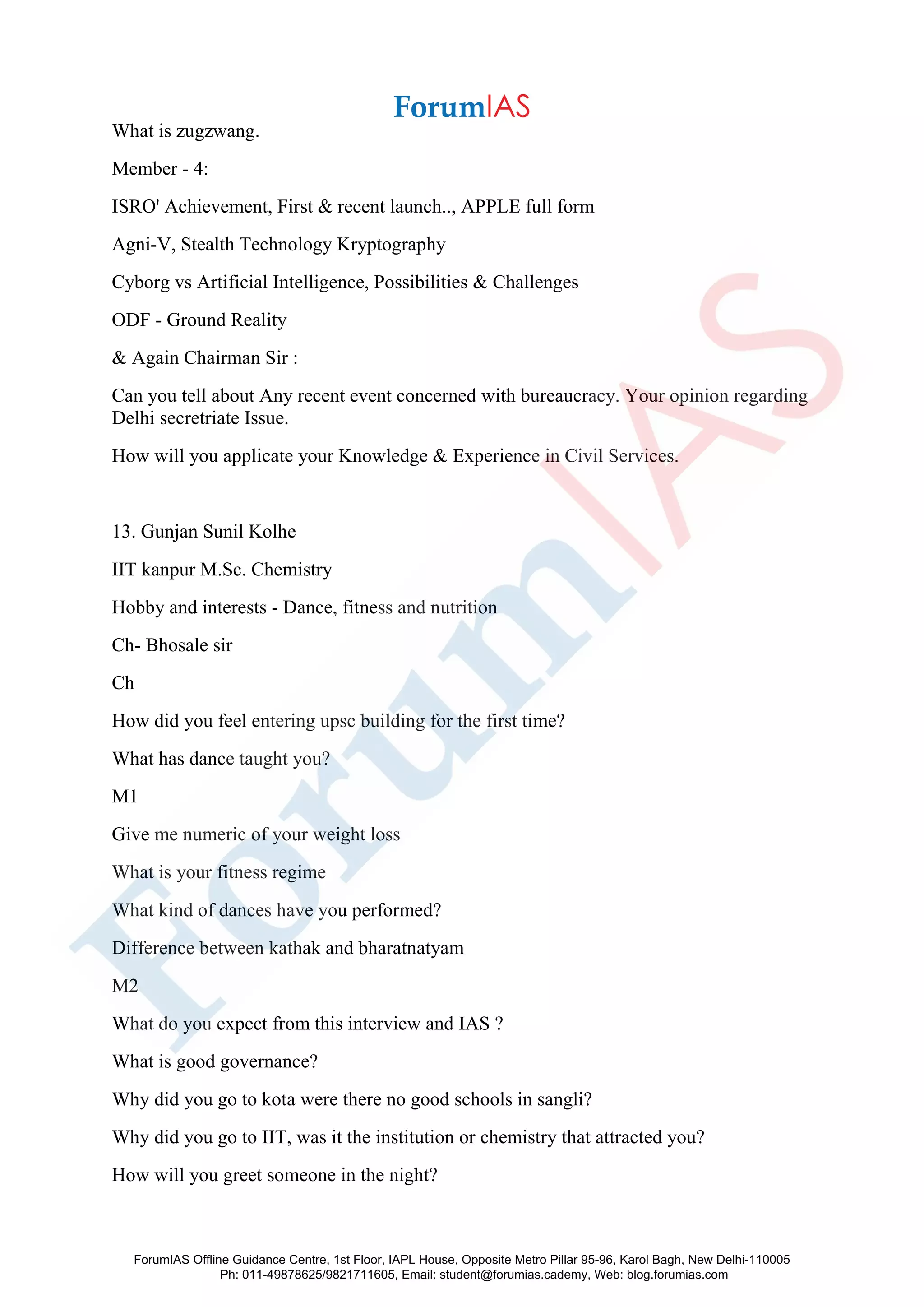 What is zugzwang.
Member - 4:
ISRO' Achievement, First & recent launch.., APPLE full form
Agni-V, Stealth Technology Kryptography
Cyborg vs Artificial Intelligence, Possibilities & Challenges
ODF - Ground Reality
& Again Chairman Sir :
Can you tell about Any recent event concerned with bureaucracy. Your opinion regarding
Delhi secretriate Issue.
How will you applicate your Knowledge & Experience in Civil Services.
13. Gunjan Sunil Kolhe
IIT kanpur M.Sc. Chemistry
Hobby and interests - Dance, fitness and nutrition
Ch- Bhosale sir
Ch
How did you feel entering upsc building for the first time?
What has dance taught you?
M1
Give me numeric of your weight loss
What is your fitness regime
What kind of dances have you performed?
Difference between kathak and bharatnatyam
M2
What do you expect from this interview and IAS ?
What is good governance?
Why did you go to kota were there no good schools in sangli?
Why did you go to IIT, was it the institution or chemistry that attracted you?
How will you greet someone in the night?
ForumIAS Offline Guidance Centre, 1st Floor, IAPL House, Opposite Metro Pillar 95-96, Karol Bagh, New Delhi-110005
Ph: 011-49878625/9821711605, Email: student@forumias.cademy, Web: blog.forumias.com
 