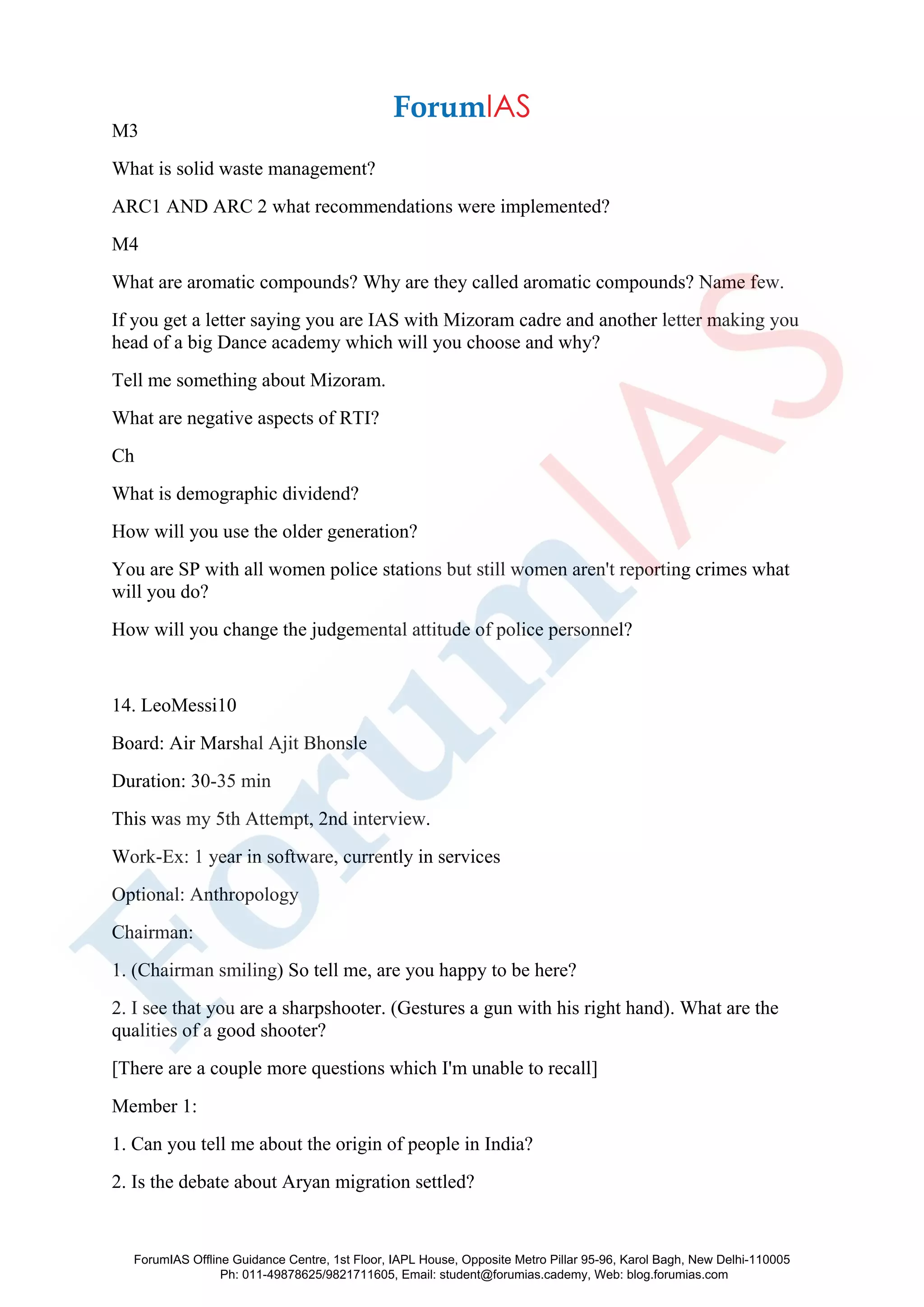 M3
What is solid waste management?
ARC1 AND ARC 2 what recommendations were implemented?
M4
What are aromatic compounds? Why are they called aromatic compounds? Name few.
If you get a letter saying you are IAS with Mizoram cadre and another letter making you
head of a big Dance academy which will you choose and why?
Tell me something about Mizoram.
What are negative aspects of RTI?
Ch
What is demographic dividend?
How will you use the older generation?
You are SP with all women police stations but still women aren't reporting crimes what
will you do?
How will you change the judgemental attitude of police personnel?
14. LeoMessi10
Board: Air Marshal Ajit Bhonsle
Duration: 30-35 min
This was my 5th Attempt, 2nd interview.
Work-Ex: 1 year in software, currently in services
Optional: Anthropology
Chairman:
1. (Chairman smiling) So tell me, are you happy to be here?
2. I see that you are a sharpshooter. (Gestures a gun with his right hand). What are the
qualities of a good shooter?
[There are a couple more questions which I'm unable to recall]
Member 1:
1. Can you tell me about the origin of people in India?
2. Is the debate about Aryan migration settled?
ForumIAS Offline Guidance Centre, 1st Floor, IAPL House, Opposite Metro Pillar 95-96, Karol Bagh, New Delhi-110005
Ph: 011-49878625/9821711605, Email: student@forumias.cademy, Web: blog.forumias.com
 
