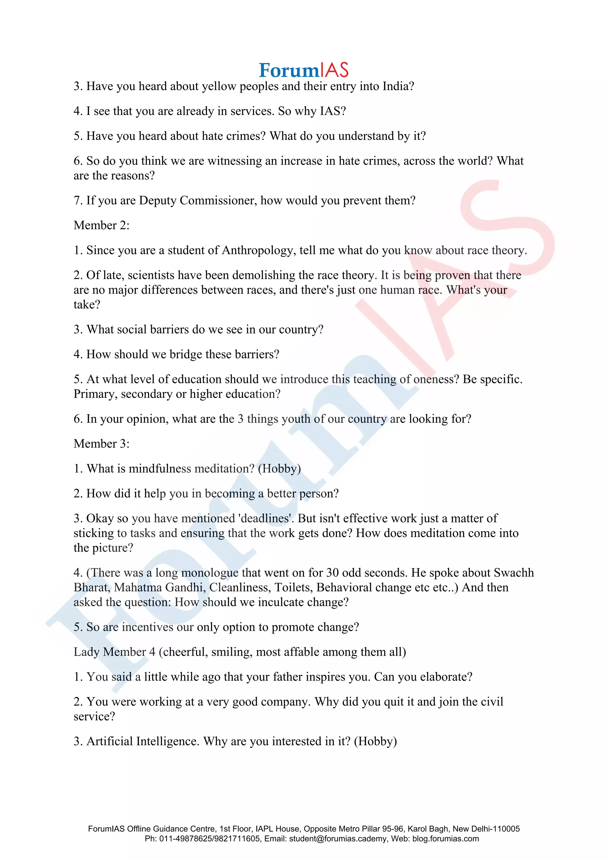 3. Have you heard about yellow peoples and their entry into India?
4. I see that you are already in services. So why IAS?
5. Have you heard about hate crimes? What do you understand by it?
6. So do you think we are witnessing an increase in hate crimes, across the world? What
are the reasons?
7. If you are Deputy Commissioner, how would you prevent them?
Member 2:
1. Since you are a student of Anthropology, tell me what do you know about race theory.
2. Of late, scientists have been demolishing the race theory. It is being proven that there
are no major differences between races, and there's just one human race. What's your
take?
3. What social barriers do we see in our country?
4. How should we bridge these barriers?
5. At what level of education should we introduce this teaching of oneness? Be specific.
Primary, secondary or higher education?
6. In your opinion, what are the 3 things youth of our country are looking for?
Member 3:
1. What is mindfulness meditation? (Hobby)
2. How did it help you in becoming a better person?
3. Okay so you have mentioned 'deadlines'. But isn't effective work just a matter of
sticking to tasks and ensuring that the work gets done? How does meditation come into
the picture?
4. (There was a long monologue that went on for 30 odd seconds. He spoke about Swachh
Bharat, Mahatma Gandhi, Cleanliness, Toilets, Behavioral change etc etc..) And then
asked the question: How should we inculcate change?
5. So are incentives our only option to promote change?
Lady Member 4 (cheerful, smiling, most affable among them all)
1. You said a little while ago that your father inspires you. Can you elaborate?
2. You were working at a very good company. Why did you quit it and join the civil
service?
3. Artificial Intelligence. Why are you interested in it? (Hobby)
ForumIAS Offline Guidance Centre, 1st Floor, IAPL House, Opposite Metro Pillar 95-96, Karol Bagh, New Delhi-110005
Ph: 011-49878625/9821711605, Email: student@forumias.cademy, Web: blog.forumias.com
 