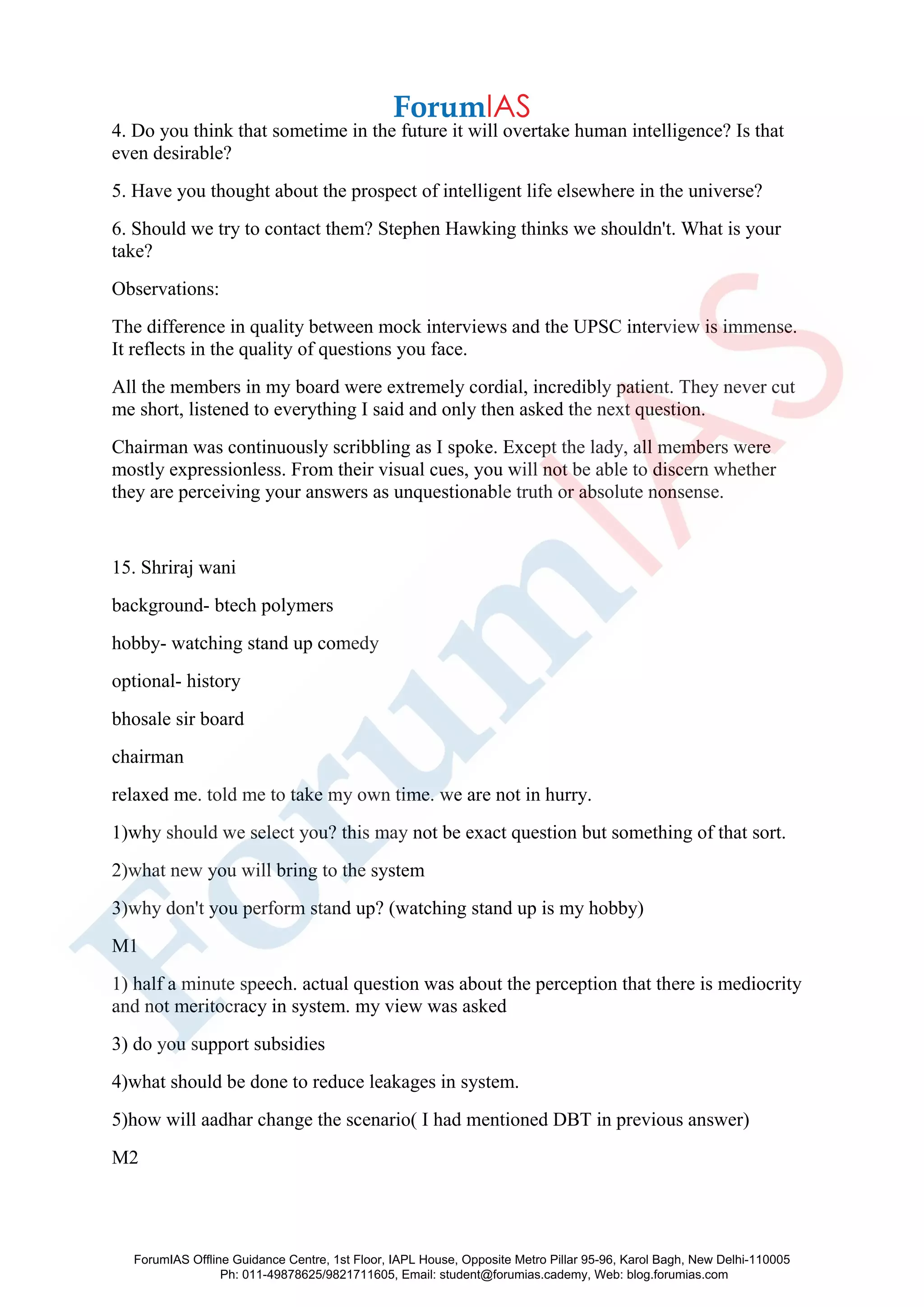 4. Do you think that sometime in the future it will overtake human intelligence? Is that
even desirable?
5. Have you thought about the prospect of intelligent life elsewhere in the universe?
6. Should we try to contact them? Stephen Hawking thinks we shouldn't. What is your
take?
Observations:
The difference in quality between mock interviews and the UPSC interview is immense.
It reflects in the quality of questions you face.
All the members in my board were extremely cordial, incredibly patient. They never cut
me short, listened to everything I said and only then asked the next question.
Chairman was continuously scribbling as I spoke. Except the lady, all members were
mostly expressionless. From their visual cues, you will not be able to discern whether
they are perceiving your answers as unquestionable truth or absolute nonsense.
15. Shriraj wani
background- btech polymers
hobby- watching stand up comedy
optional- history
bhosale sir board
chairman
relaxed me. told me to take my own time. we are not in hurry.
1)why should we select you? this may not be exact question but something of that sort.
2)what new you will bring to the system
3)why don't you perform stand up? (watching stand up is my hobby)
M1
1) half a minute speech. actual question was about the perception that there is mediocrity
and not meritocracy in system. my view was asked
3) do you support subsidies
4)what should be done to reduce leakages in system.
5)how will aadhar change the scenario( I had mentioned DBT in previous answer)
M2
ForumIAS Offline Guidance Centre, 1st Floor, IAPL House, Opposite Metro Pillar 95-96, Karol Bagh, New Delhi-110005
Ph: 011-49878625/9821711605, Email: student@forumias.cademy, Web: blog.forumias.com
 