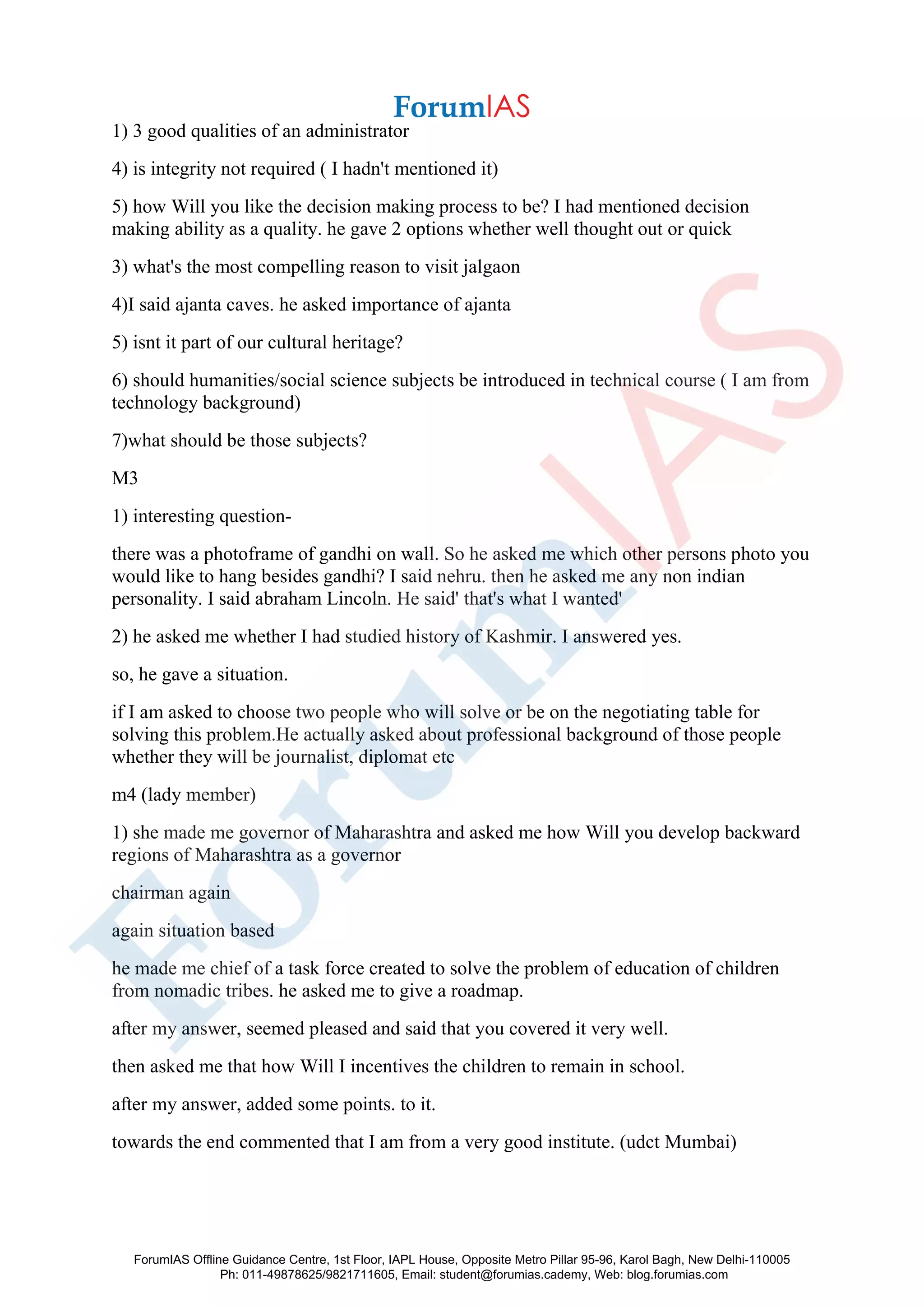 1) 3 good qualities of an administrator
4) is integrity not required ( I hadn't mentioned it)
5) how Will you like the decision making process to be? I had mentioned decision
making ability as a quality. he gave 2 options whether well thought out or quick
3) what's the most compelling reason to visit jalgaon
4)I said ajanta caves. he asked importance of ajanta
5) isnt it part of our cultural heritage?
6) should humanities/social science subjects be introduced in technical course ( I am from
technology background)
7)what should be those subjects?
M3
1) interesting question-
there was a photoframe of gandhi on wall. So he asked me which other persons photo you
would like to hang besides gandhi? I said nehru. then he asked me any non indian
personality. I said abraham Lincoln. He said' that's what I wanted'
2) he asked me whether I had studied history of Kashmir. I answered yes.
so, he gave a situation.
if I am asked to choose two people who will solve or be on the negotiating table for
solving this problem.He actually asked about professional background of those people
whether they will be journalist, diplomat etc
m4 (lady member)
1) she made me governor of Maharashtra and asked me how Will you develop backward
regions of Maharashtra as a governor
chairman again
again situation based
he made me chief of a task force created to solve the problem of education of children
from nomadic tribes. he asked me to give a roadmap.
after my answer, seemed pleased and said that you covered it very well.
then asked me that how Will I incentives the children to remain in school.
after my answer, added some points. to it.
towards the end commented that I am from a very good institute. (udct Mumbai)
ForumIAS Offline Guidance Centre, 1st Floor, IAPL House, Opposite Metro Pillar 95-96, Karol Bagh, New Delhi-110005
Ph: 011-49878625/9821711605, Email: student@forumias.cademy, Web: blog.forumias.com
 
