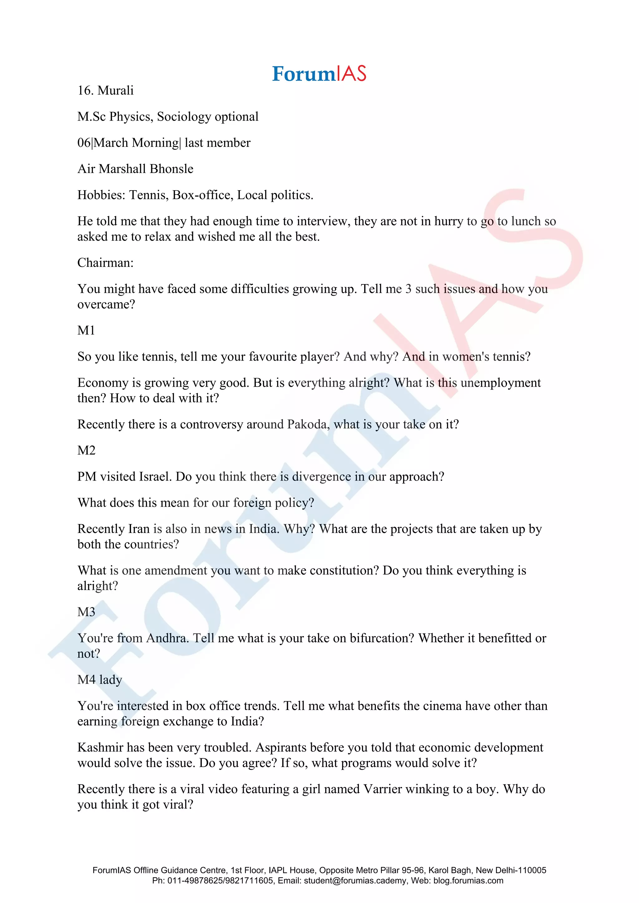 16. Murali
M.Sc Physics, Sociology optional
06|March Morning| last member
Air Marshall Bhonsle
Hobbies: Tennis, Box-office, Local politics.
He told me that they had enough time to interview, they are not in hurry to go to lunch so
asked me to relax and wished me all the best.
Chairman:
You might have faced some difficulties growing up. Tell me 3 such issues and how you
overcame?
M1
So you like tennis, tell me your favourite player? And why? And in women's tennis?
Economy is growing very good. But is everything alright? What is this unemployment
then? How to deal with it?
Recently there is a controversy around Pakoda, what is your take on it?
M2
PM visited Israel. Do you think there is divergence in our approach?
What does this mean for our foreign policy?
Recently Iran is also in news in India. Why? What are the projects that are taken up by
both the countries?
What is one amendment you want to make constitution? Do you think everything is
alright?
M3
You're from Andhra. Tell me what is your take on bifurcation? Whether it benefitted or
not?
M4 lady
You're interested in box office trends. Tell me what benefits the cinema have other than
earning foreign exchange to India?
Kashmir has been very troubled. Aspirants before you told that economic development
would solve the issue. Do you agree? If so, what programs would solve it?
Recently there is a viral video featuring a girl named Varrier winking to a boy. Why do
you think it got viral?
ForumIAS Offline Guidance Centre, 1st Floor, IAPL House, Opposite Metro Pillar 95-96, Karol Bagh, New Delhi-110005
Ph: 011-49878625/9821711605, Email: student@forumias.cademy, Web: blog.forumias.com
 